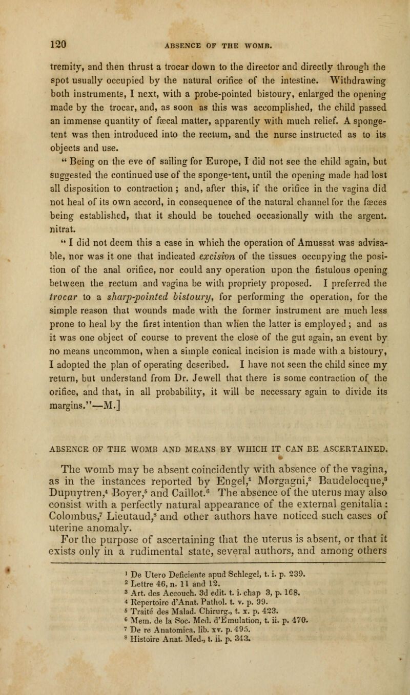 tremity, and then thrust a trocar down to the director and directly through the spot usually occupied by the natural orifice of the intestine. Withdrawing both instruments, I next, with a probe-pointed bistoury, enlarged the opening made by the trocar, and, as soon as this was accomplished, the child passed an immense quantity of faecal matter, apparently with much relief. A sponge- tent was then introduced into the rectum, and the nurse instructed as to its objects and use.  Being on the eve of sailing for Europe, I did not see the child again, but suggested the continued use of the sponge-tent, until the opening made had lost all disposition to contraction ; and, after this, if the orifice in the vagina did not heal of its own accord, in consequence of the natural channel for the fseces being established, that it should be touched occasionally with the argent, nitrat.  I did not deem this a case in which the operation of Amussat was advisa- ble, nor was it one that indicated excision of the tissues occupying the posi- tion of the anal orifice, nor could any operation upon the fistulous opening between the rectum and vagina be with propriety proposed. I preferred the trocar to a sharp-pointed bistoury, for performing the operation, for the simple reason that wounds made with the former instrument are much less prone to heal by the first intention than when the latter is employed ; and as it was one object of course to prevent the close of the gut again, an event by no means uncommon, when a simple conical incision is made with a bistoury, I adopted the plan of operating described. I have not seen the child since my return, but understand from Dr. Jewell that there is some contraction of the orifice, and that, in all probability, it will be necessary again to divide its margins.—M.] ABSENCE OF THE WOMB AND MEANS BY WHICH IT CAN BE ASCERTAINED. The womb may be absent coincidently with absence of the vagina, as in the instances reported by Engel,1 Morgagni,2 Baudelocque,3 Dupuytren,4 Boyer,5 and Caillot.6 The absence of the uterus may also consist with a perfectly natural appearance of the external genitalia: Colombus,7 Lieutaud,8 and other authors have noticed such cases of uterine anomaly. For the purpose of ascertaining that the uterus is absent, or that it exists only in a rudimental state, several authors, and among others 1 De Utero Deficiente apud Schlegel, t. i. p. 239. 2Lettre46,n. 11 and 12. 3 Art. des Accouch. 3d edit. t. i. chap 3, p. 168. 4 Repertoire d'Anat. Pathol, t. v. p. 99. 5 Traits des Malad. Chirurg., t. x. p. 423. 6 Mem. de la Soc Med. d'EmuIation, t. ii. p. 470. 7 De re Anatomica. lib. xv. p. 495. 8 Histoire Anat. Med., t. ii. p. 343.