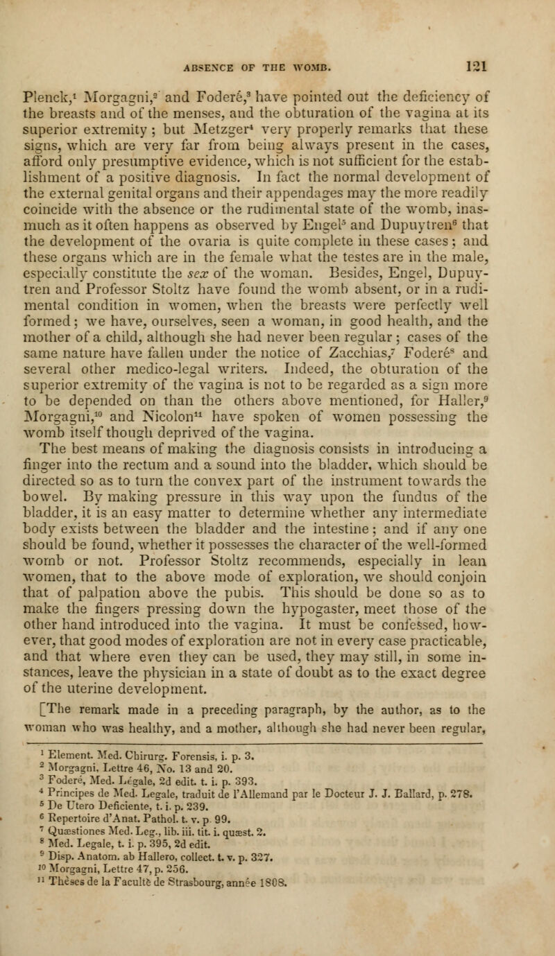 Pienck,1 Morgagni,9 and Fodere,3 have pointed out the deficiency of the breasts and of the menses, and the obturation of the vagina at its superior extremity ; but Metzger* very properly remarks that these signs, which are very far from being always present in the cases, afford only presumptive evidence, which is not sufficient for the estab- lishment of a positive diagnosis. In fact the normal development of the external genital organs and their appendages may the more readily coincide with the absence or the rudimental state of the womb, inas- much as it often happens as observed by Engel5 and Dupuytren6 that the development of the ovaria is quite complete in these cases; and these organs which are in the female what the testes are in the male, especially constitute the sex of the woman. Besides, Engel, Dupuy- tren and Professor Stoltz have found the womb absent, or in a rudi- mental condition in women, when the breasts were perfectly well formed; we have, ourselves, seen a woman, in good health, and the mother of a child, although she had never been regular ; cases of the same nature have fallen under the notice of Zacchias, Foderes and several other medico-legal writers. Indeed, the obturation of the superior extremity of the vagina is not to be regarded as a sign more to be depended on than the others above mentioned, for Haller,9 Morgagni,10 and Nicolon11 have spoken of women possessing the womb itself though deprived of the vagina. The best means of making the diagnosis consists in introducing a finger into the rectum and a sound into the bladder, which should be directed so as to turn the convex part of the instrument towards the bowel. By making pressure in this wTay upon the fundus of the bladder, it is an easy matter to determine whether any intermediate body exists between the bladder and the intestine; and if any one should be found, whether it possesses the character of the well-formed womb or not. Professor Stoltz recommends, especially in lean women, that to the above mode of exploration, we should conjoin that of palpation above the pubis. This should be done so as to make the fingers pressing down the hypogaster, meet those of the other hand introduced into the vagina. It must be confessed, how- ever, that good modes of exploration are not in every case practicable, and that where even they can be used, they may still, in some in- stances, leave the physician in a state of doubt as to the exact degree of the uterine development. [The remark made in a preceding paragraph, by the author, as to the woman who was healthy, and a mother, although she had never been regular, 1 Element. Med. Chirurg. Forensis, i. p. 3. 9 Morgagni, Lettre 46, Xo. 13 and 20. 3 Fodere, Med. Legale, 2d edit t. i. p. 393. 4 Principes de Med. Legale, traduit de l'Allemand par Ie Docteur J. J. Ballard, p. 278. 5 De Utero Deficiente, t. i. p. 239. 6 Repertoire d'Anat. Pathol, t. v. p 99. 7 Quaestiones Med. Leg., lib. iii. tit. i. qusest. 2. 8 Med. Legale, t. i. p. 395, 2d edit. 9 Disp. Anatom. ab Hallero, collect, t. v. p. 327. i° Morgagni, Lettre 47, p. 256. 11 Theses de la Faculte de Strasbourg, annee 1SCS.