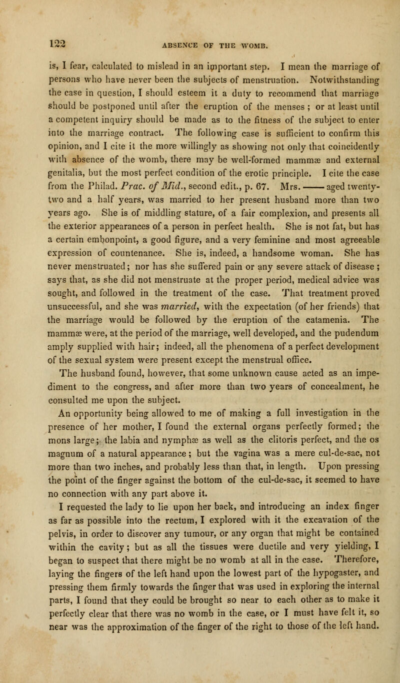 is, I fear, calculated to mislead in an important step. I mean the marriage of persons who have never been the subjects of menstruation. Notwithstanding the case in question, I should esteem it a duty to recommend that marriage should be postponed until after the eruption of the menses ; or at least until a competent inquiry should be made as to the fitness of the subject to enter into the marriage contract. The following case is sufficient to confirm this opinion, and I cite it the more willingly as showing not only that coincidently with absence of the womb, there may be well-formed mammas and external genitalia, but the most perfect condition of the erotic principle. I cite the case from the Philad. Prac. of Mid., second edit., p. 67. Mrs. aged twertty- two and a half years, was married to her present husband more than two years ago. She is of middling stature, of a fair complexion, and presents all the exterior appearances of a person in perfect health. She is not fat, but has a certain embonpoint, a good figure, and a very feminine and most agreeable expression of countenance. She is, indeed, a handsome woman. She has never menstruated; nor has she suffered pain or any severe attack of disease ; says that, as she did not menstruate at the proper period, medical advice was sought, and followed in the treatment of the case. That treatment proved unsuccessful, and she was married, with the expectation (of her friends) that the marriage would be followed by the eruption of the catamenia. The mammae were, at the period of the marriage, well developed, and the pudendum amply supplied with hair; indeed, all the phenomena of a perfect development of the sexual system were present except the menstrual office. The husband found, however, that some unknown cause acted as an impe- diment to the congress, and after more than two years of concealment, he consulted me upon the subject. An opportunity being allowed to me of making a full investigation in the presence of her mother, I found the external organs perfectly formed; the mons large; the labia and nymphsc as well as the clitoris perfect, and the os magnum of a natural appearance; but the vagina was a mere cul-de-sac, not more than two inches, and probably less than that, in length. Upon pressing the point of the finger against the bottom of the cul-de-sac, it seemed to have no connection with any part above it. I requested the lady to lie upon her back, and introducing an index finger as far as possible into the rectum, I explored with it the excavation of the pelvis, in order to discover any tumour, or any organ that might be contained within the cavity; but as all the tissues were ductile and very yielding, I began to suspect that there might be no womb at all in the case. Therefore, laying the fingers of the left hand upon the lowest part of the hypogaster, and pressing them firmly towards the finger that was used in exploring the internal parts, I found that they could be brought so near to each other as to make it perfectly clear that there was no womb in the case, or I must have felt it, so near was the approximation of the finger of the right to those of the left hand.