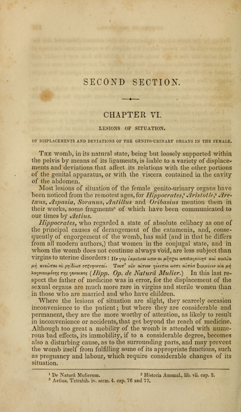 SECOND SECTION. CHAPTER VI. LESIONS OF SITUATION. OF DISPLACEMENTS AND DEVIATIONS OF THE GENITO-TJRINARY ORGANS IN THE FEMALE. The womb, in its natural state, being but loosely supported within the pelvis by means of its ligaments, is liable to a variety of displace- ments and deviations that affect its relations with the other portions of the genital apparatus, or with the viscera contained in the cavity of the abdomen. Most lesions of situation of the female genito-urinary organs have been noticed from the remotest ages, for Hippocrates? Aristotle? Are- tseus, Aspasia, Soranns, Antillus and Oribasins mention them in their works, some fragments3 of which have been communicated to our times by Aetius. Hippocrates, who regarded a state of absolute celibacy as one of the principal causes of derangement of the catamenia, and, conse- quently of engorgement of the womb, has said (and in that he differs from all modern authors,) that women in the conjugal state, and in whom the womb does not continue always void, are less subject than Virgins tO Uterine disorders : Hr yap ix^i'Keai cotfiv cu pr/tejM a7io7,ayvsL^s xal xotTu'a firt xtvutat, ov prlSiua ct^£(povral> Tout1' ovv altiov yivstcu, coats avtacs ^vjx/xvslv oia pr} layvevo/Jvwtqs ywwxos (Hipp. Op. de Natura Mulier.) In this last re- spect the father of medicine was in error, for the displacement of the sexual organs are much more rare in virgins and sterile women than in those who are married and who have children. Where the lesions of situation are slight, they scarcely occasion inconvenience to the patient; but where they are considerable and permanent, they are the more worthy of attention, as likely to result in inconvenience or accidents, that get beyond the reach of medicine. Although too great a mobility of the womb is attended with nume- rous bad effects, its immobility, if to a considerable degree, becomes also a disturbing cause, as to the surrounding parts, and may prevent the womb itself from fulfilling some of its appropriate functions, such as pregnancy and labour, which require considerable changes of its situation. 1 De Natura Mulierum. 2 Historia Anomal., lib. vii. cap. 2.