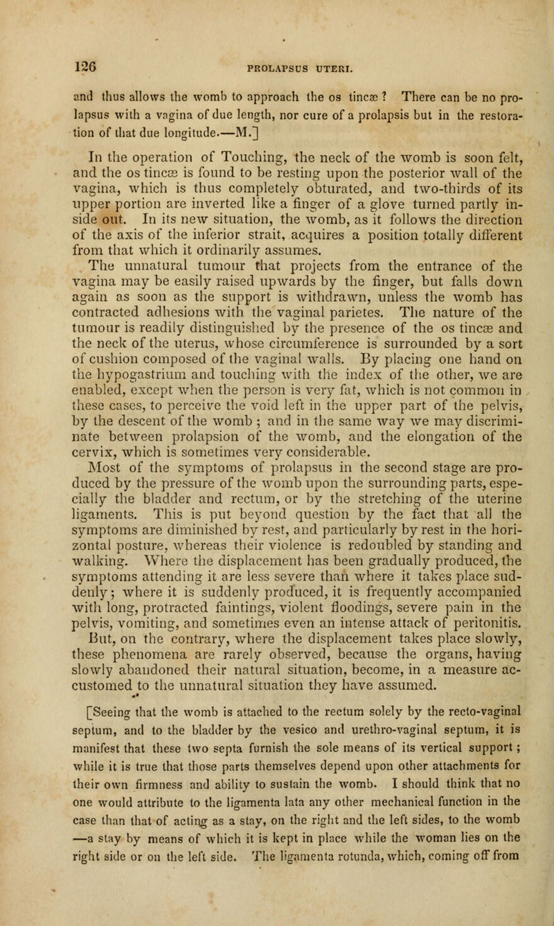 and thus allows the womb to approach the os tinea? ? There can be no pro- lapsus with a vagina of due length, nor cure of a prolapsis but in the restora- tion of that due longitude.—M.] In the operation of Touching, the neck of the womb is soon felt, and the os tincce is found to be resting upon the posterior Avail of the vagina, which is thus completely obturated, and two-thirds of its upper portion are inverted like a finger of a glove turned partly in- side out. In its new situation, the womb, as it follows the direction of the axis of the inferior strait, acquires a position totally different from that which it ordinarily assumes. The unnatural tumour that projects from the entrance of the vagina may be easily raised upwards by the finger, but falls down again as soon as the support is withdrawn, unless the womb has contracted adhesions with the vaginal parietes. The nature of the tumour is readily distinguished by the presence of the os tincse and the neck of the uterus, whose circumference is surrounded by a sort of cushion composed of the vaginal walls. By placing one hand on the hypogastrium and touching with the index of the other, we are enabled, except when the person is very fat, which is not common in these cases, to perceive the void left in the upper part of the pelvis, by the descent of the womb ; and in the same way we may discrimi- nate between prolapsion of the womb, and the elongation of the cervix, which is sometimes very considerable. Most of the symptoms of prolapsus in the second stage are pro- duced by the pressure of the womb upon the surrounding parts, espe- cially the bladder and rectum, or by the stretching of the uterine ligaments. This is put beyond question by the fact that all the symptoms are diminished by rest, and particularly by rest in the hori- zontal posture, whereas their violence is redoubled by standing and walking. Where the displacement has been gradually produced, the symptoms attending it are less severe than where it takes place sud- denly ; where it is suddenly produced, it is frequently accompanied with long, protracted faintings, violent fioodings, severe pain in the pelvis, vomiting, and sometimes even an intense attack of peritonitis. But, on the contrary, where the displacement takes place slowly, these phenomena are rarely observed, because the organs, having slowly abandoned their natural situation, become, in a measure ac- customed to the unnatural situation they have assumed. [Seeing that the womb is attached to the rectum solely by the recto-vaginal septum, and to the bladder by the vesico and urethro-vaginal septum, it is manifest that these two septa furnish the sole means of its vertical support; while it is true that those parts themselves depend upon other attachments for their own firmness and ability to sustain the womb. I should think that no one would attribute to the ligamenta lata any other mechanical function in the case than that of acting as a stay, on the right and the left sides, to the womb —a stay by means of which it is kept in place while the woman lies on the right side or on the left side. The ligamenta rotunda, which, coming off from