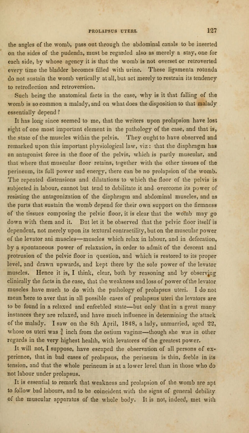 the angles of the womb, pass out through the abdominal canals to be inserted on the sides of the pudenda, must be regarded also as merely a stay, one for each side, by whose agency it is that the womb is not overset or retroverted every time the bladder becomes filled with urine. These ligamenta rotunda do not sustain the womb vertically at all, but act merely to restrain its tendency to retroflexion and retroversion. Such being the anatomical facts in the case, why is it that falling of the womb is so common a malady, and on what does the disposition to that malady essentially depend? It has long since seemed to me, that the writers upon prolapsion have lost sight of one most important element in the pathology of the case, and that is, the state of the muscles within the pelvis. They ought to have observed and remarked upon this important physiological law, viz : that the diaphragm has an antagonist force in the floor of the pelvis, which is partly muscular, and that where that muscular floor retains, together with the other tissues of the perineum, its full power and energy, there can be no prolapsion of the womb. The repeated distensions and dilatations to which the floor of the pelvis is subjected in labour, cannot but tend to debilitate it and overcome its power of resisting the antagonization of the diaphragm and abdominal muscles, and as the parts that sustain the womb depend for their own support on the firmness of the tissues composing the pelvic floor, it is clear that the womb may go down with them and it. But let it be observed that the pelvic floor itself is dependent, not merely upon its textural contractility, but on the muscular power of the levator ani muscles—muscles which relax in labour, and in defecation, by a spontaneous power of relaxation, in order to admit of the descent and protrusion of the pelvic floor in question, and which is restored to its proper level, and drawn upwards, and kept there by the sole power of the levator muscles. Hence it is, I think, clear, both by reasoning and by observing clinically the facts in the case, that the weakness and loss of power of the levator muscles have much to do with the pathology of prolapsus uteri. I do not mean here to aver that in all possible cases of prolapsus uteri the levators are to be found in a relaxed and enfeebled state—but only that in a great many instances they are relaxed, and have much influence in determining the attack of the malady. I saw on the 8th April, 1848, a lady, unmarried, aged 22, whose os uteri was f inch from the ostium vaginae—though she was in other regards in the very highest health, with levatores of the greatest power. It will not, I suppose, have escaped the observation of all persons of ex- perience, that in bad cases of prolapsus, the perineum is thin, feeble in its tension, and that the whole perineum is at a lower level than in those who do not labour under prolapsus. It is essential to remark that weakness and prolapsion of the womb are apt to follow bad labours, and to be coincident with the signs of general debility of the muscular apparatus of the whole body. It is not, indeed, met with