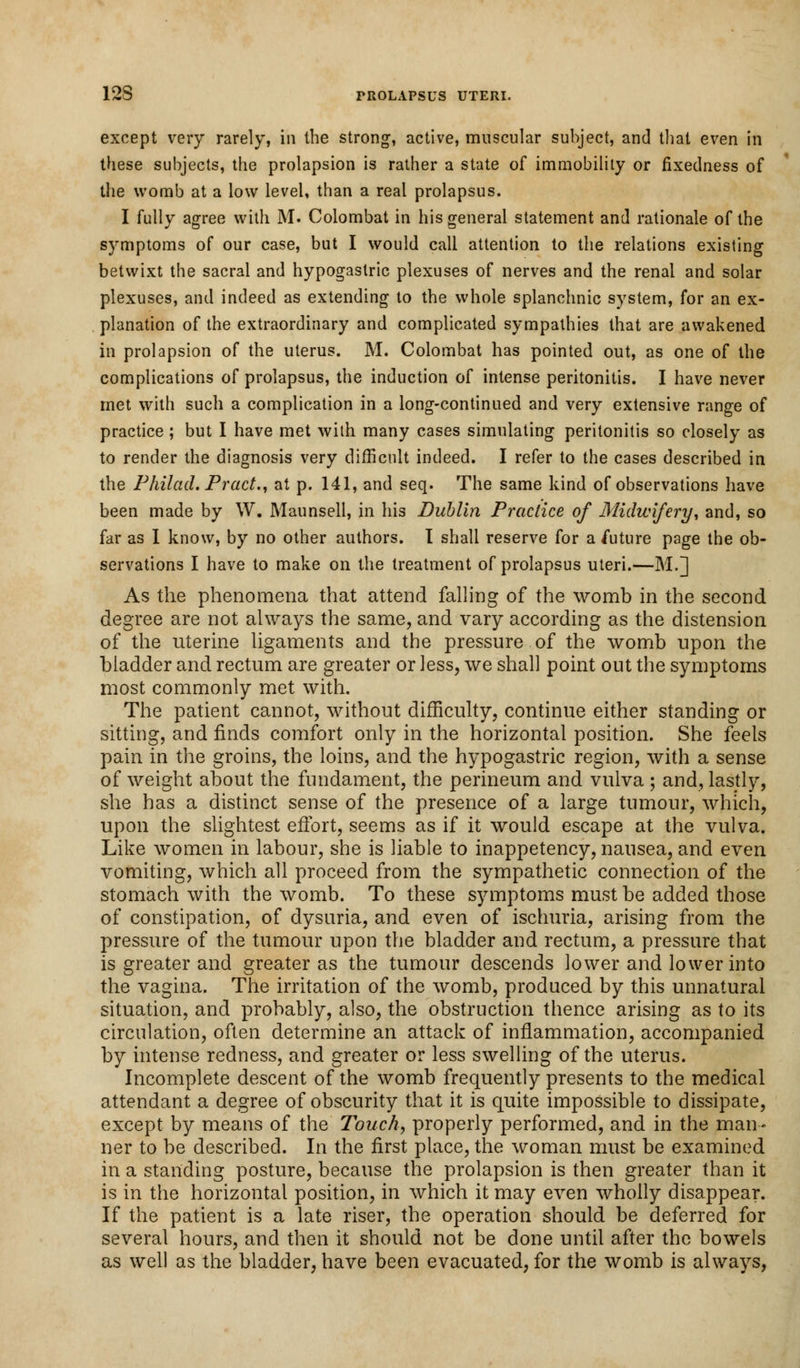 except very rarely, in the strong, active, muscular subject, and that even in these subjects, the prolapsion is rather a state of immobility or fixedness of the womb at a low level, than a real prolapsus. I fully agree with M. Colombat in his general statement and rationale of the symptoms of our case, but I would call attention to the relations existing betwixt the sacral and hypogastric plexuses of nerves and the renal and solar plexuses, and indeed as extending to the whole splanchnic system, for an ex- planation of the extraordinary and complicated sympathies that are awakened in prolapsion of the uterus. M. Colombat has pointed out, as one of the complications of prolapsus, the induction of intense peritonitis. I have never met with such a complication in a long-continued and very extensive range of practice; but I have met with many cases simulating peritonitis so closely as to render the diagnosis very difficult indeed. I refer to the cases described in the Philad. Pract., at p. 141, and seq. The same kind of observations have been made by W. Maunsell, in his Dublin Practice of Midwifery, and, so far as 1 know, by no other authors. I shall reserve for a future page the ob- servations I have to make on the treatment of prolapsus uteri.—M.] As the phenomena that attend falling of the womb in the second degree are not always the same, and vary according as the distension of the uterine ligaments and the pressure of the womb upon the bladder and rectum are greater or less, we shall point out the symptoms most commonly met with. The patient cannot, without difficulty, continue either standing or sitting, and finds comfort only in the horizontal position. She feels pain in the groins, the loins, and the hypogastric region, with a sense of weight about the fundament, the perineum and vulva ; and, lastly, she has a distinct sense of the presence of a large tumour, which, upon the slightest effort, seems as if it would escape at the vulva. Like women in labour, she is liable to inappetency, nausea, and even vomiting, which all proceed from the sympathetic connection of the stomach with the womb. To these symptoms must be added those of constipation, of dysuria, and even of ischuria, arising from the pressure of the tumour upon the bladder and rectum, a pressure that is greater and greater as the tumour descends lower and lower into the vagina. The irritation of the womb, produced by this unnatural situation, and probably, also, the obstruction thence arising as to its circulation, often determine an attack of inflammation, accompanied by intense redness, and greater or less swelling of the uterus. Incomplete descent of the womb frequently presents to the medical attendant a degree of obscurity that it is quite impossible to dissipate, except by means of the Touch, properly performed, and in the man- ner to be described. In the first place, the woman must be examined in a standing posture, because the prolapsion is then greater than it is in the horizontal position, in which it may even wholly disappear. If the patient is a late riser, the operation should be deferred for several hours, and then it should not be done until after the bowels as well as the bladder, have been evacuated, for the womb is always,