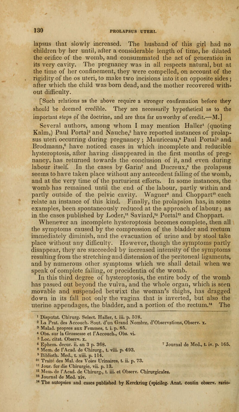 lapsus that slowly increased. The husband of this girl had no children by her until, after a considerable length of time, he dilated the orifice of the womb, and consummated the act of generation in its very cavity. The pregnancy was in all respects natural, but at the time of her confinement, they were compelled, on account of the rigidity of the os uteri, to make two incisions into it on opposite sides ; after which the child was born dead, and the mother recovered with- out difficulty. [Such relations as the above require a stronger confirmation before they should be deemed credible. They are necessarily hypothetical as to the important steps of the doctrine, and are thus far unworthy of credit.—M.] Several authors, among whom I may mention Haller1 (quoting Kalm,) Paul Portal2 and Nauche,3 have reported instances of prolap- sus uteri occurring during pregnancy; Mauriceau,4 Paul Portal5 and Brodmann,6 have noticed cases in which incomplete and reducible hysteroptosis, after having disappeared in the first months of preg- nancy, has returned towards the conclusion of it, and even during labour itself. In the cases by Garin7 and Ducreux,8 the prolapsus seems to have taken place without any antecedent falling of the womb, and at the very time of the parturient efforts. In some instances, the womb has remained until the end of the labour, partly within and partly outside of the pelvic cavity. Wagner9 and Choppart10 each relate an instance of this kind. Finally, the prolapsion has, in some examples, been spontaneously reduced at the approach of labour; as in the cases published by Loder,11 Saviard,12 Portal13 and Choppart. Whenever an incomplete hysteroptosis becomes complete, then all the symptoms caused by the compression of the bladder and rectum immediately diminish, and the evacuation of urine and by stool take place without any difficulty. However, though the symptoms partly disappear, they are succeeded by increased intensity of the symptoms resulting from the stretching and distension of the peritoneal ligaments, and by numerous other symptoms which we shall detail when we speak of complete falling, or procidentia of the womb. In this third degree of hysteroptosis, the entire body of the womb has passed out beyond the vulva, and the whole organ, which is seen movable and suspended betwixt the woman's thighs, has dragged down in its fall not only the vagina that is inverted, but also the uterine appendages, the bladder, and a portion of the rectum.14 The 1 Disputat. Chirurg. Select. Haller, t. iii. p. 578. 2 La Prat, des Accouch. Sout. d'un Grand Nombre, d'Observations, Observ. x. 3 Malad. propres aux Femmes, t. i. p. 85. 4 Obs. sur la Grossesse et l'Accouch., Obs. vi. 5 Loc. citat. Observ. x. 6 Ephem. decur. ii. an 3 p. 368. 7 Journal de Med., t. iv. p. 165. 8 Mem. de l'Acad. de Chirurg., t. viii. p. 493. 9 Biblioth. Med., t. xiii. p. 114. 01 Traite des Mai. des Voies Urinaires, t. ii. p. 73. 11 Jour, fur die Chirurgie, vii. p. 13. 12 Mem. de l'Acad. de Chirurg., t. iii. et Observ. Chirurgicales. 13 Journal de Med. xiv. 14 The autopsies and cases published by Kerckriug (spicileg. Anat. contin observ. rario-