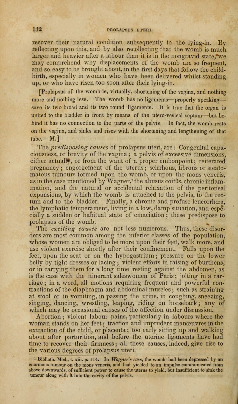 recover their natural condition subsequently to the lying-in. By reflecting upon this, and by also recollecting that the womb is much larger and heavier after a labour than it is in the nongravid state,*we may comprehend why displacements of the womb are so frequent, and so easy to be brought about, in the first days that follow the child- birth, especially in women who have been delivered whilst standing up, or who have risen too soon after their lying-in. [Prolapsus of the womb is, virtually, shortening of the vagina, and nothing more and nothing less. The womb has no ligaments—properly speaking— save its two broad and its two round ligaments. .It is true that the organ is united to the bladder in front by means of the utero-vesical septum—but be- hind it has no connection to the parts of the pelvis. In fact, the womb rests on the vagina, and sinks and rises with the shortening and lengthening of that tube.—M.] The predisposing causes of prolapsus uteri, are : Congenital capa- ciousness, or brevity of the vagina; a pelvis of excessive dimensions, either actually, or from the want of a proper embonpoint; reiterated pregnancy ; engorgement of the uterus ; scirrhous, fibrous or steato- matous tumours formed upon the womb, or upon the mons veneris, as in the case mentioned by Wagner,1 the abusus coitus, chronic inflam- mation, and the natural or accidental relaxation of the peritoneal expansions, by which the womb is attached to the pelvis, to the rec- tum and to the bladder. Finally, a chronic and profuse leucorrhoea, the lymphatic temperament, living in a low, damp situation, and espe- cially a sudden or habitual state of emaciation; these predispose to prolapsus of the womb. N The exciting causes are not less numerous. Thus, these disor- ders are most common among the inferior classes of the population, whose women are obliged to be more upon their feet, walk more, and use violent exercise shortly after their confinement. Falls upon the feet, upon the seat or on the hypogastrium; pressure on the lower belly by tight dresses or lacing; violent efforts in raising of burthens, or in carrying them for a long time resting against the abdomen, as is the case with the itinerant saleswomen of Paris; jolting in a car- riage ; in a Word, all motions requiring frequent and powerful con- tractions of the diaphragm and abdominal muscles; such as straining at stool or in vomiting, in passing the urine, in coughing, sneezing, singing, dancing, wrestling, leaping, riding on horseback; any of which may be occasional causes of the affection under discussion. Abortion; violent labour pains, particularly in labours where the woman stands on her feet; traction and imprudent manoeuvres in the extraction of the child, or placenta; too early sitting up and walking about after parturition, and before the uterine ligaments have had time to recover their firmness; all these causes, indeed, give rise to the various degrees of prolapsus uteri. 1 Biblioth. Med., t. xiii. p. 114. In Wagner's case, the womb had been depressed by an enormous tumour on the mons veneris, and had yielded to an impulse communicated from above downwards, of sufficient power to cause the uterus to yield, but insufficient to sink the umour along with it into the cavity of the pelvis.