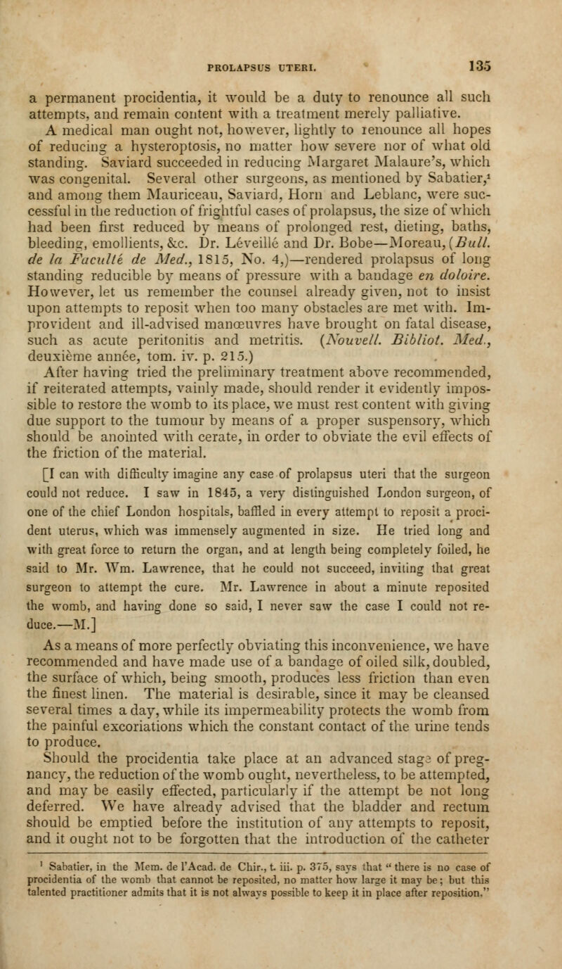a permanent procidentia, it would be a duty to renounce all such attempts, and remain content with a treatment merely palliative. A medical man ought not, however, lightly to ienounce all hopes of reducing a hysteroptosis, no matter how severe nor of what old standing. Saviard succeeded in reducing Margaret Malaure's, which was congenital. Several other surgeons, as mentioned by Sabatier,1 and among them Mauriceau, Saviard, Horn and Leblanc, were suc- cessful in the reduction of frightful cases of prolapsus, the size of which had been first reduced by means of prolonged rest, dieting, baths, bleeding, emollients, &c. Dr. Leveille and Dr. Bobe—Moreau, {Bull, de la Fuculle de Med., 1815, No. 4,)—rendered prolapsus of long standing reducible by means of pressure with a bandage en doloire. However, let us remember the counsel already given, not to insist upon attempts to reposit when too man}' obstacles are met with. Im- provident and ill-advised manoeuvres have brought on fatal disease, such as acute peritonitis and metritis. (Nouvell. Bibliot. Med., deuxieme annee, torn. iv. p. 215.) After having tried the preliminary treatment above recommended, if reiterated attempts, vainly made, should render it evidently impos- sible to restore the womb to its place, we must rest content with giving due support to the tumour by means of a proper suspensory, which should be anointed with cerate, in order to obviate the evil effects of the friction of the material. [I can with difficulty imagine any case of prolapsus uteri that the surgeon could not reduce. I saw in 1845, a very distinguished London surgeon, of one of the chief London hospitals, baffled in every attempt to reposit a proci- dent uterus, which was immensely augmented in size. He tried long and with great force to return the organ, and at length being completely foiled, he said to Mr. Wm. Lawrence, that he could not succeed, inviting that great surgeon to attempt the cure. Mr. Lawrence in about a minute reposited the womb, and having done so said, I never saw the case I could not re- duce.—M.] As a means of more perfectly obviating this inconvenience, we have recommended and have made use of a bandage of oiled silk, doubled, the surface of which, being smooth, produces less friction than even the finest linen. The material is desirable, since it may be cleansed several times a day, while its impermeability protects the womb from the painful excoriations which the constant contact of the urine tends to produce. Should the procidentia take place at an advanced stage of preg- nancy, the reduction of the womb ought, nevertheless, to be attempted, and may be easily effected, particularly if the attempt be not long deferred. We have already advised that the bladder and rectum should be emptied before the institution of any attempts to reposit, and it ought not to be forgotten that the introduction of the catheter 1 Sabatier, in the Mem. de l'Acad. de Chir., t iii. p. 375, says that  there is no case of procidentia of the womb that cannot be reposited, no matter how large it may be; but this talented practitioner admits that it is not always possible to keep it in place after reposition.