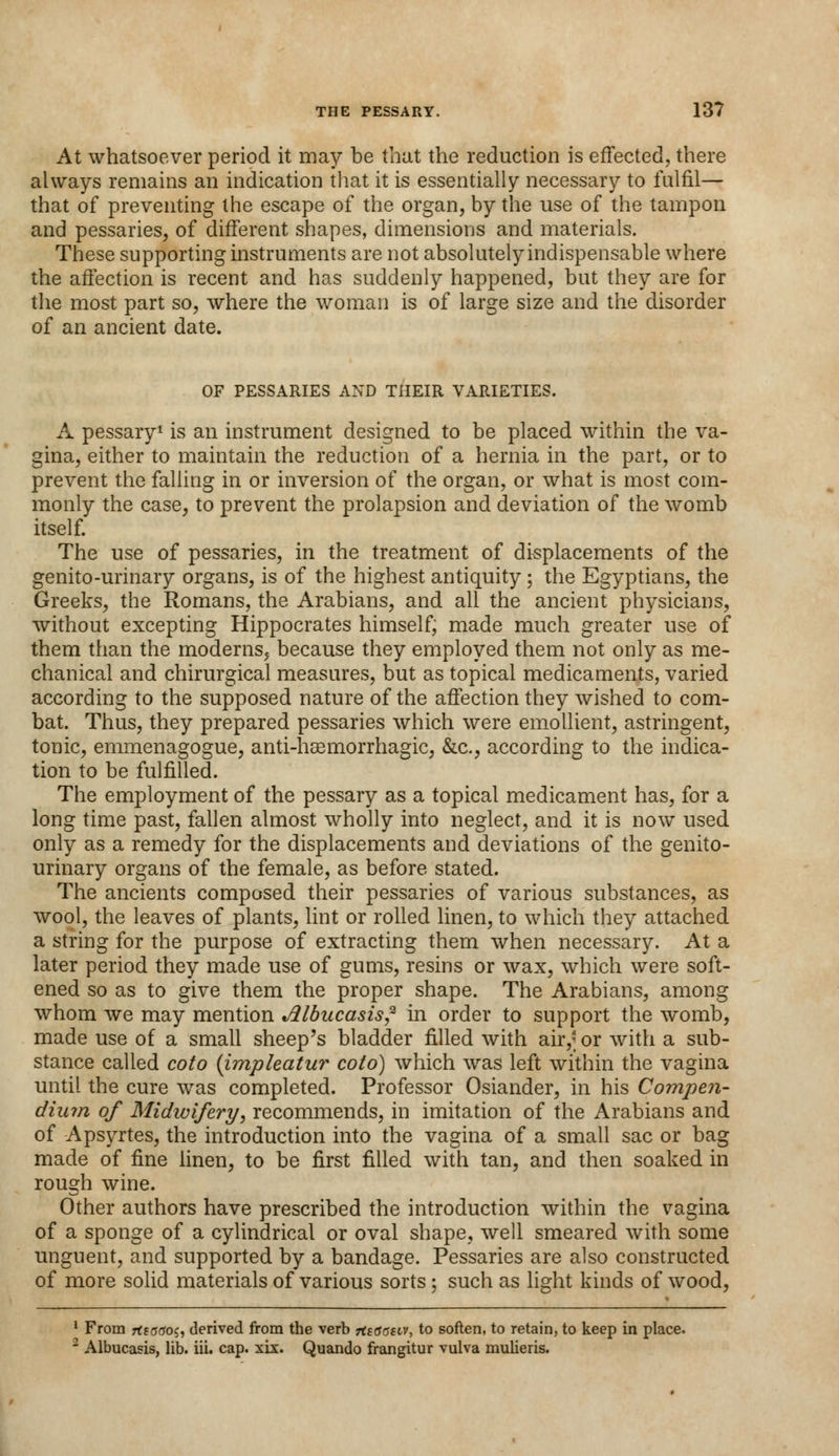 At whatsoever period it may be that the reduction is effected, there always remains an indication that it is essentially necessary to fulfil— that of preventing the escape of the organ, by the use of the tampon and pessaries, of different shapes, dimensions and materials. These supporting instruments are not absolutely indispensable where the affection is recent and has suddenly happened, but they are for the most part so, where the woman is of large size and the disorder of an ancient date. OF PESSARIES AND THEIR VARIETIES. A pessary1 is an instrument designed to be placed within the va- gina, either to maintain the reduction of a hernia in the part, or to prevent the falling in or inversion of the organ, or what is most com- monly the case, to prevent the prolapsion and deviation of the womb itself. The use of pessaries, in the treatment of displacements of the genito-urinary organs, is of the highest antiquity ; the Egyptians, the Greeks, the Romans, the Arabians, and all the ancient physicians, without excepting Hippocrates himself; made much greater use of them than the moderns, because they employed them not only as me- chanical and chirurgical measures, but as topical medicaments, varied according to the supposed nature of the affection they wished to com- bat. Thus, they prepared pessaries which were emollient, astringent, tonic, emmenagogue, anti-hasmorrhagic, &c, according to the indica- tion to be fulfilled. The employment of the pessary as a topical medicament has, for a long time past, fallen almost wholly into neglect, and it is now used only as a remedy for the displacements and deviations of the genito- urinary organs of the female, as before stated. The ancients composed their pessaries of various substances, as wool, the leaves of plants, lint or rolled linen, to which they attached a string for the purpose of extracting them when necessary. At a later period they made use of gums, resins or wax, which were soft- ened so as to give them the proper shape. The Arabians, among whom Ave may mention Jllbucasis? in order to support the womb, made use of a small sheep's bladder filled with air,; or with a sub- stance called coto (impleatur coto) which was left within the vagina until the cure was completed. Professor Osiander, in his Compen- dium of Midwifery, recommends, in imitation of the Arabians and of Apsyrtes, the introduction into the vagina of a small sac or bag made of fine linen, to be first filled with tan, and then soaked in rough wine. Other authors have prescribed the introduction within the vagina of a sponge of a cylindrical or oval shape, well smeared with some unguent, and supported by a bandage. Pessaries are also constructed of more solid materials of various sorts ; such as light kinds of wood, 1 From 7ttoao$, derived from the verb rtsffcrstv, to soften, to retain, to keep in place. 2 Albucasis, lib. iii. cap. xix. Quando frangitur vulva mulieris.