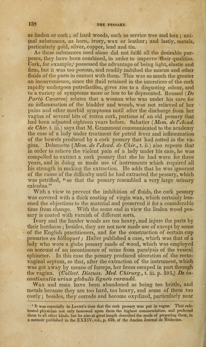 13S as linden or cork ; of hard woods, such as service tree and box ; ani- mal substances, as horn, ivory, wax or leather; and lastly, metals, particularly gold, silver, copper, lead and tin. As these substances used alone did not fulfil all the desirable pur- poses, they.have been combined, in order to improve their qualities. Cork, for example,1 possessed the advantage of being light, elastic and firm, but it was too porous, and readily imbibed the mucus and other fluids of the parts in contact with them. This was so much the greater an inconvenience, since the fluid retained in the interstices of the cork rapidly undergoes putrefaction, gives rise to a disgusting odour, and to a variety of symptoms more or less to be deprecated. Roussel (De Partu Csesareo) relates that a woman who was under his care for an inflammation of the bladder and womb, was not relieved of her pains and other morbid symptoms until after the discharge from her vagina of several bits of rotten cork, portions of an old pessary that had been adjusted eighteen years before. Sabatier (Mem. deVAcad. de Chir. t. iii.) says that M. Grammont communicated to the academy the case of a lady under treatment for putrid fever and inflammation of the bowels produced by a cork pessary that had rotted in the va- gina. Delamotte (Mem. de VJicad. de Chir., t. ii.) also repeats that in order to relieve the violent pain of a lady under Iris care, he was compelled to extract a cork pessary that she he had worn for three years, and in doing so made use of instruments which required all his strength in making the extraction. He adds that he was ignorant of the cause of the difficulty until he had extracted the pessary, which was petrified, so that the pessary resembled a very large urinary calculus. With a view to prevent the imbibition of fluids, the cork pessary was covered with a thick coating of virgin wax, which certainly less- ened the objections to the material and preserved it for a considerable time from change. With the same end in view the linden wood pes- sary is coated with varnish of different sorts. Ivory and the harder woods are too heavy, and injure the parts by their hardness ; besides, they are not now made use of except by some of the English practitioners, and for the construction of certain cup pessaries en bilboquet: Haller published a case, which was that of a lady who wore a globe pessary made of wood, which was employed on account of an incontinence of urine from paralysis of the vesical sphincter. In this case the pessary produced ulceration of the recto- vaginal septum, so that, after the extraction of the instrument, which was got away by means of forceps, her fasces escaped in part through the vagina. (Collect. Discuss. Med. Chirurg., t. iii. p. 595,) De in- continentia urinx globulis ligneis curandd. Wax and resin have been abandoned as being too brittle, and metals because they are too hard, too heavy, and some of them too costly; besides, they corrode and become oxydized, particularly near 1 It was especially in Levret's time that the cork pessary was put in vogue. That cele- brated physician not only bestowed upon them the highest commendation, and preferred them to all other kinds, but he also at great length described the mode of preparing them, in a memoir published in the XXXIV. vol., p. 428, of the Ancien Journal de Medecine.