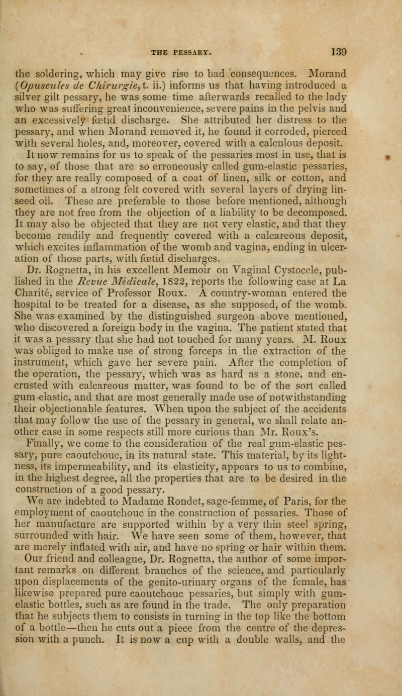 the soldering, which may give rise to had consequences. Morand {Opuscules de C/iirurgie,t. ii.) informs us that having introduced a silver gilt pessary, he was some time afterwards recalled to the lady who was suffering great inconvenience, severe pains in the pelvis and an excessively foetid discharge. She attributed her distress to the pessary, and when Morand removed it, he found it corroded, pierced with several holes, and, moreover, covered with a calculous deposit. It now remains for us to speak of the pessaries most in use, that is to say, of those that are so erroneously called gum-elastic pessaries, for they are really composed of a coat of linen, silk or cotton, and sometimes of a strong felt covered with several layers of drying lin- seed oil. These are preferable to those before mentioned, although they are not free from the objection of a liability to be decomposed. It may also be objected that they are not very elastic, and that they become readily and frequently covered with a calcareous deposit, which excites inflammation of the womb and vagina, ending in ulcer- ation of those parts, with foetid discharges. Dr. Rognetta, in his excellent Memoir on Vaginal Cystocele, pub- lished in the Revue Medicate, 1822, reports the following case at La Charite, service of Professor Roux. A country-woman entered the hospital to be treated for a disease, as she supposed, of the womb. She was examined by the distinguished surgeon above mentioned, who discovered a foreign body in the vagina. The patient stated that it was a pessary that she had not touched for many years. M. Roux was obliged to make use of strong forceps in the extraction of the instrument, which gave her severe pain. After the completion of the operation, the pessary, which was as hard as a stone, and en- crusted with calcareous matter, was found to be of the sort called gum-elastic, and that are most generally made use of notwithstanding their objectionable features. When upon the subject of the accidents that may follow the use of the pessary in general, we shall relate an- other case in some respects still more curious than Mr. Roux's. Finally, we come to the consideration of the real gum-elastic pes- sary, pure caoutchouc, in its natural state. This material, by its light- ness, its impermeability, and its elasticity, appears to us to combine, in the highest degree, all the properties that are to be desired in the construction of a good pessary. We are indebted to Madame Rondet, sage-femme, of Paris, for the employment of caoutchouc in the construction of pessaries. Those of her manufacture are supported within by a very thin steel spring, surrounded with hair. We have seen some of them, however, that are merely inflated with air, and have no spring or hair within them. Our friend and colleague, Dr. Rognetta, the author of some impor- tant remarks on different branches of the science, and particularly upon displacements of the genito-urinary organs of the female, has likewise prepared pure caoutchouc pessaries, but simply with gum- elastic bottles, such as are found in the trade. The only preparation that he subjects them to consists in turning in the top like the bottom of a bottle—then he cuts out a piece from the centre of the depres- sion with a punch. It is now a cup with a double walls, and the