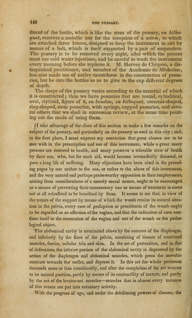 throat of the bottle, which is like the stem of the pessary, en bilbo- quel, receives a metallic nut for the reception of a screw, to which are attached three braces, designed to keep the instrument in situ by means of a belt, which is itself supported by a pair of suspenders. The pessary is to be removed every night, after which the patient must use cold water injections, and be careful to wash the instrument every morning before she replaces it. M. Hervez de Chegoin, a dis- tinguished practitioner, and member of the Academie de Medecine, has also made use of native caoutchouc in the construction of pessa- ries, but he cuts the bottles so as to give to the cup different degrees of depth. The shape of the pessary varies according to the material of which it is constructed ; thus we have pessaries that are round, cylindrical, oval, elytroid, figure of 8, en bondon, eii bilboquet, crescent-shaped, ring-shaped, stem pessaries, with springs, cupped pessaries, and seve- ral others that we shall in succession review, at the same time point- ing out the mode of using them. [I take advantage of the close of this section to make a few remarks on the subject of the pessary, and particularly on the pessary as used in this city ; and, in the first place, I must express my conviction that great abuses are to be met with in the prescription and use of this instrument, while a great many persons are restored to health, and many preserve a tolerable state of health by their use, who, but for such aid, would become irremediably diseased, or pass a long life of suffering. Many objections have been cited in the preced- ing pages by our author to the use, or rather to the abuse of this instrument, and the very natural and perhaps praiseworthy opposition to their employment, arising from considerations of a merely moral nature, ought to be encouraged as a means of preventing their unnecessary use as means of treatment incases not at all calculated to be benefited by them. It seems to me that, in view of the nature of the support by means of which the womb retains its natural situa- tion in the pelvis, every case of prolapsion or procidentia of the womb ought to be regarded as an affection of the vagina, and that the indication of cure con- fines itself to the restoration of the vagina and not of the womb as the patho- logical object. The abdominal cavity is terminated above by the concave of the diaphragm, and inferiorly by the floor of the pelvis, consisting of tissues of combined muscles, fasciae, cellular tela and skin. In the act of parturition, and in that of defecation, the inferior portion of the abdominal cavity is depressed by the action of the diaphragm and abdominal muscles, which press the movable contents towards the outlet, and depress it. In this act the whole perineum descends more or less considerably, and after the completion of the act returns to its natural position, partly by means of its contractility of texture, and partly by the act of the levator-ani muscles—muscles that in almost every instance of this return are put into voluntary activity. With the progress of age, and under the debilitating powers of disease, the