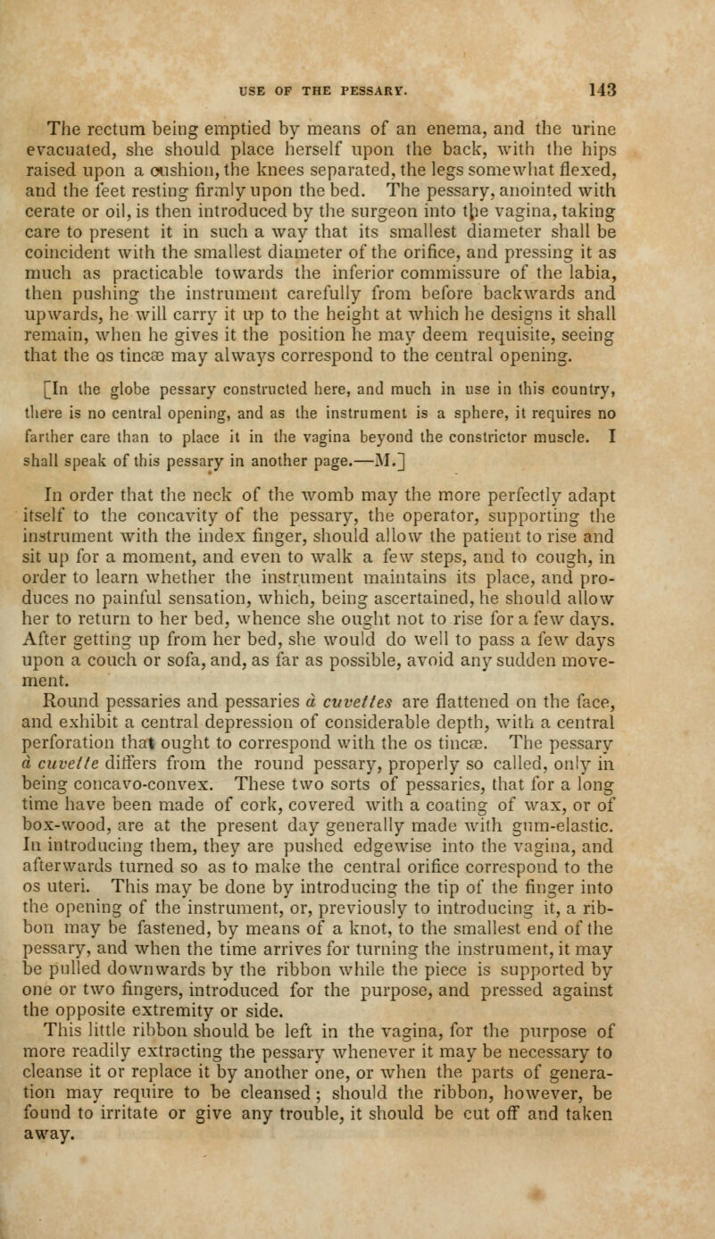 The rectum being emptied by means of an enema, and the urine evacuated, she should place herself upon the back, with the hips raised upon a cushion, the knees separated, the legs somewhat flexed, and the feet resting firmly upon the bed. The pessary, anointed with cerate or oil, is then introduced by the surgeon into \\ie vagina, taking care to present it in such a way that its smallest diameter shall be coincident with the smallest diameter of the orifice, and pressing it as much as practicable towards the inferior commissure of the labia, then pushing the instrument carefully from before backwards and upwards, he will carry it up to the height at which he designs it shall remain, when he gives it the position he may deem requisite, seeing that the os tinea? may always correspond to the central opening. [In the globe pessary constructed here, and much in use in this country, there is no central opening, and as the instrument is a sphere, it requires no farther care than to place it in the vagina beyond the constrictor muscle. I shall speak of this pessary in another page.—M.] In order that the neck of the womb may the more perfectly adapt itself to the concavity of the pessary, the operator, supporting the instrument with the index finger, should allow the patient to rise and sit up for a moment, and even to walk a few steps, and to cough, in order to learn whether the instrument maintains its place, and pro- duces no painful sensation, which, being ascertained, he should allow her to return to her bed, whence she ought not to rise for a few days. After getting up from her bed, she would do well to pass a few days upon a couch or sofa, and, as far as possible, avoid any sudden move- ment. Round pessaries and pessaries a cuvettes are flattened on the face, and exhibit a central depression of considerable depth, with a central perforation that ought to correspond with the os tincse. The pessary a cuvette differs from the round pessary, properly so called, only in being concavo-convex. These two sorts of pessaries, that for a long time have been made of cork, covered with a coating of wax, or of box-wood, are at the present day generally made with gum-elastic. hi introducing them, they are pushed edgewise into the vagina, and afterwards turned so as to make the central orifice correspond to the os uteri. This may be done by introducing the tip of the finger into the opening of the instrument, or, previously to introducing it, a rib- bon may be fastened, by means of a knot, to the smallest end of the pessary, and when the time arrives for turning the instrument, it may be pulled downwards by the ribbon while the piece is supported by one or two fingers, introduced for the purpose, and pressed against the opposite extremity or side. This little ribbon should be left in the vagina, for the purpose of more readily extracting the pessary whenever it may be necessary to cleanse it or replace it by another one, or when the parts of genera- tion may require to be cleansed; should the ribbon, however, be found to irritate or give any trouble, it should be cut off and taken away.