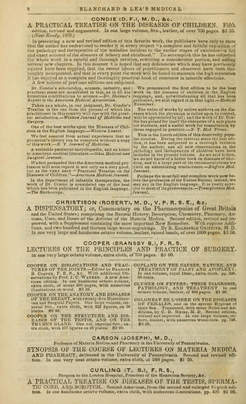 CONDIE (D. F.), M. D., &c. A PRACTICAL TREATISE ON THE DISEASES OF CHILDREN. Fifth edition, revised and augmented. In one large volume, 8vo., leather, of over 750 pages. $3 25. (Now Beady, 1859.) In presenting a new and revised edition ot this favorite work, the publishers have only to state that the author has endeavored to render it in every respect a complete and faithful exposition of the pathology and therapeutics of the maladies incident to the earlier stages of existence—a full and exact account of the diseases of infancy and childhood. To accomplish this he has subjected the whole work to a careful and thorough revision, rewriting a considerable portion, and adding several new chapters. In this manner 1 is hoped that any deficiencies which may have previously existed have been supplied, that the recent labors of practitioners and observers have been tho- roughly incorporated, and that in every point the work will be found to maintain the high reputation it has enjoyed as a complete and thoroughly practical book of reierence in infantile affections. A few notices of previous editions are subjoined. Dr. Condie's scholarship, acumen, industry, and practical sense are manifested in this, as in all his numerous contributions to science.—Dr. Holmes*s Report to the American Medical Association. Taken as a whole, in our judgment, Dr. Condie's Treatise is the one from the perusal of which the practitioner in this country will rise with the great- est satisfaction.—Western Journal of Medicine and Surgery. One of the best works upon the Diseases of Chil- dren in the English language.—Western Lancet. We feel assured from actual experience that nc physician's library can be complete without a copy of this work.—N. Y. Journal of Medicine. A veritable pediatric encyclopaedia, and an honor to American medical literature.—Ohio Medical and Surgical Journal. We feel persuaded that the American medical pro- fession will soon regard it not only as a very good. hat as the vkhy best Practical Treatise on the Diseases of Children.—American Medical Journal In the department of infantile therapeutics, the work of Dr. Condie is considered one of the best which has been published in the English language. —The Stethoscope. We pronounced the first edition to be the best work on the diseases of children in the English language, and, notwithstanding all that has been published, we still regard it in that light.—Medical Examiner. The value of works by native authors on the dis- eases which the physician is called upon to combat, will be appreciated by all; an! the work of Dr. Con- die has gained for itself the character of a safe guide tor students, and a useful work for consultation by those engaged in practice.—N. Y. Med Times. This is the fourth edition of this deservedly popu- lar treatise. During the interval since the last edi- tion, it has been subjected to a thorough revision by the author; and all new observations in the pathology and therapeutics of children have been included in the present volume. As we said b( fore, we do not know of a better book on diseases of chil- dren, and to a large part of its recommendations we yield an unhesitating concurrence.—Buffalo Med. Journal. Perhaps the most full and complete work now be- fore the profession of the United States; indeed, we may say in the English language. It is vastly supe- rior to most of its predecessors.—Transylvania Med. Journal. CHRISTISON (ROBERT), M. D., V. P. R. S. E., &c. A DISPENSATORY; or. Commentary on the Pharmacopoeias of Great Britain and the United States; comprising the Natural History, Description, Chemistry, Pharmacy, Ac- tions, Uses, and Doses of the Articles of the Materia Medica. Second edition, revised and im- proved, with a Supplement containing the most important New Remedies. With copious Addi- tions, and two hundred and thirteen large wood-engravings. By li. Eglesfeld Griffith, M. D. In one very large and handsome octavo volume, leather, raised bands, of over 1000 pages. $3 50. COOPER (BRANSBY B.), F. R. S. LECTURES ON THE PRINCIPLES AND PRACTICE OF SURGERY. in one very large octavo volume, extra cloth, of 750 pages. $3 00. COOPER ON DISLOCATIONS AND FRAC- TURES OF THE JOINTS.—Edited byBRANSBT B. CopPER, F. R. S., &c. With additional Ob- servations by Prof. J. C. Warren. A new Ame- rican edition. In one handsome octavo volume, extra cloth, of about 500 pages, with numerous illustrations on wood. $3 25. COOPER ON THE ANATOMY AND DISEASES OF THE BREAST, with twenty-five Miscellane- ous and Surgical Papers. One large volume, im- perial 8vo., extra cloth, with 252 figures, on 36 plates. $2 50. COOPER ON THE STRUCTURE AND DIS- EASES OF THE TESTIS, AND ON THE THYMUS GLAND. One vol. imperial 8vo., ex- tra cloth, with 177 figures on 29 plates. $2 00. COPLAND ON THE CAUSES, NATURE, AND TREATMENT OF PALSY AND APOPLEXY. In one volume, royal 12mo., extra cloth, pp. 326. 80 cents. CLYMER ON FEVERS; THEIR DIAGNOSIS, PATHOLOGY, AND TREATMENT In one octavo volume, leather, of 600 pages. $1 50. COLOMBAT DE L'ISERE ON THE DISEASES OF FEMALES, and on the special Hygiene of their Sex. Translated, with many Notes and Ad- ditions, by C. D. Meigs, M. D. Second edition, revised and improved. In one large volume, oc- tavo, leather, with numerous wood-cuts. pp. 720. $3 50. CARSON (JOSEPH), M. D., Professor of Materia Medica and Pharmacy in the University of Pennsylvania. SYNOPSIS OF THE COURSE OF LECTURES ON MATERIA MEDICA AND PHARMACY, delivered in the University oi Pennsylvania. Second and revised edi- tion. In one very neat octavo volume, extra cloth, ot 208 pages. $1 50. CURLING (T. BJ, F. R.S., Surgeon to the London Hospital, President of the Hunterian Society, &c. A PRACTICAL TREATISE ON DISEASES OF THE TESTIS, SPERMA- TIC CORD, AND SCROTUM. Second American, from the second and enlarged El giish edi-