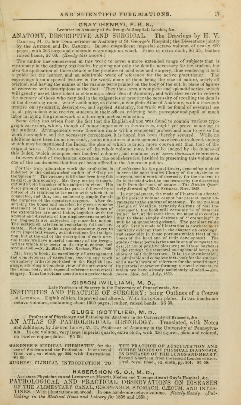 GRAY (HENRY), F. R. S., Lecturer on Anatomy at St. George's Hospital, London, &c. ANATOMY, DESCRIPTIVE AND SURGICAL. The Drawings by H. V. Carter, M. D., late Demonstrator on Anatomy at St. George's Hospital; the Dissections j by the Author and Dr. Carter. In one magnificent imperial octavo volume, of nearly 800 pages, with 363 large and elaborate engravings on wood. Price in extra cloth, §6 25; leather raised bands, S7 00. {Ready this month.) The author has endeavored in this work to cover a more extended range of subjects than is customary in the ordinary text-books, by giving not only the details necessary fur the student, but also the application of those details in tiie practice of medicine and surgery, thus rendering it both a guide for the learner, and an admirable work of reference for the active practitioner. The engravings form a special feature in the work, many of them being the size of nature, nearly all Original, and having the names of the various parts printed on the body of the cut, in place of figures of reference with descriptions at the foot. They thus form a complete and splendid series, which wilt greatly assist the student i.i obtaining a clear idea of Anatomy, and will also serve to refresh the memory of those who may find in the exigencies of practice the necessity of recalling the details of the dissecting room ; while combining, as it does, a complete Atlas of Anatomy, with a thorough treatise on systematic, descriptive, and applied Anatomy, the work will be found of e>sential uafe to all physicians who receive sludents in their offices, relieving both preceptor and pupil of much labor in laying the groundwork of a thorough medical education. Some delay has arisen from the fact that the English edition was found to contain various typo- graphical errors, which, though of minor importance in themselves, might yet prove annoying to the student. Arrangements were therefore made with a competent professional man to revise the work thoroughly, and the necessary correctness, it is hoped has been thereby secured. While no additions have been found necessary, some alterations of arrangement have been introduced, among which may be mentioned the Index', the plan of which is much more convenient than that of the original work. The completeness of the whole volume may, indeed be judged by the fulness of this Index, which occupies one hundred columns, and contains over seven thousand references. In every detail of mechanical execution, the publishers feel justified in presenting this volume as one of the handsomest that has yet been offered to the American public. For this truly admirable work the profession is i of reference for the practitioner, demanding a place indebted to the distinguished author of  Gray on j in even the most limited library of the physician or the Spleen. The vacancy it fills has been long felt surgeon, and a worK of necessity for the student to to exi«t in this country. Mr. Gray writes through- fix in his mind what lie has learned by the dissecting out with both branches of his subject in view. His knife from the book of nature.—The Dublin Quar- description of each particular part is followed by a terly Journal of Med. Sciences. Nov. iy5S. notice of its relations to tae parts with which it is | In our jud«rraent. the mode of illustration adopted connected, and this, too, sufficiently ample for all in the nt yo]am« cannot but present many1 ad_ the purposes of the operative surgeon. After de- ! y^.^ to the student of anatomy. To the zealous scribing the bones and muscles, he gives a concise» disciple of Vesalius, earnestly desirous of real im- s ateinent of the fractures to which the bones of prm4ment) the book will certainly be of immense the extremities are most liable, together with the L^ bat'. at the same time we must also confega amount and direction of the displacement to which that to those simplv desirous of  cramming the fragments are subjected by muscular action. , will be an undoubted eodsend. The peculiar ralue The section on arteries is remarkably full and ac- of Mr, Gray<s mode of nitration is nowhere more curate. Not only is the surgical anatomy given to markedly evident than in the chapter on osteology, ev.ry important vessel with directions for its hga- and espf/ciaiiy in those portions which treat of the tion but at the end of the description or each arte- bones of the 'j,^ and 0'f thsir development. The I \r\ZUrt^ a summary ot the irregu- stud ()f these parts is thus made one of comparative amies which may occur in its origin, course, and e,se, if not of positive pleasure ; and those bugbears termination.—N. A. Med. Chir. Revuio, Mar. 1659. of th'e student, the temporal and sphenoid bones, are Mr. Gray's book, in excellency of arrangement shorn of half their terrors. It is, in our estimation, and completeness of execution, exceeds any work : an admirableand complete text-book for the student, on anatomy hitherto published in the English Ian- and a useful work of reference for the practitioner; guage, affording a complete view of the structure of its pictorial character forming a novel element, to the hortian body, with especial reference to practical which we have already sufficiently alluded.—Am. surgery. Thus the volume constitutes a perfect book • Journ. Med. Set., July, 1659. GIBSON (WILLIAM), M. D., Late Professor of Surgery in the University of Pennsylvania. &c. INSTITUTES AND PRACTICE OF SURGERY; being Outlines of a Course of Lectures. Eighth edition, improved and altered. With thirty-four plates. In two handsome octavo volumes, containing about 1000 pages, leather, raised bands. $0 50. GLUGE (GOTTLIEB), M. D., Professor of Physiology and Pathological Anatomy in the University of Brussels, <!fcc. AN ATLAS OF PATHOLOGICAL HISTOLOGY. Translated, with Notes and Additions, by Joseph Leidy, M. D., Professor of Anatomy in the University of Pennsylva- nia. In one volume, very large imperial quarto, extra cloth, with 320 figures, plain and colored, on twelve copperplates. $5 00. GARDNER'S MEDTCAL CHEMISTRY, for the! THE PRACTICE OF AUSCULTATION AND use of Students and the Profession. In one royal 12mo. vol., ex. cloth, pp. 396, with illustrations. SI 00. HUGHES' CLINICAL INTRODUCTION TO OTHER MODES OF PHYSICAL DIAGNOSIS, IN DISEASES OF THE LUNGS AND HEART. Second American, from the second London edition. 1 vol. royal 12mo., ex. cloth, pp. 304. $1 00. HABERSHON <S. O.), M. D., Assistant Physician to and Lecturer on Materia Medica and Therapeutics at Guv's Hospital <fcc PATHOLOGICAL AND PRACTICAL OBSERVATIONS ON DISEASES OF THE ALIMENTARY CANAL, (ESOPHAGUS, STOMACH, CECUM, AND INTES- TINES. With illustrations on wood. In one handsome octavo volume. Nearly Ready. (Pub- lishing in the Medical News and Library for 185S and 185y.)