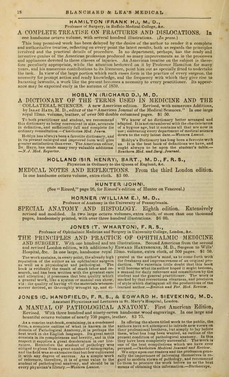 HAMILTON (FRANK H.), M. D., Professor of Surgery, in Buffalo Medical College, &c. A COMPLETE TREATISE ON FRACTURES AND DISLOCATIONS. In one handsome octavo volume, with several hundred illustrations. (Li press.) This long promised work has been delayed by the desire of the author to render it a complete and authoritative treatise, reflecting on every point the latest results, both as regards the principles involved and the practical details of procedure. In no department, perhaps, has the ready and inventive genius of the American profession produced so many improvements as in the processes and appliances devoted to these classes of injuries. An American treatise on the subject is there- fore peculiarly appropriate, while the attention bestowed on it by Professor Hamilton for many years, and his numerous contributions to its literature, point him out as specially fitted to undertake the task. In view of the large portion which such cases form in the practice of every surgeon, the necessity for prompt action and ready knowledge, and the frequency with which they give rise to harassing lawsuits, a work like the present becomes a necessity to every practitioner. Its appear- ance may be expected early in the autumn of 1859. HOBLYN (RICHARD D.), M. D. A DICTIONARY OF THE TERMS USED IN MEDICINE AND THE COLLATERAL SCIENCES. A new American edition. Revised, with numerous Additions, by Isaac Hays, M. D., editor of the  American Journal of the Medical Sciences. In one large royal 12mo. volume, leather, of over 500 double columned pages. $1 50. To both practitioner and student, we recommend this dictionary as being convenient in size, accurate in definition, and sufficiently full and complete for ordinary consultation.—Charleston Med. Journ. Hoblyn has always been a favorite dictionary, and in its present enlarged and improved form will give greater satisfaction than ever. The American editor, t)r. Hays, has made many very valuable additions. —N.J. Med. Reporter. We know of no dictionary better arranged and adapted. It is not encumbered with the obsolete terms of a bygone age, but it contains all that are now in use ; embracing every department of medical science down to the very latest date.—Western Lancet. Hoblyn's Dictionary has long been a favorite with us. It is the best book of definitions we have, and ought always to be upon the student's table.— Southern Med. and Surg. Journal. HOLLAND (SIR HENRY), BART., M.D.,F. R.S., Physician in Ordinary to the Queen of England, &c. MEDICAL NOTES AND REFLECTIONS. From the third London edition. In one handsome octavo volume, extra cloth, $3 00. HUNTER (JOHN). (See  Ricord, page 26, for Ricord's edition of Hunter on Venereal.) HORNER (WILLIAM E.), M. D., Professor of Anatomy in the University of Pennsylvania. SPECIAL ANATOMY AND HISTOLOGY. Eighth edition. Extensively revised and modified. In two large octavo volumes, extra cloth, of more than one thousand pages, handsomely printed, with over three hundred illustrations. $6 00. JONES (T. WHARTON), F. R. S., Professor of Ophthalmic Medicine and Surgery in University College, London, &c. THE PRINCIPLES AND PRACTICE OF OPHTHALMIC MEDICINE AND SURGERY. With one hundred and ten illustrations. Second American from the second and revised London edition, with additions by Edward Hartshorne, M. D., Surgeon to Wills' Hospital, &c. In one large, handsome royal 12mo. volume, extra cloth, of 500 pages. $1 50. The work sustains, in every point, the already high reputation of the author as an ophthalmic surgeon as well ae a physiologist and pathologist. The book is evidently the result of much labor and re- search, and has been written with the greatest care and attention; it possesses that best quality which a general work, like a system or manual can show, viz: the quality of having ill the materials whence- Boever derived, so thoroughly wrought up, and di- gested in the author's mind, as to come forth with the freshness and impressiveness of an original pro- duction. We entertain little doubt that this book will become what its author hoped it might become, a manual for daily reference and consultation by the student and the general practitioner. The work is marked by that correctness clearness, and precision of style which distinguish all the productions of the learned author.—British and For. Med. Review. JONES (C, HANDFIELD), F. R. S., & EDWARD H. SIEVEKING, M.D. Assistant Physicians and Lecturers in St. Mary's Hospital, London. A MANUAL OF PATHOLOGICAL ANATOMY. First American Edition, Revised. With three hundred and ninety-seven handsome wood engravings. In one large and beautiful octavo volume of nearly 750 pages, leather. $3 75. In offering the above titled work to the public, the authors have not attempted to intrude new views on their professional brethren, but simply to lay before As a concise text-book, containing, in a condensed form, a complete ou.tline of what is known in the domain of Pathological Anatomy, it is perhaps the best work in the English language. Its great merit consists in its completeness and brevity, and in this respect it supplies a great desideratum in our lite- rature. Heretofore the student of pathology was obliged to glean from a great number of monographs, and the field was so extensive that but few cultivated it witli any degree of success. As a simple work of reference, therefore, it is of great value to the student of pathological anatomy, and should be in every physician's library.— Western Lancet. them, what has long been wanted, an outline of the present condition of pathological anatomy. In this they have been completely successful. Thework is one of the best compilations which we have ever perused.—Charleston Medical Journal and Review. We urge upon our readers and the profession gene- rally the importance of informing themselves in re- gard to modern views of pathology, and recommend to them to procure the work before us as the best means of obtaining this information.—Stethoscope.