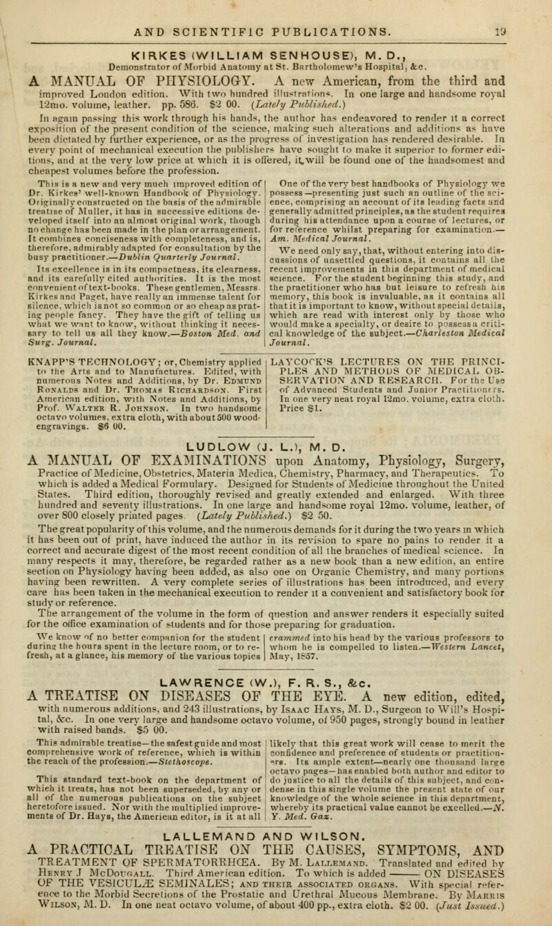 KIRKES (WILLIAM SENHOUSE), M.D., Demonstrator of Morbid Anatomy at St. Bartholomew's Hospital, &c. A MANUAL OF PHYSIOLOGY. A new American, from the third and improved London edition. With two hundred illustration*. In one large and handsome royal 12m o. volume, leather, pp. 586. $2 00. (Lately Published.) In again passing this work through his hands, the author has endeavored to render it a correct exposition of the present condition of the science, making such alterations and additions as have been dictated by further experience, or as the progress of investigation has rendered desirable. In every point of mechanical execution the publishers have sought to make it superior to former edi- tions, and at the very low price at which it is offered, it will be found one of the handsomest and cheapest volumes before the profession. One of the very best handbooks of Physiology we possess—presenting just such an outline of the sci- ence, comprising an account of its leading facts and generally admitted principles, as the student requires during his attendance upon a course of lectures, or for reference whilst preparing for examination.— Am. Medical Journal. We need only say, that, without entering into dis- cussions of unsettled questions, it contains all the recent improvements in this department of medical science. For the student beginning this study, and the practitioner who has but leisure to refresh his memory, this book is invaluable, as it contains all that it is important to know, without special details, which are read with interest only by those who what we want to know, without thinking it neces- j would make a specialty, or desire to possessa criti- sary to tell us all they know.—Boston Med. and cal knowledge of the subject.—Charleston Medical Surg. Journal. \ Journal. This is a new and very much improved edition of Dr. Kirkeg' well-known Handbook of Physiology. Originally constructed on the basis of the admirable treatise of Muller, it has in successive editions de- veloped itself into an almost original work, though no change has been made in the plan or arrangement. It combines conciseness with completeness, and is, therefore, admirably adapted for consultation by the busy practitioner.—Dublin Quarterly Journal. Its excellence is in its compactness, its clearness, and its carefully cited authorities. It is the most convenient of text-books. These gentlemen, Messrs. Kirkes and Paget, have really an immense talent for silence, which is not so common or so cheap as prat- ing people fancy. They have the gift of telling us think KNAPP'S TECHNOLOGY; or, Chemistry applied to the Arts and to Manufactures. Edited, with numerous Notes and Additions, by Dr. Edmt/nd Ronalds and Dr. Thomas Richardson. First American edition, with Notes and Additions, by Prof. Walter R. Johnson. In two handsome octavo volumes, extra cloth, with about 500 wood- engravings. $6 00. LAYCOrK'S LECTURES ON THE PRINCI- PLES AND METHODS OF MEDICAL OB- SERVATION AND RESEARCH. For the Use of Advanced Students and Junior Practitioners. In one very neat royal l'2mo. volume, extra cloth. Price SI. LUDLOW (J. L.)f M. D. A MANUAL OF EXAMINATIONS upon Anatomy, Physiology, Surgery, Practice of Medicine, Obstetrics, Materia Medica, Chemistry, Pharmacy, and Therapeutics. To which is added a Medical Formulary. Designed for Students of Medicine throughout the United States. Third edition, thoroughly revised and greatly extended and enlarged. With three hundred and seventy illustrations. In cue large and handsome royal 12mo. volume, leather, of over 800 closely printed pages. (Lately Published.) S2 50. The great popularity of this volume, and t he numerous demands for it during the two years m which it has been out of print, have induced the author in its revision to spare no pains to render it a correct and accurate digest of the most recent condition of all the branches of medical science. In many respects it may, therefore, be regarded rather as a new book than a new edition, an entire section on Physiology having been added, as also one on Org-anic Chemistry, and many portions having been rewritten. A very complete series of illustrations has been introduced, and every care has been taken in the mechanical execution to render it a convenient and satisfactory book for study or reference. The arrangement of the volume in the form of question and answer renders it especially suited for the office examination of students and for those preparing for graduation. We know of no better companion for the student during the hours spent in the lecture room, or to re- fresh, at a glance, his memory of the various topics crammed into his head by the various professors to whom he is compelled to listen.—Western Lancet, May, 1857. LAWRENCE <W.), F. R. S., &c. A TREATISE ON DISEASES OF THE EYE. A new edition, edited, with numerous additions, and 243 illustrations, by Isaac Hays, M. D., Surgeon to Will's Ho>pi- tal, &c. In one very large and handsome octavo volume, of 950 pages, strongly bound in leather with raised bands. '$5 00. This admirable treatise—the safest guide and most I likely that this great work will cease to merit the comprehensive work of reference, which is within confidence and preference of students or praetition- the reach of the profession.—Stethoscope. \a.re. Its ample extent—nearly one thousand hirsre I octavo pages—has enabled both author and editor to This standard text-book on the department of ' do justice to all the details of this subject, and c<>n- whieh it treats, has not been superseded, by any or dense in this single volume the present state of our all of the numerous publications on the subject knowledge of the whole science in this department, heretofore issued. Nor with the multiplied improve- whereby its practical value cannot be excelled.—N. ments of Dr. Hays, the American editor, is it at all Y. Med. Gaz. LALLEMAND AND WILSON. A PRACTICAL TREATISE ON THE CAUSES, SYMPTOMS, AND TREATMENT OF SPERMATOREHCEA. By M. Lali.emand. Translated and erlited bv Henry J McDot/gall. Third American edition. To which is added ON DISEASES OF THE VESICULiE SEMINALES; and their associated organs. With special refer- ence to the Morbid Secretions of the Prostatic and Urethral Mucous Membrane. By Marris Wilson, M. D. In one neat octavo volume, of about 400 pp., extra cloth. $2 00. (Just Issued.)