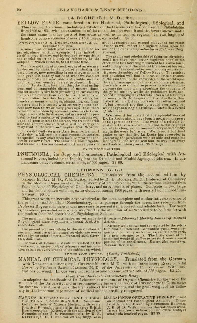 LA ROCHE (R.), M. D., &c. YELLOW FEVER, considered in its Historical, Pathological, Etiological, and Therapeutical Relations. Including a Sketch of the Disease as it has occurred in Philadelphia from 1699 to 1854, with an examination of the connections between it and the fevers known under the same name in other parts of temperate as well as in tropical regions. In two large and handsome octavo volumes of nearly 1500 pages, extra cloth. $7 00. From Professor S. IT. Dickson, Charleston, S. C, September 18, 1855. A monument of intelligent and well applied re- search, almost without example. It is, indeed, in itself, a large library, and is destined to constitute the special resort as a book of reference, in the subject of which it treats, to all future time. We have not time at present, engaged as we are, by day and by night, in the work of combating this very disease, now prevailing in our city, to do more than give this cursory notice of what we consider as undoubtedly the most able and erudite medical publication our country has yet produced But in view of the startling fact, that this, the most malig- nant and unmanageable disease of modern times, has for several years been prevailing in our country to a greater extent than ever before; that it is no longer confined to either large or small cities, but penetrates country villages, plantations, and farm- houses; that it is treated with scarcely better suc- cess now than thirty or forty years ago; that there is vast, mischief done by ignorant pretenders to know- ledge in regard to the disease, and in view of the pro- bability that a majority of southern physicians will be called upon to treat the disease, we trust that this able and comprehensive treatise will He very gene- rally read in the south.—Memphis Med Recorder. This is decidedly the great American medical work of the day—a full, complete, and systematic treatise, unequalled by any other upon the all-important sub- ject of Yellow Fever. The laborious, indefatigable, and learned author has devoted to it many years of arduous research and careful study, and the result is such as will reflect the highest honor upon the author and our country.—Southern Med. and Surg. Journal. The genius and scholarship of this great physician could not have been better employed than in the erection of this towering monument to his own fame, and to the glory of the medical literature of his own country. It is destined to remain the great autho- rity upon the subject of Yellow Fever. The student and physician will find in these volumes a resume- of the sum total of the knowledge of the world upon the awful scourge which they so elaborately discuss. The style is so soft and so pure as to refresh and in- vigorate the mind while absorbing the thoughts of the gifted author, while the publishers have suc- ceeded in bringing the externals into a most felicitous harmony with the inspiration that dwells within. Take it all in all, it is a book we have often dreamed of, but dreamed not that it would ever meet our waking eye as a tangible reality.—Nashville Journal of Medicine. We deem it fortunate that the splendid work of Dr. La Roche should have been issued from the press at this particular time. The v/ant of a reliable di- gest of all that is known in relation to this frightful malady has long been felt—a want very satisfactorily met in the work before us. We deem it but faint praise to say that Dr. La Roche has succeeded in presenting the profession with an able and complete monograph, one which will find its way into every well ordered library.— Va. Stethoscope. BY THE SAME AUTHOR. PNEUMONIA; its Supposed Connection, Pathological and Etiological, with Au- tumnal Fevers, including an Inquiry into the Existence and Morbid Agency of Malaria. In one handsome octavo volume, extra cloth, of 500 pages. $3 00. LEHMANN (C. G.) PHYSIOLOGICAL CHEMISTRY. Translated from the second edition by George E. Day, M. D., F. R. S.,.&c, edited by R. E. Rogers, M. D., Professor of Chemistry in the Medical Department of the University of Pennsylvania, with illustrations selected from Funke's Atlas of Physiological Chemistry, and an Appendix of plates. Complete in two large and handsome octavo volumes, extra cloth, containing 1200 pages, with nearly two hundred illus- trations. $6 00. This great work, universallv acknowledged as the most complete and authoritative exposition of the principles and details of Zoochemistry, in its passage through the press, has received from Professor Rogers such care as. was necessary to present it in a correct and reliable form. The work is, therefore, presented as in every way worthy the attention of all who desire to be familiar with the modern facts and doctrines of Physiological Science. The most important contribution as yet made to I it treats.—Edinburgh Monthly Journal of Medical Physiological Chemistry Am. Journal Med. Sci- ences, Jan.1856. The present volumes belong to the small class of medical literature which comprises elaborate works of the highest order of merit.—Montreal Med. Chron- icle, Jan. 1856. The work of Lehmann stands unrivalled as the most comprehensive book of reference and informa- tion extant on every branch of the subject on which by the same author. (Late!]/ Published.) MANUAL OF CHEMICAL PHYSIOLOGY. Translated from the German, with Notes and Additions, by J. Cheston Morris, M. D., with an Introductory Essay on Vital Force, by Professor Samuel Jackson, M. D., of the University of Pennsylvania. With illus- trations on wood. In one very handsome octavo volume, extra cloth, of 336 pages. $2 25. From Prof. Jac&stm's Introductory Essay. In adopting the handbook of Dr. Lehmann as a manual of Organic Chemistry for the use of the students of the University, and in recommending his original work of Physiological Chemistry for their more mature studies, the high value of his researches, and the great weight of his autho- rity in that important department of medical science are fully recognized. it treats. Science. Already well known and appreciated by the scien- tific world, Professor Lehmann's great work re- quires no laudatory sentences, as, under a new garb, it is now presented to us. The little space at our command would ill suffice to set forth even a small portion of its excellences.—Boston Med. and Surg. Journal, Dec. 1S55. MAYNE'S DISPENSATORY AND THERA- PEUTICAL REMEMBRANCER. Comprising the entire lists of Materia Medica, with every Practical Formula contained in the three British Pharmacopoeias. Edited, with the addition of the Formulae of the U. S. Pharmacopoeia, by R. E. Griffith, M.D. 112mo. vol. ex. cl.,300 pp. 75 c. MALGAIGNE'S OPERATIVE SURGERY, based on Normal and Pathological Anatomy. Trans- lated from the French by Frederick Brittan, A. B.,M.D. With numerous illustrations on wood. In one handsome octavo volume, extra cloth, cf nearly six hundred pages. $2 25.