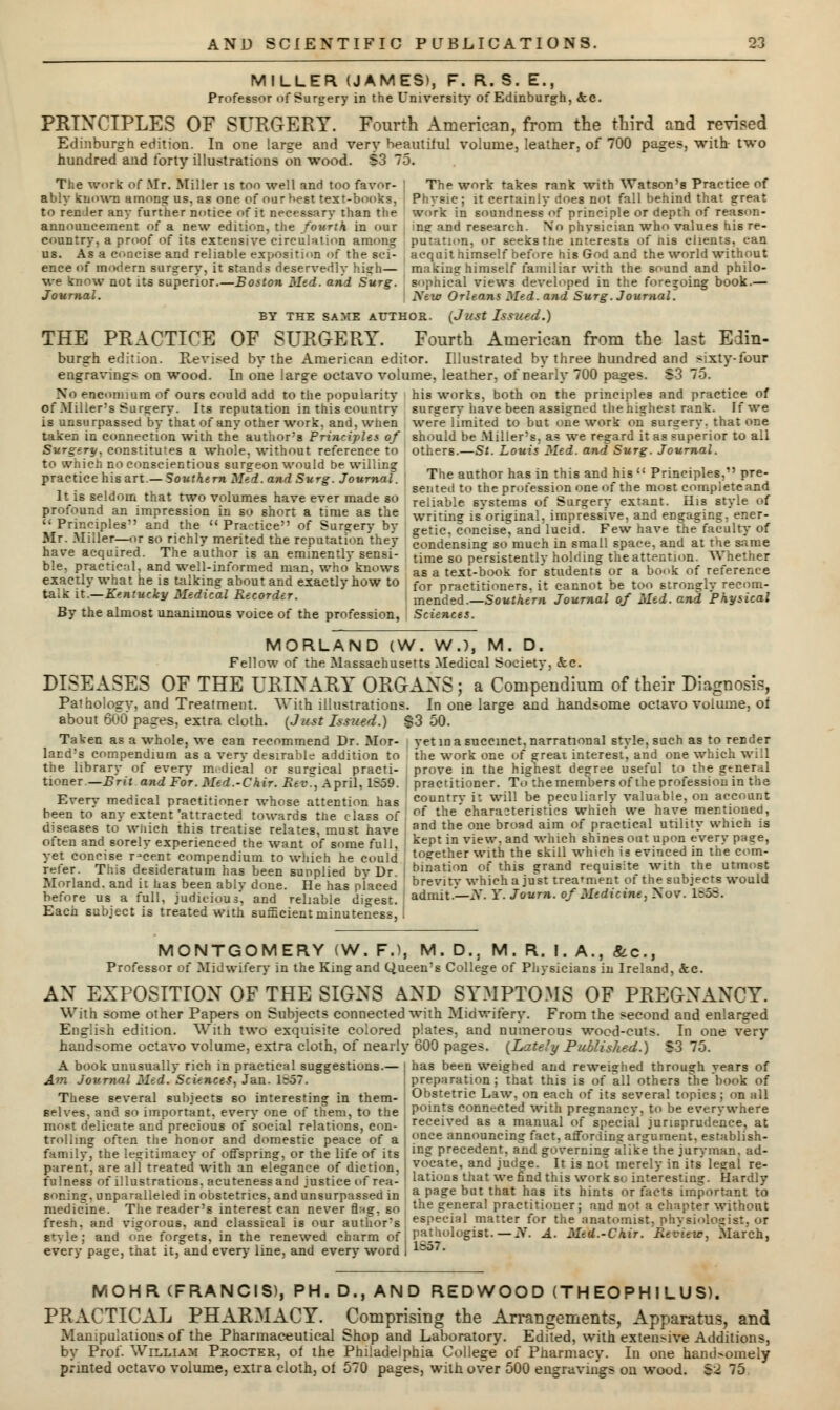 MILLER (JAMES), F. R.S.E., Professor of Surgery in the University of Edinburgh, &c. PRINCIPLES OF SURGERY. Fourth American, from the third and revised Edinburgh edition. In one large and very beautiful volume, leather, of 700 pages, with two hundred and forty illustrations on wood. S3 The work of Mr. Miller is too well and too favor- ably known among us, as one of our hest text-books, to renJer any further notice of it necessary than the announcement of a new edition, the fourth in our country, a proof of its extensive circulation among us. As a concise and reliable exposition of the sci- ence of modem surgery, it stands deservedly high— we know not its superior.—Boston Med. and Surg. Journal. iD. The work takes rank with Watson's Practice of Physic; it certainly does not fall behind that great work in soundness of principle or depth of reason- ing and research. No physician who values his re- :. or seekBttie interests of nis clients, can acquit himself before his God and the world without making himself familiar with the sound and philo- sophical views developed in the foregoing book.— New Orleans Med. and Surg. Journal. BY THE SAME AUTHOR. (J' USt IsSU'd.) THE PRACTICE OF SURGERY. Fourth American from the last Edin- burgh edition. Revised by the American editor. Illustrated by three hundred and sixty-four engravings on wood. In one large octavo volume, leather, of nearly 700 pages. S3 75. No encomium of ours could add to the popularity his works, both on the principles and practice of of Miller's Surgery. Its reputation in this country surgery have been assigned the highest rank. If we is unsurpassed by that of any other work, and, when were limited to but one work on surgery, that one taken in connection with the author's Principles of should be Miller's, as we regard it as superior to all Surgery, constitutes a whole, without reference to others.—St. Louis Med. and Surg. Journal. to which no conscientious surgeon would be willing practice his art— Southern Med.and Surg. Journal. It is seldom that two volumes have ever made so profound an impression in so short a time as the Principles and the Practice of Surgery by Mr. Miller—or so richly merited the reputation they have acquired. The author is an eminently sensi- The author has in this and his  Principles. pre- sented to the profession one of the mo6t complete and reliable systems of Surgery extant. His style of writing is'original, impressive, and engaging, ener- getic, concise, and lucid. Few have the faculty of condensing so much in small space, and at the same time so persistently holding the attention. Whether or ml, and well-informed man, who knows as a text-book for 'students c tioners. it eannc -Southern Journal of Med. and Physical exactly what he is talking about and exactly how to foT practitioners. it cannot be too stronsrlv recom taik it.—Kentucky Medical Recorder. mended.—5 By the almost unanimous voice of the profession, Sciences. MORLAND (W. WJ, M. D. Fellow of the Massachusetts Medical Society. &c. DISEASES OF THE URINARY ORGANS ; a Compendium of their Diagnosis, Pathology, and Treatment. With illustrations. In one large and handsome octavo volume, of about 600 pages, extra cloth. (Just Issued.) $3 50. Taken as a whole, we can recommend Dr. Mor- vet in a succinct, narrational style, such as to render land's compendium as a very desirable addition to the library of every m.dical or surgical practi- tioner— Brit and For. Med.-Chir. Rev., April. 1559. Every medical practitioner whose attention has been to any extent'attracted towards the class of diseases to which this treatise relates, must have often and sorely experienced the want of some full, yet concise r-cent compendium to which he could the work one of great, interest, and one which will prove in the highest degree useful to the general practitioner. To the members of the profession in the country it will be peculiarly valuable, on account of the characteristics which we have mentioned, and the one broad aim of practical utility which is kept in view, and which shines out upon every page, together with the skill which is evinced in the corn- refer. This desideratum has been sunnlied bv Dr bination of this grand requisite with the utmost Morland. and it has been ably done. He has placed brevity which a just treatment of the subjects would before us a full, judicious, and reliable digest admit.—N. Y. Journ. of Medicine. Nov. 1858. Each subject is treated with sufficient minuteness MONTGOMERY (W. F.), M Professor of Midwifery in the King and Queen's D., M. R. &c College of Physicians in Ireland, &c. AN EXPOSITION OF THE SIGNS AND SYMPTOMS OF PREGNANCY. With some other Papers on Subjects connected with Midwifery. From the second and enlarged English edition. With two exquisite colored plates, and numerous wood-cuts. In one very handsome octavo volume, extra cloth, of nearly 600 pages. (Lately Published.) S3 75. A book unusually rich in practical suggestions.— Am Journal Med. Sciences, Jan. 1~57. These several subjects so interesting in them- selves, and so important, every one of them, to the most delicate and precious of social relations, con- trolling often the honor and domestic peace of a family, the legitimacy of offspring, or the life of its parent, are all treated with an elegance of diction, fulness of illustrations, aeutenessand justice of rea- soning, unparalleled in obstetrics, and unsurpassed in medicine. The reader's interest can never flag, so fresh, and rigorous, and classical is our author's has been weighed and reweighed through years of preparation; that this is of all others the book of Obstetric Law, on each of its several topics ; on all points connected with pregnancy, to be everywhere received as a manual of special jurisprudence, at once announcing fact, affording argument, establish- ing precedent, and governing alike the juryman, ad- vocate, and judge. It is not merely in its legal re- lations that we find this work so interesting. Hardly a page but that has its hints or facts important to the general practitioner; and not a chapter without especial matter for the anatomist, physiologist, <>r style; and one forgets, in the renewed charm'of j Pathologist. — N. A. Med.-Chir. Review, March, every page, that it, and every line, and every word i 1:5°' • MOHR (FRANCIS), PH. D., AND RED WOOD (TH EOPH I LUS). PRACTICAL PHARMACY. Comprising the Arrangements, Apparatus, and Manipulations of the Pharmaceutical Shop and Laboratory. Edited, with extensive Additions, by Prof. William Procter, of the Philadelphia College of Pharmacy. In one handsomely printed octavo volume, extra cloth, of 570 pages, with over 500 engravings on wood. S2 75