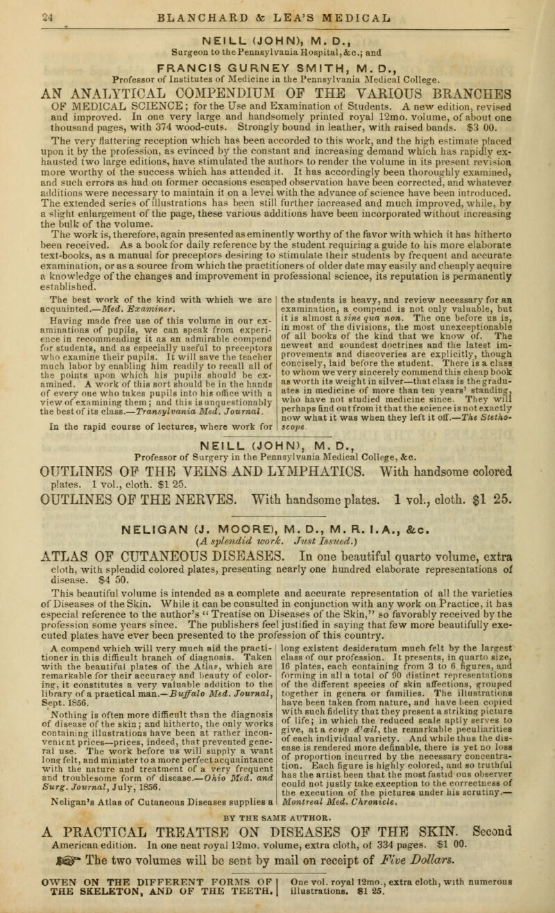 NEILL (JOHN), M. D., Surgeon to the Pennsylvania Hospital, &c.; and FRANCIS GURNEY SMITH, M.D., Professor of Institutes of Medicine in the Pennsylvania Medical College. AN ANALYTICAL COMPENDIUM OF THE VARIOUS BRANCHES OF MEDICAL SCIENCE ; for the Use and Examination of Students. A new edition, revised and improved. In one very large and handsomely printed royal 12mo. volume, of about one thousand pages, with 374 wood-cuts. Strongly bound in leather, with raised bands. $3 00. The very nattering reception which has been accorded to this work, and the high estimate placed upon it by the profession, as evinced by the constant and increasing demand which has rapidly ex- hausted two large editions, have stimulated the authors to render the volume in its present revision more worthy of the success which has attended it. It has accordingly been thoroughly examined, and such errors as had on former occasions escaped observation have been corrected, and whatever additions were necessary to maintain it on a level with the advance of science have been introduced. The extended series of illustrations has been still further increased and much improved, while, by a slight enlargement of the page, these various additions have been incorporated without increasing the bulk of the volume. The work is, therefore, again presented as eminently worthy of the favor with which it has hitherto been received. As a book for daily reference by the student requiring a guide to his more elaborate text-books, as a manual for preceptors desiring to stimulate their students by frequent and accurate examination, or as a source from which the practitioners of older date may easily and cheaply acquire a knowledge of the changes and improvement in professional science, its reputation is permanently established. The best work of the kind with which we are acquainted.—Med. Examiner. Having made free use of this volume in our ex- aminations of pupils, we can speak from experi- ence in recommending it as an admirable compend for students, and as especially useful to preceptors who examine their pupils. It will save the teacher much labor by enabling him readily to recall all of the points upon which his pupils should be ex- amined. A work of this sort should be in the hands of every one who takes pupils into his office with a view of examining them ; and this is unquestionably the best of its class.—Transylvania Med. Journal. In the rapid course of lectures, where work for the students is heavy, and review necessary for an examination, a compend is not only valuable, but it is almost a sine qua non. The one before us is, in most of the divisions, the most unexceptionable of all books of the kind that we know of. The newest and soundest doctrines and the latest im- provements and discoveries are explicitly, though concisely, laid before the student. There is a class to whom we very sincerely commend this cheap book as worth its weight in silver—that class is the gradu- ates in medicine of more than ten years' standing, who have not studied medicine since. They will perhaps find out from it that the science is not exactly now what it was when they left it off.—The Stetho- scope NEILL (JOHN), M. D, Professor of Surgery in the Pennsylvania Medical College, &c. OUTLINES OP THE VEINS AND LYMPHATICS. With handsome colored plates. 1 vol., cloth. $1 25. OUTLINES OF THE NERVES. With handsome plates. 1 vol., cloth. $1 25. NELIGAN (J. MOORE), M. D., M. R. I.A., &.C. (A splendid work. Just Iss?(ed.) ATLAS OF CUTANEOUS DISEASES. In one beautiful quarto volume, extra cloth, with splendid colored plates, presenting nearly one hundred elaborate representations of disease. $4 50. This beautiful volume is intended as a complete and accurate representation of all the varieties of Diseases of the Skin. While it can be consulted in conjunction with any work on Practice, it has especial reference to the author's  Treatise on Diseases of the Skin, so favorably received by the profession some years since. The publishers feel justified in saying that few more beautifully exe- cuted plates have ever been presented to the profession of this country. A compend which will very much aid the practi- | long existent desideratum much felt by the largest tioner in this difficult branch of diagnosis. Taken ! class of our profession. It presents, in quarto size, with the beautiful plates of the Atla?, which are J 16 plates, each containing from 3 to 6 figures, and remarkable for their accuracy and beauty of color- I forming in all a total of 90 distinct representations ing, it constitutes a very valuable addition to the library of a practical man.— Buffalo Med. Journal, Sept.1856. Nothing is often more difficult than the diagnosis of disease of the skin ; and hitherto, the only works containing illustrations have been at rather incon- venient prices—prices, indeed, that prevented gene- ral use. The work before us will supply a want Ion? felt, and minister to a more perfect acquaintance with the nature and treatment of a very frequent and troublesome form of disease.—Ohio Med. and Surg. Journal, July, 1856. Neligan's Atlas of Cutaneous Diseases supplies a of the different species of skin affections, grouped together in genera or families. The illustrations have been taken from nature, and have heen copied with such fidelity that they present a striking picture of life; in which the reduced scale aptly serves to give, at a. coup d'aeil, the remarkable peculiarities of each individual variety. And while thus the dis- ease is rendered more definable, there is yet no loss of proportion incurred by the necessary concentra- tion. Each figure is highly colored, and so truthful has the artist been that the most fastid ous observer could not justly take exception to the correctness of the execution of the pictures under his scrutiny.— Montreal Med. Chronicle. BY THE SAME AUTHOR. A PRACTICAL TREATISE ON DISEASES OF THE SKIN. Second American edition. In one neat royal 12mo. volume, extra cloth, of 334 pages. $1 00. The two volumes will be sent by mail on receipt of Five Dollars. OWEN ON THE DIFFERENT FORMS OF THE SKELETON, AND OF THE TEETH. One vol. royal 12mo., extra cloth, with numerous illustrations. 81 25.