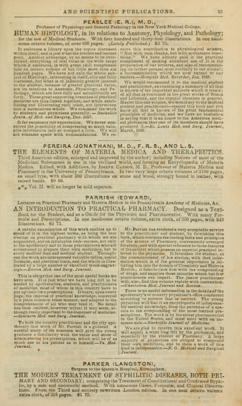 PEASLEE (E. R.), M. D., Professor of Physiology and General Pathology in the New York Medical College. HUMAN HISTOLOGY,in its relations to Anatomy, Physiology, and Pathology; for ihe u>e of Medical Students. With four hundred and thirty-four illustrations. In one hand- some octavo volume, of over 600 pages. (Lately Publisited.) S3 7-3. It embraces a library upon the topics discussed ceive this contribution to physiological science, within itself, and is just what the teacher and learner  .Not with vain thanks, but with acceptance boun- need. Anou.er advantage, by no means to be over- teous.:5 We have already paid it the practical looked, everything of real'value in the wide ratge compliment of making abundant use of it in tiie which it embraces, is with great ~kill compressed preparation of our lectures, and also of recommend- into an octavo volume of but little more than six ing its further perusal most cordially to our alumni; hundred pases We have not only the whole sub- a recommendation which we now extend to our ject of Histology, interesting in itself, ably and fully readers.—Memphis Med. Recorder, Jan discussed, but what is of infinitely greater interest y\-e would recommend it to the medical student but what to the student, because of greater practical value are its relations to Anatomy, Physiology, and Pa- thology, which are here fully and satisfactorily set great supporting branches of practical medicine are thus linked together, and while estab- lishing and illustrating each other, are intT ir.to a harmonious whole. We commend the work to students and physicians generally. — Nashville Journ. of Med. and Surgery^Dec. 1^57. It far surpasses our expectation. We never con- ceived the possibility of compressing so mu. able information into so compact a form. We will not consume space with commendations. We re- and practitioner, as containing a summary of all that is known of tne important subjects which it treats ; of all that is contained in the great works of Simon and Lehmann, and the organic chemists in general. Master this one volume, we would say to the medical student and practitioner—master this book and you know all that is known of the great fundamental principles of medicine, and we have no hesitation in saying that it is aa honor to the American medi- cal profession that one of its members should have produced it.—St. Louis Med. and Surg. Journal, March, lr5S. PEREIRA (JONATHAN), M. D., F. R. S., AND L. S. THE ELEMENTS OF MATERIA MEDICA AND THERAPEUTICS. Third American edition, enlarged and improved by the author; including Notices of most of the Medicinal Substances in use in the civilized world, and forming au Encyclopaedia of Materia Medica. Ed;ted. with Additions, by Joseph Carson. M. D-. Professor of Materia Medica and Pharmacy in the University of Pennsylvania. In two very large octavo volumes of 2100 pa^es, on small tvpe, with about 500 illustrations on stone and wood, strongly bound in leather, with raised bands. -59 00. £.*.£ Vol. II. will no longer be sold separate. PARR1SH (EDWARD), Lecturer on Practical Pharmacy and Materia Medica in the Pennsylvania Academy of Medicine, &c. AN INTRODUCTION TO PRACTICAL PHARMACY. Designed as a Text- Book tor the Student, and as a Guide for the Physician and Pharmaceutist. With many For- mulae and Prescriptions. Iu one handsome octavo volume, extra cloth, of 550 pages, with 243 Illustrations $2 75. A careful examination of this work enables us to Mr.Parrish has rendered a very acceptable service epeak of it in the highest terms, as being the best to the practitioner and student, by furnishing this treatise on practical pharmacy with Which we are book, which contains the leading: facts and principles acquainted, and an invaluable vade-mecum, not only of the science of Pharmacy, conveniently arranged to the apothecary and to those practitioners who are for study, and with special reference to those features accustomed to prepare their own medicines, but to every medical man and medical student. Through- out the work are interspersed valuable tables, useful formulae, and practical hints, and the whole is illus- trated 6y a large number of excellent wood-engrav- ings.—Boston l>Ied. and Surg. Journal. This is altogether one of the most useful books we have seen. It is just what we have long felt to be needed by apothecaries, students, and practitioners of medicine, most of whom in this country have to put up their own prescriptions. Itbears. upon every page, the impress of practical knowledge, conveyed in a plain common sense manner, and adapted to the comprehension of all who may read it. No detail has been omitted, however trivial it may seem, al- though really important to the dispenser oi medicine. .: rn Med. and Surg. Journal. To both the country practitioner and the city apo- thecary this work of Mr. Parrish is a godsend. A careful study of its contents will ?ive the young graduate a familiarity with the value and mode of administering his prescriptions, which will be of as much use to his patient as to himself.— Va. Med. Journal. of the subject which possess an especial practical in- terest to the physician. It furnishes the student, at the commencement of his studies, with that infor- mation whica is of the greatest importance in ini- tiating him into the domain of Chemistry and Materia Medica j it familiarizes him with the compounding of drugs, and supplies those minutise which but few practitioners can impart. The junior practitioner will, also, find this volume replete with instruction. —Charleston Med. Journal and Revieie. There is no useful information in the details of the apothecary's or country physician's office conducted according to science that is omitted. The voung physician will find it an encyclopedia of indispensa- ble medieal knowledge, from the purchase of a spa- tula to the compounding of the most learned pre- scriptions. The woikiBDY theablestpharmaceutist in the United States, and must meet with an im- mense sale.—Xashville Journal of Medicine. AVe are glad to receive this excel ent work. It will supply a want long felt by the profession, and especially by the student of Pharmacy. A l'anje majority of physicians are obliged to compound their own medicii.es, and to them a work of tins kind is indispensab.e.—Ar. O. Medical and Surgical Journal. PARKER (LANGSTON), Surgeon to the Queen's Hospital, Birmins-ham. THE MODERN TREATMENT OF SYPHILITIC DISEASES, BOTH PRI- MARY AND SECONDARY; comprising the Treatment of Constitutional and Confirmed Svphi- lis, by a sale and successful method. With auneronfl Cases. Formulae, and Clinical Observa- tions. From the Third and entirely rewritten London edition. In one neat octavo vo.um-j extra cloth, of 316 pages. $175.