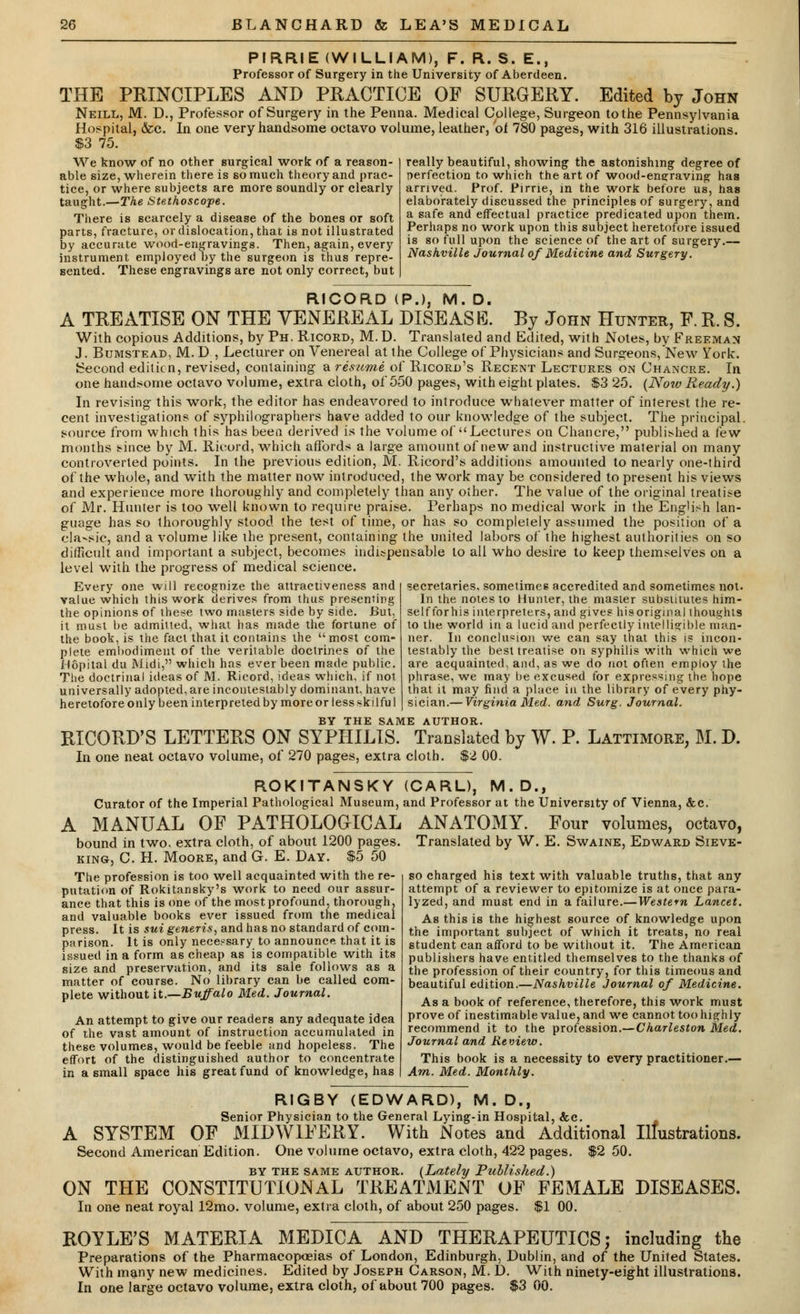 PIRRIE (WILLIAM), F. R. S. E., Professor of Surgery in the University of Aberdeen. THE PRINCIPLES AND PRACTICE OF SURGERY. Edited by John Neill, M. D., Professor of Surgery in the Penna. Medical College, Surgeon to the Pennsylvania Hospital, &e. In one very handsome octavo volume, leather, oi 780 pages, with 316 illustrations. S3 75. We know of no other surgical work of a reason- able size, wherein there is so much theory and prac- tice, or where subjects are more soundly or clearly taught.—The Stethoscope. There is scarcely a disease of the bones or soft parts, fracture, or dislocation, that is not illustrated by accurate wood-engravings. Then, again, every instrument employed by the surgeon is thus repre- sented. These engravings are not only correct, but really beautiful, showing the astonishing degree of perfection to which the art of wood-engraving has arrived. Prof. Pirrie, in the work before us, has elaborately discussed the principles of surgery, and a safe and effectual practice predicated upon them. Perhaps no work upon this subject heretofore issued is so full upon the science of the art of surgery.— Nashville Journal of Medicine and Surgery. RICORD (P.), M. D, A TREATISE ON THE VENEREAL DISEASE. By John Hunter, F. R. S. With copious Additions, by Ph. Ricord, M. D. Translated and Edited, with Notes, by Freeman J. Bumstead, M. D , Lecturer on Venereal at the College of Physicians and Surgeons,New York. Second edition, revised, containing a resume of Ricord's Recent Lectures on Chancre. In one handsome octavo volume, extra cloth, of 550 pages, with eight plates. $3 25. (Now Ready.) In revising this work, the editor has endeavored to introduce whatever matter of interest the re- cent investigations of syphilographers have added to our knowledge of the subject. The principal, source from which this has been derived is the volume of Lectures on Chancre, published a few months since by M. Ricord, which affords a large amount of new and instructive material on many controverted points. In the previous edition, M. Ricord's additions amounted to nearly one-third of the whole, and with the matter now introduced, the work may be considered to present his views and experience more thoroughly and completely than any other. The value of the original treatise of Mr. Hunter is too well known to require praise. Perhaps no medical work in the Eng'i.-h lan- guage has so thoroughly stood the test of time, or has so completely assumed the position of a classic, and a volume like the present, containing the united labors of the highest authorities on so difficult and important a subject, becomes indispensable to all who desire to keep themselves on a level with the progress of medical science. Every one will recognize the attractiveness and value which this work derives from thus presenting the opinions of the*e two masters side by side. But, it must be admitted, what has made the fortune of the book, is the fact that it contains the most com- plete embodiment of the verilable doctrines of the Hopital du Midi, which has ever been made public. The doctrinal ideas of M. Ricord, ideas which, if not universally adopted, are incontestably dominant, have heretofore only been interpreted by more or less skilfu I BY THE SAME AUTHOR. RICORD'S LETTERS ON SYPHILIS. Translated by W. P. Lattimore, M. D. In one neat octavo volume, of 270 pages, extra cloth. $2 00. secretaries, sometimes accredited and sometimes not. In the notes to Hunter, the master substitutes him- self for his interpreters, and gives his original thoughts to the world in a lucid and perfectly intelligible man- ner. In conclusion we can say that this is incon- testably the best treatise on syphilis with which we are acquainted, and, as we do not often employ the phrase, we may be excused for expressing the hope that it may find a place in the library of every phy- sician.— Virginia Med. and Surg. Journal. ROKITANSKY Curator of the Imperial Pathological Museum, A MANUAL OF PATHOLOGICAL bound in two, extra cloth, of about 1200 pages. king, C. H. Moore, and G. E. Day. $5 50 The profession is too well acquainted with the re- putation of Rokitansky's work to need our assur- ance that this is one of the most profound, thorough, and valuable books ever issued from the medical press. It is sui generis, and has no standard of com- parison. It is only necessary to announce that it is issued in a form as cheap as is compatible with its size and preservation, and its sale follows as a matter of course. No library can be called com- plete without it.—Buffalo Med. Journal. An attempt to give our readers any adequate idea of the vast amount of instruction accumulated in these volumes, would be feeble and hopeless. The effort of the distinguished author to concentrate in a small space his great fund of knowledge, has D., and Professor at the University of Vienna, &c. ANATOMY. Four volumes, octavo, Translated by W. E. Swaine, Edward Sieve- so charged his text with valuable truths, that any attempt of a reviewer to epitomize is at once para- lyzed, and must end in a failure.—Western Lancet. As this is the highest source of knowledge upon the important subject of which it treats, no real student can afford to be without it. The American publishers have entitled themselves to the thanks of the profession of their country, for this timeous and beautiful edition.—Nashville Journal of Medicine. As a book of reference, therefore, this work must prove of inestimable value, and we cannot too highly recommend it to the profession.—Charleston Med. Journal and Review. This book is a necessity to every practitioner.— Am. Med. Monthly. RIGBY (EDWARD), M. D., Senior Physician to the General Lying-in Hospital, &c. A SYSTEM OF MIDWIFERY. With Notes and Additional Illustrations. Second American Edition. One volume octavo, extra cloth, 422 pages. $2 50. by the same author. (Lately Published.) ON THE CONSTITUTIONAL TREATMENT OF FEMALE DISEASES. In one neat royal 12mo. volume, extra cloth, of about 250 pages. $1 00. ROYLE'S MATERIA MEDICA AND THERAPEUTICS; including the Preparations of the Pharmacopoeias of London, Edinburgh, Dublin, and of the United States. With many new medicines. Edited by Joseph Carson, M. D. With ninety-eight illustrations.