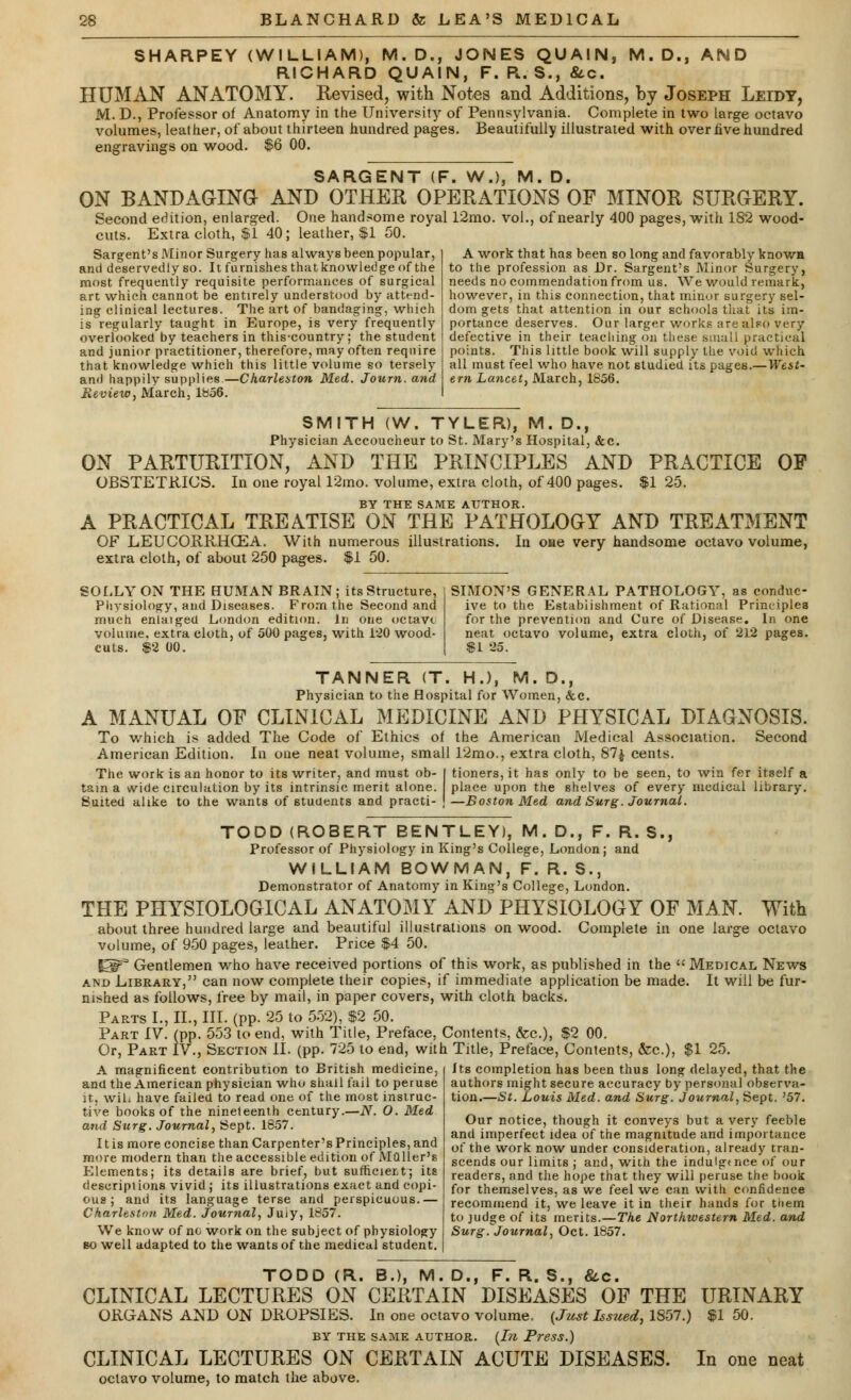 SHARPEY (WILLIAM), M. D., JONES QUAIN, M. D., AND RICHARD QUAIN, F. R. S., &.c. HUMAN ANATOMY. Revised, with Notes and Additions, by Joseph Leidt, M. D., Professor of Anatomy in the University of Pennsylvania. Complete in two large octavo volumes, leather, of about thirteen hundred pages. Beautifully illustrated with over hve hundred engravings on wood. $6 00. SARGENT (F. W.), M. D. ON BANDAGING AND OTHER OPERATIONS OF MINOR SURGERY. Second edition, enlarged. One handsome royal 12mo. vol., of nearly 400 pages, with 182 wood- cuts. Extra cloth, $1 40; leather, $1 50. 40: Sargent's Minor Surgery has always been popular, and deservedly so. It furnishes that knowledge of the most frequently requisite performances of surgical art which cannot be entirely understood by attend- ing clinical lectures. The art of bandaging, which is'regularly taught in Europe, is very frequently overlooked by teachers in this-country; the student and junior practitioner, therefore, may often require that knowledge which this little volume so tersely and happily supplies—Charleston Med. Journ.and Review, March, 1856. A work that has been so long and favorably knov/H to the profession as Dr. Sargent's Minor Surgery, needs no commendation from us. We would remark, however, in this connection, that minor surgery sel- dom gets that attention in our schools that its im- portance deserves. Our larger works are also very defective in their teaching on these small practical points. This little book will supply the void which all must feel who have not studied its pages.—West- ern Lancet, March, 1856. OF SMITH (W. TYLER), M.D., Physician Accoucheur to St. Mary's Hospital, &c. ON PARTURITION, AND THE PRINCIPLES AND PRACTICE OBSTETRICS. In one royal 12mo. volume, extra cloth, of 400 pages. $1 25. BY THE SAME AUTHOR. A PRACTICAL TREATISE ON THE PATHOLOGY AND TREATMENT OF LEUCORRHXEA. With numerous illustrations. In oae very handsome octavo volume, extra cloth, of about 250 pages. $1 50. SOLLY ON THE HUMAN BRAIN; its Structure, Physiology, and Diseases. From the Second and much enlaiged London edition. In one octave volume, extra cloth, of 500 pages, with 120 wood- cuts. $2 00. SIMON'S GENERAL PATHOLOGY, as conduc- ive to the Establishment of Rational Principles for the prevention and Cure of Disease. In one neat octavo volume, extra cloth, of 212 pages. $1 25. TANNER (T. H.), M. D., Physician to the Hospital for Women, &c. A MANUAL OF CLINICAL MEDICINE AND PHYSICAL DIAGNOSIS. To which is added The Code of Ethics of the American Medical Association. Second American Edition. In one neat volume, small 12mo., extra cloth, 87a cents. The work is an honor to its writer, and must oh- I tioners, it has only to be seen, to win fer itself a tain a wide circulation by its intrinsic merit alone, place upon the shelves of every medical library. Suited alike to the wants of students and practi- \ —Boston Med and Surg. Journal. R. S, and TODD (ROBERT BENTLEY), M. D., F, Professor of Physiology in King's College, London; WILLIAM BOWMAN, F. R. S., Demonstrator of Anatomy in King's College, London. THE PHYSIOLOGICAL ANATOMY AND PHYSIOLOGY OF MAN. With about three hundred large and beautiful illustrations on wood. Complete in one large octavo volume, of 950 pages, leather. Price $4 50. US3 Gentlemen who have received portions of this work, as published in the  Medical News and Library, can now complete their copies, if immediate application be made. It will be fur- nished as follows, free by mail, in paper covers, with cloth backs. Parts I., II., III. (pp. 25 to 552), $2 50. Part IV. (pp. 553 to end, with Title, Preface, Contents, &c), $2 00. Or, Part IV., Section II. (pp. 725 to end, with Title, Preface, Contents, &c), $1 25. A magnificent contribution to British medicine, and the American physician who shall fail to peruse it, will have failed to read one of the most instruc- tive books of the nineteenth century.—JV. O. Med and Surg. Journal, Sept. 1857. 11 is more concise than Carpenter's Principles, and more modern than the accessible edition of Mailer's Elements; its details are brief, but sufficient; its descriptions vivid ; its illustrations exact and copi- ous j and its language terse and perspicuous.— Charleston Med. Journal, Juiy, 1857. We know of no work on the subject of physiology so well adapted to the wants of the medical student. Its completion has been thus long delayed, that the authors might secure accuracy by personal observa- tion.—St. Louis Med. and Surg. Journal, Sept. '57. Our notice, though it conveys but a very feeble and imperfect idea of the magnitude and importance of the work now under consideration, already tran- scends our limits ; and, with the indulg«nce of our readers, and the hope that they will peruse the book for themselves, as we feel we can with confidence recommend it, we leave it in their hands for tiiem to judge of its merits.—The Northwestern Med. and Surg. Journal, Oct. 1857. TODD (R. B.), M. D., F. R. S., &c. CLINICAL LECTURES ON CERTAIN DISEASES OF THE URINARY ORGANS AND ON DROPSIES. In one octavo volume. (Just Issued, 1S57.) $1 50. BY THE SAME AUTHOR. (In Press.) CLINICAL LECTURES ON CERTAIN ACUTE DISEASES. In one neat octavo volume, to match the above.