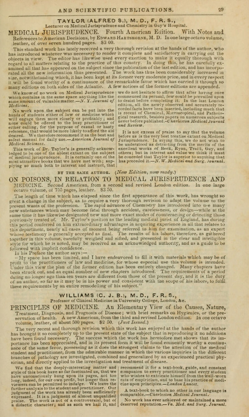 TAYLOR (ALFRED S.), M. D., F. R. S., Lecturer on MedicalJurisprudence and Chemistry in Guy:s Hospital. MEDICAL JURISPRUDENCE. Fourth American Eaitiou. With Notes and References to American Decisions, by Edward Hartshorne, M. D. In one large octavo volume, leather, oi' over seven hundred pages. S3 00. This standard work has lately received a very thorough revision at the hands of the author, who has introduced whatever was necessary to render it complete and satisfactory in carrying out the objects in view. Tne editor has likewise used every exertion to make it equally thorough with regard to all matter.-relating to the practice of this country. In doiug this, he has carefully ex- amined all that has appeared on the subject since the publication of the last edition, and has incorpo- rated all the new information thus presented. The work has thus been considerably increased m size, notwithstanding which, it has been kept at its former very moderate price, and in every respect it will be found worthy of a continuance of the remarkable favor which has carried it through so many editions on both sides of the Atlantic. A few notices of the former editions are appended. We know of n«> work on Medical Jurisprudence i we do not hesitate to affirm that after having once witicn cunrains in the same space anything like the ! commenced its perusal, few could he prevailed upon game amount of valuable matter .—N. Y. Journal of to desist before completing it. In the last London Medicine, edition, all the newly observed and accurately re- No work upon the subject can he put into the i corded facts have been inserted, including much'that hands of students either of law or medicine which I 1S re.cent ot Cnemical, Microscopical, and Patholo- will eneage them more closely or profitablv ; and Sical research besides papers on nu.nerous subjects none could be offered to the busy practitioner of ! never before pabh^hed.-Charleston Medical Journal either calling, for the purpose of casual or hasty ' and ±ieview- reference, that would be more likely to afford the aid j It is not exeess 0f praiSe to say that the volume desired. We therefore recommend it as the best ana before us is the very best treatise extant on Medical safest manual tor daily use.—American Journal oj \ Jurisprudence. In saying this, we do not wish to Medical Sciences. De understood as detracting from the merits of the This work of Dr. Taylor's is generally acknow- j excellent works of Beck, Ryan, Traill, Guy, and ledged to be one of the ablest extant on the subject ; others; but in interest and value we think it must of medical jurisprudence. It is certainly one of the j be conceded that Taylor is superior to anything that most attractive books that we have met with; sup- I has preceded it.—N. W. Medical and Surg. Journal. piying so much both to interest and instruct, that | BY the same AUTHOR. {New Edition, now ready.') ON POISONS, IN RELATION TO MEDICAL JURISPRUDENCE AND MEDICINE. Second American, from a second and revised London edition. In one large octavo volume, ot 755 pages, leather. S3 50. The length of time which has elapsed since the first appearance of this work, has wrought so great a change in the subject, as to require a very thorougn revision to adapt the volume to the present wants of the profession. The rapid advance of Chemistry has introduced into me many new substances which mav become fatal through accident, carelessness, or design—while at the same time it has likewise designated new and more exact modes of counteracting or detecting tho^e usly treated of. Mr. Taylor's position as the leading medical jurist of England, has during this periocl conferred on him extraordinary advantages in acquiring experience in all that relates to apartment, nearly all cases of moment being referred to him for examination, as an expert wh >se testimony is generally accepted as final. The results of his labors, therefore, as gathered together in this volume, carefully weighed and sifted, and presented in the clear and intelligible style for wThich he is noted, may be received as an acknowledged authority, and as a guide to be followed with implicit confidence. In his Preface the author says :— • My space has been limited, and I have endeavored to fill it with materials which may be of profit to the practitioners of law and medicine, for whose especial use this volume is intended. Under this view the plan of the former edition has been entirely changed. Many chapters have been struck out, and an equal number of new chapters introduced. The requirements of a period dating no longer ago than ten years are different from those of the present day, and it is the duty of an author, ?o far as it may be in his power and consistent with the scope of his labors, to fulfil these requirements by an entire remodelling of his subject. WILLIAMS (C. J. B.), M.D., F.R.S., Professor of Clinical Medicine in University College, London, Jtc. PRINCIPLES OF MEDICINE. An Elementaiy View of the Causes, Nature, Treatment, Diagnosis, and Prognosis of Disease; with brief remarks on Hygienics, or the pre- servation of health. A new American, from the third and revised London edition, in one octavo volume, leather, of about 500 pages. $2 50. {Just Issued.) The very recent and thorough revision which this work has enjoyed at the hands of the author has brought it so completely up to the present state of the subject that in reproducing it no additions have been found necessary' The success which the work has heretofore met shows that its im- portance has been appreciated, and in its present form it will be found eminently worthy a continu- ance of the same favor, possessing as it does the strongest claims to the attention of the medical student and practitioner, from the admirable manner in which the various inquiries in the different branches of pathology are investigated, combined and generalized by an experienced practical phy- sician, and directly applied to the investigation and treatment of disease. We find that the deeply-interesting matter and style of this book have so far fascinated us, that we have unconsciously hung upon its pages, not too long, indeed, for our own profit, but longer than re- viewers can be permitted to indulge. We leave the further analysis to the student and practitioner. Our judgment of the work has already been sufficiently expressed. It is a judgment of almost unqualified praise. The work is not of a controversial, but of a didactic character; and as such we hail it, and recommend it for a text-book, guide, and constant companion to every practitioner and'every student who wishes to extricate himself from the well-worn ruts of empiricism, and to base his practice of medi- cine upon principles.—London Lancet. A text-book to which no other in our language is comparable.—Charleston Medical Journal. No work has ever achieved or maintained a more deserved reputation.— Va. Med. and Surg. Journal.