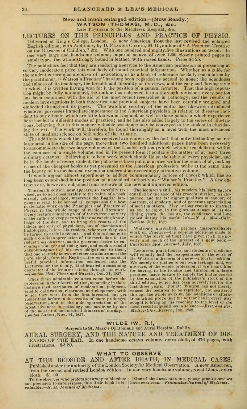 New and much enlarged edition—(Now Ready.) WATSON (THOMAS), M.D., &,c. Late Physician to the Middlesex Hospital, &c. LECTURES ON THE PRINCIPLES AND PRACTICE OF PHYSIC. Delivered at King's College, London. A new American, from the last revised and enlarged English edition, with Additions, by D. Fe.ancis Condie, M. D., author of  A Practical Treatise on the Diseases of Children, &c. With one hundred and eighty.live illustrations on wood, la one very large and handsome volume, imperial octavo, of over 1200 closely printed pages iu small type; the whole strongly bound in leather, with raised bands. Price &4 25. The publishers feel that they are rendering a service to the American profession in presenting at so very moderate a price this vast body of sound practical information. Whether as a guide for the student entering on a course of instruction, or as a book of reference for daily consultation by the practitioner,  Watson's Practice has long been regarded as second to none; the soundness and fulness of its teachings, the breadth and liberality of its views, and the easy and flowing style in which it is written having won for it the position of a general favorite. That this high reputa- tion might be fully maintained, the author has subjected it to a thorough revision; every portion has been examined with the aid of the most recent researches in pathology, and the results of modern investigations in both theoretical and practical subjects have been carefully weighed and embodied throughout its pages. The watchful scrutiny of the editor has likewise introduced whatever possesses immediate importance to the American physician in relation to diseases inci- dent to our climate which are little known in England, as well as those points in which experience here has led to different modes of practice ; and he has also added largely to the series of illustra- tions, believing that in this manner valuable assistance may be conveyed to the student in elucidat- ing the text. The work will, therefore, be found thoroughly on a level with the most advanced state of medical science on both sides of ihe Atlantic. The additions which the work has received are shown by the fact that notwithstanding an en- largement in the size of the page, more than two hundred additional pages have been necessary to accommodate the two large volumes of the London edition (which sells at ten dollars), within the compass of a single volume, and in its present form it contains the matter of at least three ordinary octavos. Believing it to be a work which should lie on the table of every physician, and be in the hands of every student, the publishers have put it at a price within the reach of all, making it one of the cheapest books as yet presented to the American profession, while at the same time the beauty of its mechanical execution renders it an exceedingly attractive volume. It would appear almost superfluous to adduce commendatory notices of a work which has so long been established in the position of a standard authority as  Watson's Practice. A few ex- tracts are, however, subjoined from reviews of the new and improved edition. The fourth edition now appears, so carefully re- | The lecturer's skill, his wisdom, his learning-, are vised, as to add considerably to the value of a book \ equalled by the ease of his graceful diction, his elo- already acknowledged, wherever the English Ian- \ quence, and the tar higher qualities of candor, of guage is read, to be beyond all comparison the best courtesy, of modesty, and of generous appreciation systematic work on the Principles and Practice of of merit in others. May he long remain to instruct Physic in the whole range of medical literature. | us, and to enjoy, in the glorious sunset of his de- Every lecture contains proof of the extreme anxiety | clining years, the honors, the confidence and love >t the author to keep pace wich ihe advancing know ledge of the day, and to bring the results of the labors, not only of physicians, hut of chemists and histologists, before his readers, wherever they can be turned to useful account. And this is done with such a cordial appreciation of the merit due to the industrious observer, such a generous desire to en- courage younger and rising men, and such a candid acknowledgment of his own obligations to them, that one scarcely knows whether to admire most the pure, simple, forcible English—the vast amount of useful practical information condensed into the Lectures—or the manly, kind-hearted, unassuming character of the lecturer shining through his work. —London Med. Times and Gazette, Oct. 31, 1857. Thus these admirable volumes come before the profession in their fourth edition, abounding in those distinguished attributes of moderation, judgment, erudite cultivation, clearness, and eloquence, with which they were from the first invested, but yet richer than before in the results of more prolonged observation, and in the able appreciation of the lacest advances in pathology and medicine by one of the most profound medical thinkers of the day.— London Lancet, Nov. 14, 1857. gained during his useful life.—N. A. Med -Chvr. Review, July, 1858. Watson's unrivalled, perhaps unapproachable work on Practice—the copious additions made to which (the fourth edition) have given it all the no- velty and much of the interest of a new book.— Charleston Med. Journal, July, 1858. Lecturers, practitioners, and students of medicine will equally hail the reappearance of the work of Dr. Watson in the form of anew—a fourth—edition. We merely do justice to our own feelings, and, we are sure, of the whole profession, if we thank him for having, in the trouble and turmoil of a large practice, made leisure to supply the hiatus caused by the exhaustion of the publisher's stock of the third edition, which has been severely felt for the last three years. For Dr. Watson has not merely caused the lectures to be reprinted, but scattered through the whole work we find additions or altera- tions which prove that the author has in every way sought to bring up his teaching to the level of the most recent acquisitions in science.—Brit, and For. Medico-Chir. Review, Jan. 1858. WILDE (W. R.), Surgeon to St. Mark's Ophthalmic and Aural Hospital, Dublin. AURAL SURGERY, AND THE NATURE AND TREATMENT OF DIS- EASES OF THE EAR. In one handsome octavo volume, extra cloth, of 476 pages, with illustrations. $2 80. WHAT TO OBSERVE AT THE BEDSIDE AND AFTER DEATH, IN MEDICAL CASES. Published under the authority of the London Society for Medical Observation. Anew American, from the second and revised London edition. In one very handsome volume, royal 12mo., extra cloth. $1 00. To the observer who prefers accuracy to blunders I One of the finest aids to a young practitioner w« and precision to carelessness, this little book is in- have ever seen.—Peninsular Journal o/Medicin*. valuable.—N. H. Journal of Medicint. \