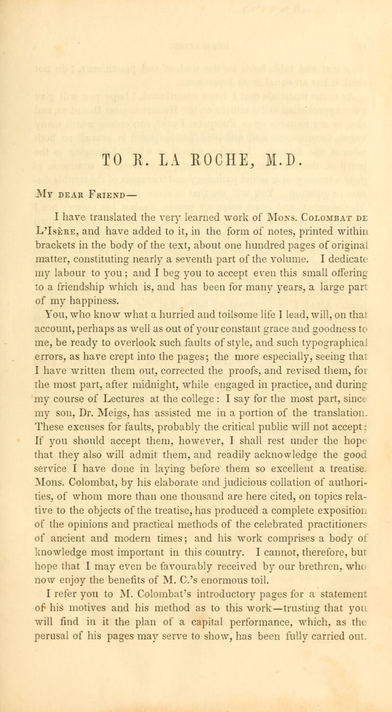 TO R. LA EOCHE, 31.D. My dear Friend— I have translated the very learned work of Mons. Colomb at de L'Isère, and have added to it, in the form of notes, printed within brackets in the body of the text, about one hundred pages of original matter, constituting nearly a seventh part of the volume. I dedicatt my labour to you ; and I beg you to accept even this small offering to a friendship which is, and has been for many years, a large parr of my happiness. You, who know what a hurried and toilsome life I lead, will, on thai account, perhaps as well as out of your constant grace and goodness te- rne, be ready to overlook such faults of style, and such typographical errors, as have crept into the pages; the more especially, seeing that I have written them out, corrected the proofs, and revised them, for the most part, after midnight, while engaged in practice, and during my course of Lectures at the college : I say for the most part, since my son, Dr. Meigs, has assisted me in a portion of the translation. These excuses for faults, probably the critical public will not accept : If you should accept them, however, I shall rest under the hope that they also will admit them, and readily acknowledge the good service I have done in laying before them so excellent a treatise. Mons. Colombat, by his elaborate and judicious collation of authori- ties, of whom more than one thousand are here cited, on topics rela- tive to the objects of the treatise, has produced a complete expositor of the opinions and practical methods of the celebrated practitioners of ancient and modern times ; and his work comprises a body of knowledge most important in this country. I cannot, therefore, but hope that I may even be favourably received by our brethren, win now enjoy the benefits of M. C.'s enormous toil. I refer you to M. Colombat's introductory pages for a statement of his motives and his method as to this work—trusting that you will find in it the plan of a capital performance, which, as the perusal of his pages may serve to show, has been fully carried out