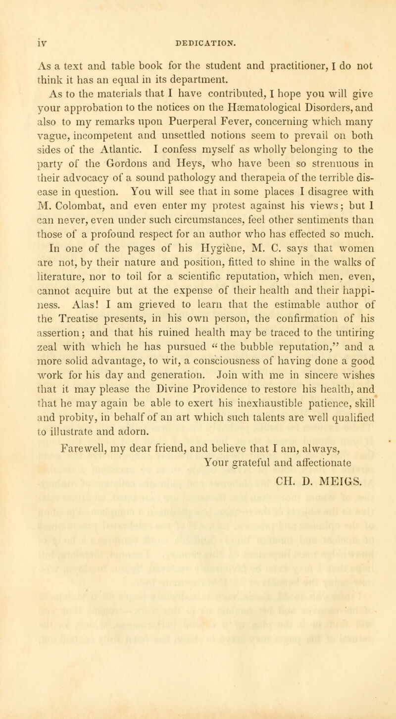 As a text and table book for the student and practitioner, I do not think it has an equal in its department. As to the materials that I have contributed, I hope you will give your approbation to the notices on the Hematological Disorders, and also to my remarks upon Puerperal Fever, concerning which many vague, incompetent and unsettled notions seem to prevail on both sides of the Atlantic. I confess myself as wholly belonging to the party of the Gordons and Heys, who have been so strenuous in their advocacy of a sound pathology and therapeia of the terrible dis- ease in question. You will see that in some places I disagree with M. Colombat, and even enter my protest against his views ; but I can never, even under such circumstances, feel other sentiments than those of a profound respect for an author who has effected so much. In one of the pages of his Hygiène, M. C. says that women are not, by their nature and position, fitted to shine in the walks of literature, nor to toil for a scientific reputation, which men, even, cannot acquire but at the expense of their health and their happi- ness. Alas! I am grieved to learn that the estimable author of the Treatise presents, in his own person, the confirmation of his assertion ; and that his ruined health may be traced to the untiring zeal with which he has pursued  the bubble reputation, and a more solid advantage, to wit, a consciousness of having done a good work for his day and generation. Join with me in sincere wishes that it may please the Divine Providence to restore his health, and that he may again be able to exert his inexhaustible patience, skill and probity, in behalf of an art which such talents are well qualified to illustrate and adorn. Farewell, my dear friend, and believe that I am, always, Your grateful and affectionate CH. D. MEIGS.