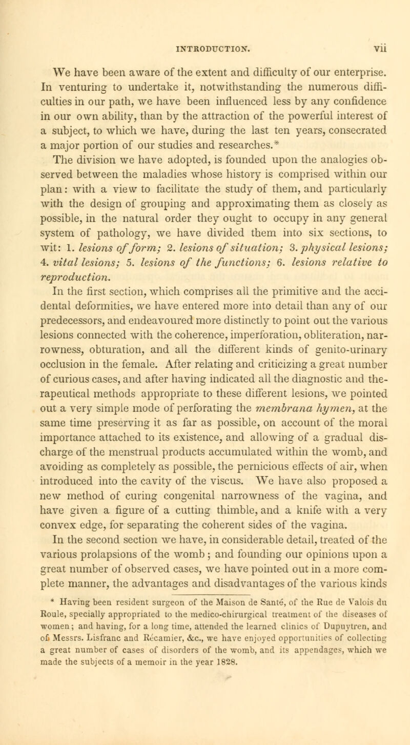 We have been aware of the extent and difficulty of our enterprise. In venturing to undertake it, notwithstanding the numerous diffi- culties in our path, we have been influenced less by any confidence in our own ability, than by the attraction of the powerful interest of a subject, to which we have, during the last ten years, consecrated a major portion of our studies and researches.* The division we have adopted, is founded upon the analogies ob- served between the maladies whose history is comprised within our plan: with a view to facilitate the study of them, and particularly with the design of grouping and approximating them as closely as possible, in the natural order they ought to occupy in any general system of pathology, we have divided them into six sections, to wit: I. lesions of form; 2. lesions of situation; 3. physical lesions; 4. vital lesions; 5. lesions of the functions; 6. lesions relative to reproduction. In the first section, which comprises all the primitive and the acci- dental deformities, we have entered more into detail than any of our predecessors, and endeavoured more distinctly to point out the various lesions connected with the coherence, imperforation, obliteration, nar- rowness, obturation, and all the different kinds of genito-urinary occlusion in the female. After relating and criticizing a great number of curious cases, and after having indicated all the diagnostic and the- rapeutical methods appropriate to these different lesions, we pointed out a very simple mode of perforating the membrana hymen, at the same time preserving it as far as possible, on account of the moral importance attached to its existence, and allowing of a gradual dis- charge of the menstrual products accumulated within the womb, and avoiding as completely as possible, the pernicious effects of air, when introduced into the cavity of the viscus. We have also proposed a new method of curing congenital narrowness of the vagina, and have given a figure of a cutting thimble, and a knife with a very convex edge, for separating the coherent sides of the vagina. In the second section we have, in considerable detail, treated of the various prolapsions of the womb ; and founding our opinions upon a great number of observed cases, we have pointed out in a more com- plete manner, the advantages and disadvantages of the various kinds * Having been resident surgeon of the Maison de Santé, of the Rue de Valois du Roule, specially appropriated to the medico-chirurgical treatment of the diseases of women; and having, for a long time, attended the learned clinics of Dupuytren, and où Messrs. Lisfranc and Récamier, &c, we have enjoyed opportunities of collecting a great number of cases of disorders of the womb, and its appendages, which we made the subjects of a memoir in the year 1828.