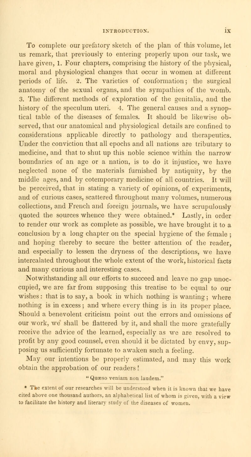 To complete our prefatory sketch of the plan of this volume, let us remark, that previously to entering properly upon our task, we have given, 1. Four chapters, comprising the history of the physical, moral and physiological changes that occur in women at different periods of life. 2. The varieties of conformation; the surgical anatomy of the sexual organs, and the sympathies of the womb. 3. The different methods of exploration of the genitalia, and the history of the speculum uteri. 4. The general causes and a synop- tical table of the diseases of females. It should be likewise ob- served, that our anatomical and physiological details are confined to considerations applicable directly to pathology and therapeutics. Under the conviction that all epochs and all nations are tributary to medicine, and that to shut up this noble science within the narrow boundaries of an age or a nation, is to do it injustice, we have neglected none of the materials furnished by antiquity, by the middle ages, and by cotemporary medicine of all countries. It will be perceived, that in stating a variety of opinions, of experiments, and of curious cases, scattered throughout many volumes, numerous collections, and French and foreign journals, we have scrupulously quoted the sources whence they were obtained.* Lastly, in order to render our work as complete as possible, we have brought it to a conclusion by a long chapter on the special hygiene of the female ; and hoping thereby to secure the better attention of the reader, and especially to lessen the dryness of the descriptions, we have intercalated throughout the whole extent of the work, historical facts and many curious and interesting cases. Notwithstanding all our efforts to succeed and leave no gap unoc- cupied, we are far from supposing this treatise to be equal to our wishes: that is to say, a book in which nothing is wanting; where nothing is in excess ; and where every thing is in its proper place. Should a benevolent criticism point out the errors and omissions of our work, we shall be flattered by it, and shall the more gratefully receive the advice of the learned, especially as we are resolved to profit by any good counsel, even should it be dictated by envy, sup- posing us sufficiently fortunate to awaken such a feeling. May our intentions be properly estimated, and may this work obtain the approbation of our readers !  Quaeso veniam non laudem. * The extent of our researches will be understood when it is known that we have cited above one thousand authors, an alphabetical list of whom is given, with a view to facilitate the history and literary study of the diseases of women.