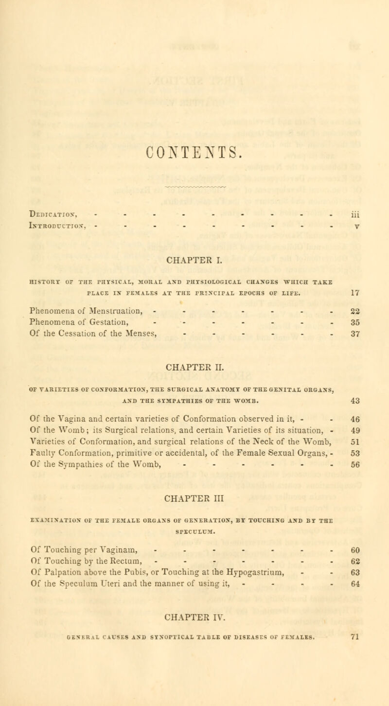 CONTENTS. Dedication, --_-.--_.iii Introduction, ---------y CHAPTER I. HISTORY OF THE PHYSICAL, MORAL AND PHTSIOLOGICAL CHANGES WHICH TAKE PLACE IX FEMALES AT THE PRINCIPAL EPOCHS OF LIFE. 17 Phenomena of Menstruation, ------- 22 Phenomena of Gestation, ------- 35 Of the Cessation of the Menses, ------ 37 CHAPTER II. OF VARIETIES OF CONFORMATION, THE SURGICAL ANATOMY OF THE GENITAL ORGANS, AND THE SYMPATHIES OF THE WOMB. 43 Of the Vagina and certain varieties of Conformation observed in it, - - 46 Of the Womb ; its Surgical relations, and certain Varieties of its situation, - 49 Varieties of Conformation, and surgical relations of the Neck of the Womb, 51 Faulty Conformation, primitive or accidental, of the Female Sexual Organs, - 53 Of the Sympathies of the Womb, ------ 56 CHAPTER III EXAMINATION OF THE FEMALE ORGANS OF GENERATION, BY TOUCHING AND BY THE SPECULUM. Of Touching per Vaginam, ------- 60 Of Touching by the Rectum, ------- 62 Of Palpation above the Pubis, or Touching at the Hypogastrium, - - 63 Of the Speculum Uteri and the manner of using it, - - - - 64 CHAPTER IV. L CAUSES AND SYNOPTICAL TABLE OF DISEASES OF FEMALES. 71