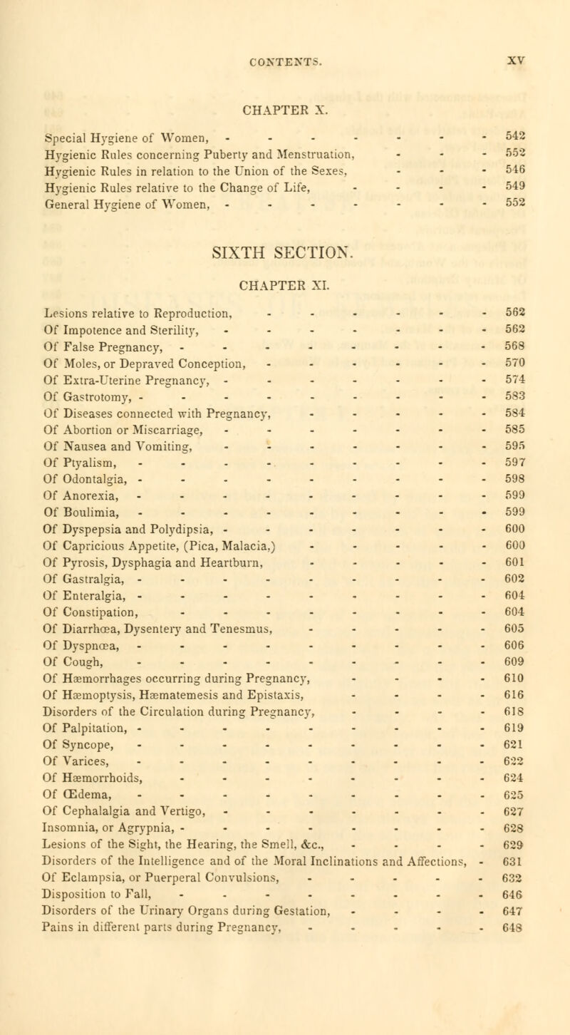 CHAPTER X. Special Hygiene of Women, - Hygienic Rales concerning Puberty and Menstruation, Hygienic Rules in relation to the Union of the Sexes, Hygienic Rules relative to the Change of Life, General Hygiene of Women, - SIXTH SECTION CHAPTER XI. Lesions relative to Reproduction, Of Impotence and Sterility, - Of False Pregnancy, - Of Moles, or Depraved Conception, Of Extra-Uterine Pregnancy, ... Of Gastrotomy, ----- Of Diseases connected with Pregnancy, Of Abortion or Miscarriage, Of Nausea and Vomiting, Of Ptyalism, ----- Of Odontalgia, - - - - - Of Anorexia, - - - - - Of Boulimia, - - - - - Of Dyspepsia and Polydipsia, - - - Of Capricious Appetite, (Pica, Malacia,) Of Pyrosis, Dysphagia and Heartburn, Of Gastralgia, ----- Of Enteralgia, - - - - - Of Constipation, .... Of Diarrhoea, Dysentery and Tenesmus, Of Dyspnoea, - - - - - Of Cough, Of Haemorrhages occurring during Pregnancy, Of Haemoptysis, Haematemesis and Epistaxis, Disorders of the Circulation during Pregnancy, Of Palpitation, - - - - - Of Syncope, - - - - - Of Varices, - Of Haemorrhoids, - Of CEdema, ----- Of Cephalalgia and Vertigo, - Insomnia, or Agrypnia, - - - - Lesions of the Sight, the Hearing, the Smell, &c, Disorders of the Intelligence and of the Moral Inclinations and Affections, Of Eclampsia, or Puerperal Convulsions, Disposition to Fall, .... Disorders of the Urinary Organs during Gestation, Pains in different parts during Pregnancy,