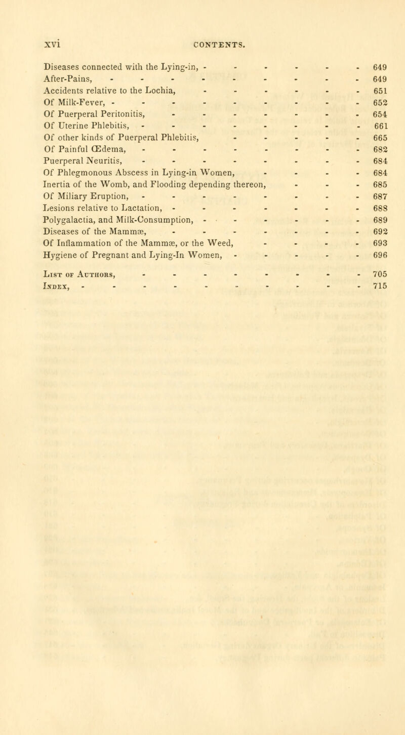 Diseases connected with the Lying-in, - After-Pains, - Accidents relative to the Lochia, Of Milk-Fever, Of Puerperal Peritonitis, - Of Uterine Phlebitis, .... Of other kinds of Puerperal Phlebitis, Of Painful GEdema, .... Puerperal Neuritis, - Of Phlegmonous Abscess in Lying-in Women, Inertia of the Womb, and Flooding depending thereon Of Miliary Eruption, .... Lesions relative to Lactation, ... Polygalactia, and Milk-Consumption, - • Diseases of the Mammae, - Of Inflammation of the Mammce, or the Weed, Hygiene of Pregnant and Lying-in Women, List of Authors, - Lydex, ------ 649 649 651 652 654 661 665 682 684 684 685 687 688 689 692 693 696 705 715