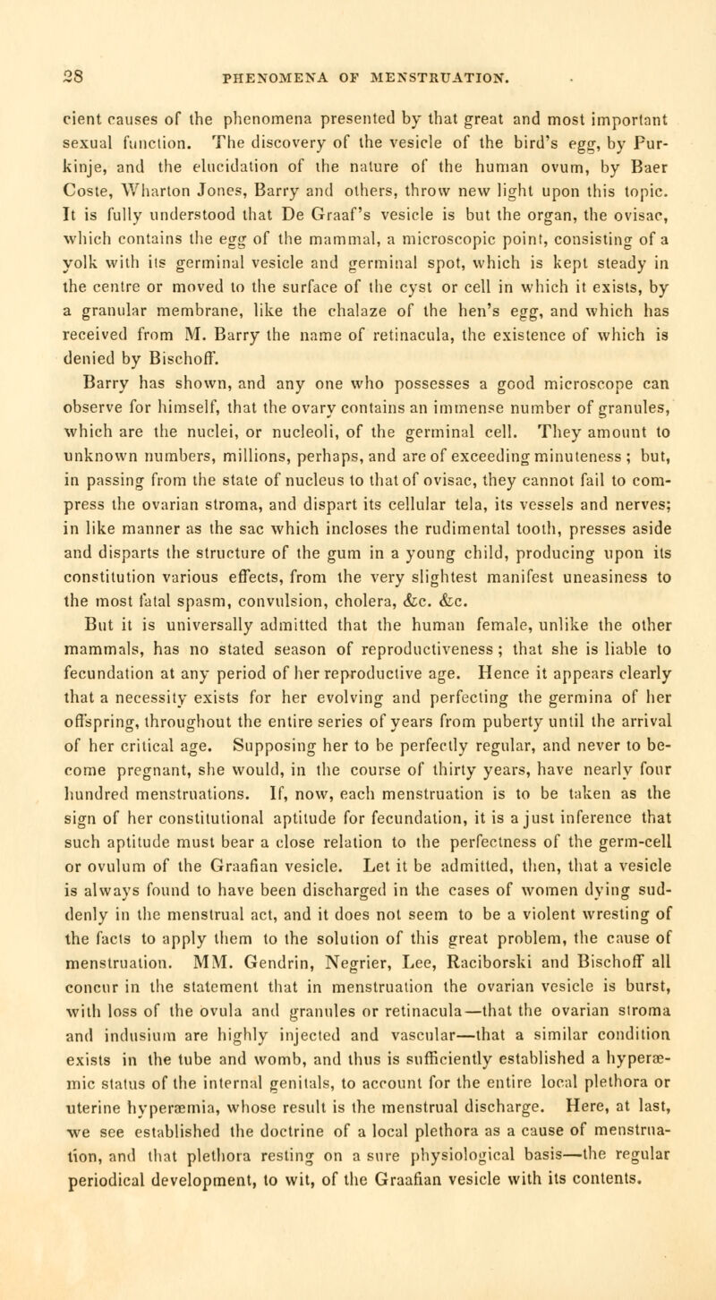 cient causes of the phenomena presented by that great and most important sexual function. The discovery of the vesicle of the bird's egg, by Pur- kinje, and the elucidation of the nature of the human ovum, by Baer Coste, Wharton Jones, Barry and others, throw new light upon this topic. It is fully understood that De Graaf's vesicle is but the organ, the ovisac, which contains the egg of the mammal, a microscopic point, consisting of a yolk with its germinal vesicle and germinal spot, which is kept steady in the centre or moved to the surface of the cyst or cell in which it exists, by a granular membrane, like the chalaze of the hen's egg, and which has received from M. Barry the name of retinacula, the existence of which is denied by Bischoff. Barry has shown, and any one who possesses a good microscope can observe for himself, that the ovary contains an immense number of granules, which are the nuclei, or nucleoli, of the germinal cell. They amount to unknown numbers, millions, perhaps, and are of exceeding minuteness ; but, in passing from the state of nucleus to that of ovisac, they cannot fail to com- press the ovarian stroma, and dispart its cellular tela, its vessels and nerves; in like manner as the sac which incloses the rudimental tooth, presses aside and disparts the structure of the gum in a young child, producing upon its constitution various effects, from the very slightest manifest uneasiness to the most fatal spasm, convulsion, cholera, &c. &c. But it is universally admitted that the human female, unlike the other mammals, has no stated season of reproductiveness ; that she is liable to fecundation at any period of her reproductive age. Hence it appears clearly that a necessity exists for her evolving and perfecting the germina of her offspring, throughout the entire series of years from puberty until the arrival of her critical age. Supposing her to be perfectly regular, and never to be- come pregnant, she would, in the course of thirty years, have nearly four hundred menstruations. If, now, each menstruation is to be taken as the sign of her constitutional aptitude for fecundation, it is a just inference that such aptitude must bear a close relation to the perfectness of the germ-cell or ovulum of the Graafian vesicle. Let it be admitted, then, that a vesicle is always found to have been discharged in the cases of women dying sud- denly in the menstrual act, and it does not seem to be a violent wresting of the facts to apply them to the solution of this great problem, the cause of menstruation. MM. Gendrin, Négrier, Lee, Raciborski and Bischoff all concur in the statement that in menstruation the ovarian vesicle is burst, with loss of the ovula and grannies or retinacula—that the ovarian stroma and indusium are highly injected and vascular—that a similar condition exists in the tube and womb, and thus is sufficiently established a hyperae- mic status of the internal genitals, to account for the entire local plethora or uterine hyperemia, whose result is the menstrual discharge. Here, at last, we see established the doctrine of a local plethora as a cause of menstrua- tion, and that plethora resting on a sure physiological basis—the regular periodical development, to wit, of the Graafian vesicle with its contents.