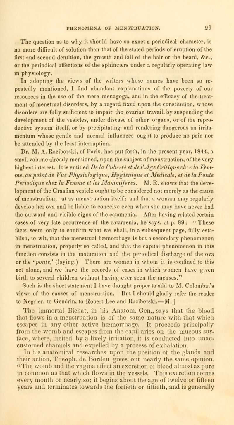 The question as to why it should have so exact a periodical character, is no more difficult of solution than that of the stated periods of eruption of the first and second dentition, the growth and fall of the hair or the beard, &c, or the periodical affections of the sphincters under a regularly operating law in physiology. In adopting the views of the writers whose names have been so re- peatedly mentioned, I find abundant explanations of the poverty of our resources in the use of the mere menagoga, and in the efficacy of the treat- ment of menstrual disorders, by a regard fixed upon the constitution, whose disorders are fully sufficient to impair the ovarian travail, by suspending the development of the vesicles, under disease of other organs, or of the repro- ductive system itself, or by precipitating and rendering dangerous an irrita- mentum whose gentle and normal influences ought to produce no pain nor be attended by the least interruption. Dr. M. A. Raciborski, of Paris, has put forth, in the present year, 1844, a small volume already mentioned, upon the subject of menstruation, of the very highest interest. It is entitled De la Puberté et de VAge Critique ch'z la Fem- me, au point de Vue Physiologique, Hygiénique et Médicale, et de la Ponte Périodique chez la Femme et les Mammifères. M. R. shows that the deve- lopment of the Graafian vesicle ought to be considered not merely as the cause of menstruation, ' ut as menstruation itself; and that a woman may regularly develop her ova and be liable to conceive even when she may have never had the outward and visible signs of the catamenia. After having related certain cases of very late occurrence of the catamenia, he says, at p. 89:  These facts seem only to confirm what we shall, in a subsequent page, fully esta- blish, to wit, that the menstrual haemorrhage is but a secondary phenomenon in menstruation, properly so called, and that the capital phenomenon in this function consists in the maturation and the periodical discharge of the ova or the 'ponte,1 (laying.) There are women in whom it is confined to this act alone, and we have the records of cases in which women have given birth to several children without having ever seen the menses. Such is the short statement I have thought proper to add to M. Colombat's views of the causes of menstruation. But I should gladly refer the reader to Négrier, to Gendrin, to Robert Lee and Raciborski.—M.] The immortal Bichat, in his Anatom. Gen., says that the blood that flows in a menstruation is of the same nature with that which escapes in any other active haemorrhage. It proceeds principally from the womb and escapes from the capillaries on the mucous sur- face, where, incited by a lively irritation, it is conducted itito unac- customed channels and expelled by a process of exhalation. In his anatomical researches upon the position of the glands and their action, Theoph. de Bordeu gives out nearly the same opinion. The womb and the vagina effect an excretion of blood almost as pure in common as that which flows in the vessels. This excretion comes every month or nearly so; it begins about the age of twelve or fifteen years and terminates towards the fortieth or fiftieth, and is generally