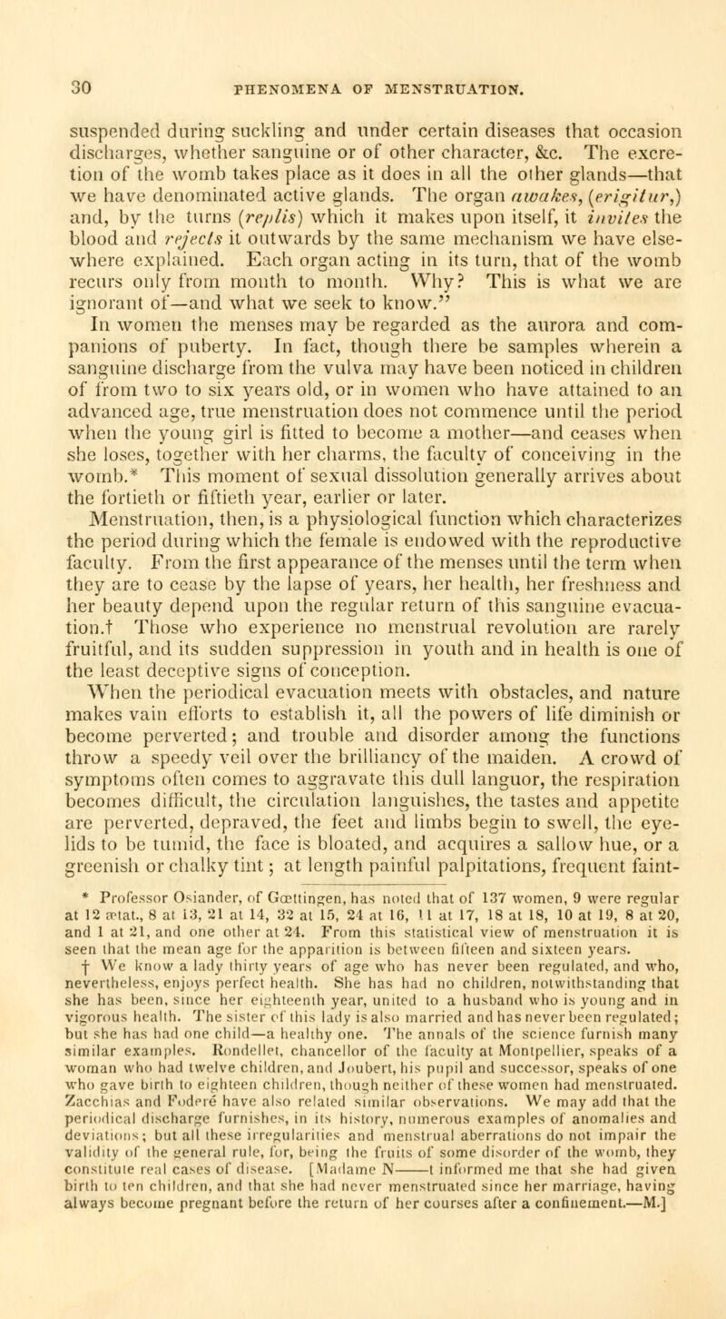 suspended during suckling and under certain diseases that occasion discharges, whether sanguine or of other character, &c. The excre- tion of the womb takes place as it does in all the other glands—that we have denominated active glands. The organ awakes, [erigitur,) and, by the turns (re/jlis) which it makes upon itself, it invites the blood and rejects it outwards by the same mechanism we have else- where explained. Each organ acting in its turn, that of the womb recurs only from month to month. Why? This is what we are ignorant of—and what we seek to know. In women the menses may be regarded as the aurora and com- panions of puberty. In fact, though there be samples wherein a sanguine discharge from the vulva may have been noticed in children of from two to six years old, or in women who have attained to an advanced age, true menstruation does not commence until the period when the young girl is fitted to become a mother—and ceases when she loses, together with her charms, the faculty of conceiving in the womb.* This moment of sexual dissolution generally arrives about the fortieth or fiftieth year, earlier or later. Menstruation, then, is a physiological function which characterizes the period during which the female is endowed with the reproductive faculty. From the first appearance of the menses until the term when they are to cease by the lapse of years, her health, her freshness and her beauty depend upon the regular return of this sanguine evacua- tion.t Those who experience no menstrual revolution are rarely fruitful, and its sudden suppression in youth and in health is one of the least deceptive signs of conception. When the periodical evacuation meets with obstacles, and nature makes vain efforts to establish it, all the powers of life diminish or become perverted; and trouble and disorder among the functions throw a speedy veil over the brilliancy of the maiden. A crowd of symptoms often comes to aggravate this dull languor, the respiration becomes difficult, the circulation languishes, the tastes and appetite are perverted, depraved, the feet and limbs begin to swell, the eye- lids to be tumid, the face is bloated, and acquires a sallow hue, or a greenish or chalky tint ; at length painful palpitations, frequent faint- * Professor Osiander, of Goettingen, has noted that of 137 women, 9 were regular at 12 aetat., 8 at 13, 21 at 14, 32 at 15, 24 at 16, 11 at 17, 18 at 18, 10 at 19, 8 at 20, and 1 at 21, and one other at 24. From this statistical view of menstruation it is seen that the mean age for the apparition is between fifteen and sixteen years. j We know a lady thirty years of age who has never been regulated, and who, nevertheless, enjoys perfect health. She has had no children, notwithstanding that she has been, since her eighteenth year, united to a husband who is young and in vigorous health. The sister of this lady is also married and has never been regulated; but she has had one child—a healthy one. The annals of the science furnish many similar examples. Rondellet, chancellor of the faculty at Montpellier, speaks of a woman who had twelve children, and Joubert, his pupil and successor, speaks of one who gave birth to eighteen children, though neither of these women had menstruated. Zacchias and Fodere have also related similar observations. We may add that the periodical discharge furnishes, in its history, numerous examples of anomalies and deviations; but all these irregularities and menstrual aberrations do not impair the validity of the general rule, for, being the fruits of some disorder of the womb, they constitute real cases of disease. [Madame N 1 informed me that she had given birth to ten children, and that she had never menstruated since her marriage, having always become pregnant before the return of her courses after a confinement.—M.]