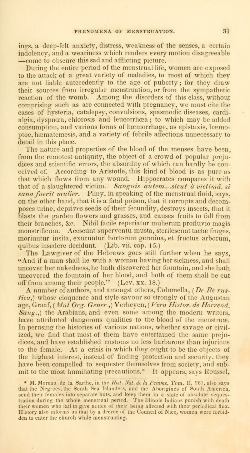 ings, a deep-felt anxiety, distress, weakness of the senses, a certain indolency, and a weariness which renders every motion disagreeable —come to obscure this sad and afflicting picture. During the entire period of the menstrual life, women are exposed to the attack of a great variety of maladies, to most of which they are not liable antecedently to the age of puberty; for they draw their sources from irregular menstruation, or from the sympathetic reaction of the womb. Among the disorders of this class, without comprising such as are connected with pregnancy, we must cite the cases of hysteria, catalepsy, convulsions, spasmodic diseases, cardi- algia, dyspnoea, chlorosis and leucorrhœa ; to which may be added consumption, and various forms of haemorrhage, as epistaxis, ha?mo- ptoe, haematemesis, and a variety of febrile affections unnecessary to detail in this place. The nature and properties of the blood of the menses have been, from the remotest antiquity, the object of a crowd of popular preju- dices and scientific errors, the absurdity of which can hardly be con- ceived of. According to Aristotle, this kind of blood is as pure as that which flows from any wound. Hippocrates compares it with that of a slaughtered victim. Sanguis autem....sicut à victimâ, si sana fuerit rnulier. Pliny, in speaking of the menstrual fluid, says. on the other hand, that it is a fatal poison, that it corrupts and decom- poses urine, deprives seeds of their fecundity, destroys insects, that it blasts the garden flowers and grasses, and causes fruits to fall from their branches, &c. Nihil facile reperiatur mulierum profluvio niagis monstriricum. Acescunt superventu musta, sterilescunt tactae fruges, moriuntur insita, exuruntur hortorum germina, et fructus arborum, quibus insedere decidunt. (Lib. vii. cap. 15.) The Lawgiver of the Hebrews goes still further when he says, And if a man shall lie with a woman having her sickness, and shall uncover her nakedness, he hath discovered her fountain, and she hath uncovered the fountain of her blood, and both of them shall be cut off from among their people. (Lev. xx. IS.) A number of authors, and amongst others, Columella, (De Be ?*?is- tica,) whose, eloquence and style savour so strongly of the Augustan age, Graaf, ( Mul Org. Gener.j) Verheyen, ( Vera Hisior. de Horrend. Sang.,) the Arabians, and even some among the modern writers, have attributed dangerous qualities to the blood of the menstruae. In perusing the histories of various nations, whether savage or civil- ized, we find that most of them have entertained the same preju- dices, and have established customs no less barbarous than injurious to the female. At a crisis in which they ought to be the objects of the highest interest, instead of finding protection and security, they have been compelled to sequester themselves from society, and sub- mit to the most humiliating precautions.* It appears, says Roussel, * M. Moreau de la Sarthe, in the Hist. Nul. de la Femme, Tom. II. 261, also says that the Negroes, the South Sea Islanders, and the Aborigines of South America, send their females into separate huts, and keep them in a state of absolute seques- tration during the whole menstrual period. The Illinois Indians punish vviih death their women who fail to give notice of iheir being affected with their periodical dux. History also informs us that by a decree of the Council of Nice, women were forbid- den to enter the church while menstruating.