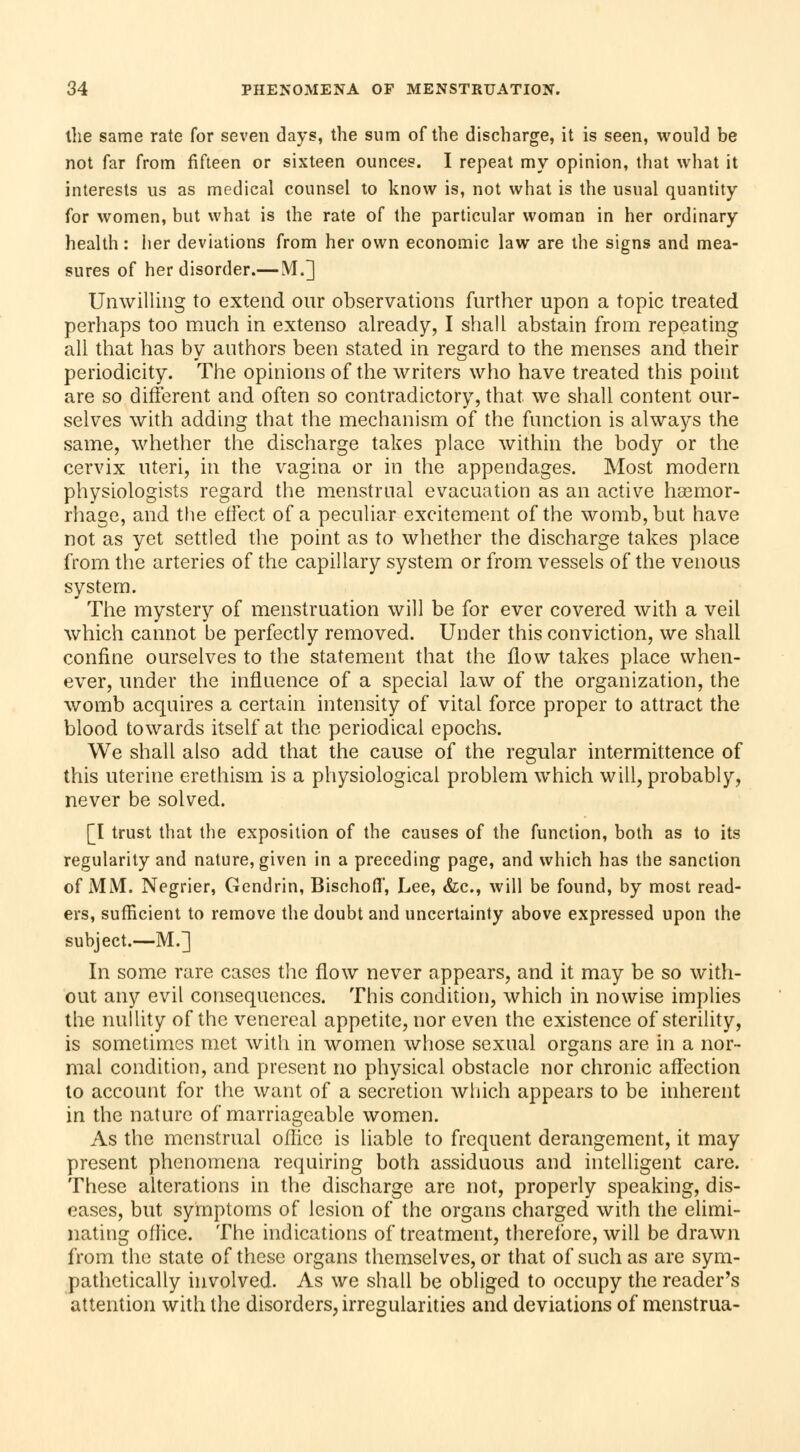 the same rate for seven days, the sum of the discharge, it is seen, would be not far from fifteen or sixteen ounces. I repeat my opinion, that what it interests us as medical counsel to know is, not what is the usual quantity for women, but what is the rate of the particular woman in her ordinary health : her deviations from her own economic law are the signs and mea- sures of her disorder.— M.] Unwilling to extend our observations further upon a topic treated perhaps too much in extenso already, I shall abstain from repeating all that has by authors been stated in regard to the menses and their periodicity. The opinions of the writers who have treated this point are so different and often so contradictory, that we shall content our- selves with adding that the mechanism of the function is always the same, whether the discharge takes place within the body or the cervix uteri, in the vagina or in the appendages. Most modern physiologists regard the menstrual evacuation as an active haemor- rhage, and the effect of a peculiar excitement of the womb, but have not as yet settled the point as to whether the discharge takes place from the arteries of the capillary system or from vessels of the venous system. The mystery of menstruation will be for ever covered with a veil which cannot be perfectly removed. Under this conviction, we shall confine ourselves to the statement that the flow takes place when- ever, under the influence of a special law of the organization, the womb acquires a certain intensity of vital force proper to attract the blood towards itself at the periodical epochs. We shall also add that the cause of the regular intermittence of this uterine erethism is a physiological problem which will, probably, never be solved. [I trust that the exposition of the causes of the function, both as to its regularity and nature, given in a preceding page, and which has the sanction of MM. Négrier, Gendrin, Bischofif, Lee, &c, will be found, by most read- ers, sufficient to remove the doubt and uncertainty above expressed upon the subject.-—M.] In some rare cases the flow never appears, and it may be so with- out any evil consequences. This condition, which in nowise implies the nullity of the venereal appetite, nor even the existence of sterility, is sometimes met with in women whose sexual organs are in a nor- mal condition, and present no physical obstacle nor chronic affection to account for the want of a secretion which appears to be inherent in the nature of marriageable women. As the menstrual office is liable to frequent derangement, it may present phenomena requiring both assiduous and intelligent care. These alterations in the discharge are not, properly speaking, dis- eases, but symptoms of lesion of the organs charged with the elimi- nating office. The indications of treatment, therefore, will be drawn from the state of these organs themselves, or that of such as are sym- pathetically involved. As we shall be obliged to occupy the reader's attention with the disorders, irregularities and deviations of menstrua-