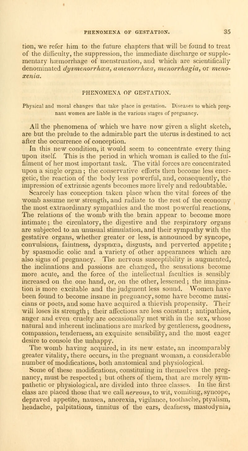 tion, we refer him to the future chapters that will be found to treat of the difficulty, the suppression, the immediate discharge or supple- mentary haemorrhage of menstruation, and which are scientifically denominated dysmenorrhœa, tunenorrhœa, monorrhagia, or meno- xenia. PHENOMENA OF GESTATION. Physical and moral changes that take place in gestation. Diseases to which preg- nant women are liable in the various stages of pregnancy. All the phenomena of which we have now given a slight sketch, are but the prelude to the admirable part the uterus is destined to act after the occurrence of conception. In this new condition, it would seem to concentrate every thing upon itself. This is the period in which woman is called to the ful- filment of her most important task. The vital forces are concentrated upon a single organ ; the conservative efforts then become less ener- getic, the reaction of the body less powerful, and, consequently, the impression of extrinsic agents becomes more lively and redoubtable. Scarcely has conception taken place when the vital forces of the womb assume new strength, and radiate to the rest of the economy the most extraordinary sympathies and the most powerful reactions. The relations of the womb with the brain appear to become more intimate ; the circulatory, the digestive and the respiratory organs are subjected to an unusual stimulation, and their sympathy with the gestative organs, whether greater or less, is announced by syncope, convulsions, faintness, dyspnoea, disgusts, and perverted appetite ; by spasmodic colic and a variety of other appearances which are also signs of pregnancy. The nervous susceptibility is augmented, the inclinations and passions are changed, the sensations become more acute, and the force of the intellectual faculties is sensibly increased on the one hand, or, on the other, lessened ; the imagina- tion is more excitable and the judgment less sotmd. Women have been found to become insane in pregnancy, some have become musi- cians or poets, and some have acquired a thievish propensity. Their will loses its strength ; their affections are less constant ; antipathies, anger and even cruelty are occasionally met with in the sex, whose natural and inherent inclinations are marked by gentleness, goodness, compassion, tenderness, an exquisite sensibility, and the most eager desire to console the unhappy. The womb having acquired, in its new estate, an incomparably greater vitality, there occurs, in the pregnant woman, a considerable number of modifications, both anatomical and physiological. Some of these modifications, constituting in themselves the preg- nancy, must be respected ; but others of them, that are merely sym- pathetic or physiological, are divided into three classes. In the first class are placed those that we call nervous, to wit, vomiting, syncope, depraved appetite, nausea, anorexia, vigilance, toothache, ptyalism, headache, palpitations, tinnitus of the ears, deafness, mastodynia,