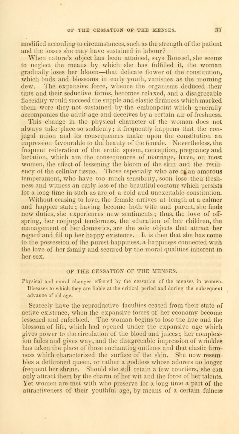 modified according to circumstances, such as the strength of the patient and the Josses she may have sustained in labour? When nature's object has been attained, says Roussel, she seems to neglect the means by which she has fulfilled it, the woman gradually loses her bloom—that delicate flower of the constitution, which buds and blossoms in early youth, vanishes as the morning clew. The expansive force, whence the organisms deduced their tints and their seductive forms, becomes relaxed, and a disagreeable flaccidity would succeed the supple and elastic firmness which marked them were they not sustained by the embonpoint which generally accompanies the adult, age and deceives by a certain air of freshness. This change in the physical character of the woman does not always take place so suddenly; it frequently happens that the con- jugal union and its consequences make upon the constitution an impression favourable to the beauty of the female. Nevertheless, the frequent reiteration of the erotic spasm, conception, pregnancy and lactation, which are the consequences of marriage, have, on most women, the effect of lessening the bloom of the skin and the resili- ency of the cellular tissue. Those especially who are of an amorous temperament, who have too much sensibility, soon lose their fresh- ness and witness an early loss of the beautiful contour which persists for a long time in such as are of a cold and unexcitable constitution. Without ceasing to love, the female arrives at length at a calmer and happier state ; having become both wife and parent, she finds new duties, she experiences new sentiments ; thus, the love of off- spring, her conjugal tenderness, the education of her children, the management of her domestics, are the sole objects that attract her regard and fill up her happy existence. It is then that she has come to the possession of the purest happiness, a happiness connected with the love of her family and secured by the moral qualities inherent in her sex. OF THE CESSATION OF THE MENSES. Physical and moral changes effected by the cessation of the menses in women. Diseases to which they are liable at the critical period and during the subsequent advance of old age. Scarcely have the reproductive faculties ceased from their state of active existence, when the expansive forces of her economy become lessened and enfeebled. The woman begins to lose the hue and the blossom of life, which had opened under the expansive age which gives power to the circulation of the blood and juices ; her complex- ion fades and gives way, and the disagreeable impression of wrinkles has taken the place of those enchanting outlines and that elastic firm- ness which characterized the surface of the skin. She now resem- bles a dethroned queen, or rather a goddess whose adorers no longer frequent her shrine. Should she still retain a few courtiers, she can only attract them by the charm of her wit and the force of her talents. Yet women are met with who preserve for a long time a part of the attractiveness of their youthful age, by means of a certain fulness