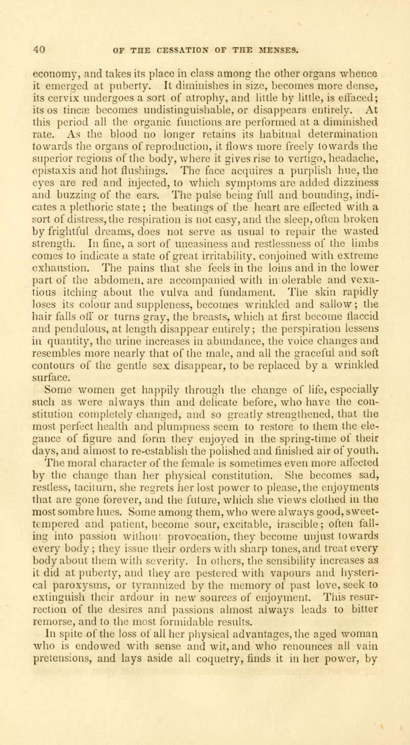 economy, and takes its place in class among the other organs whence it emerged at puberty. It diminishes in size, becomes more dense, its cervix undergoes a sort of atrophy, and little by little, is effaced; its os tincse becomes undistinguishable, or disappears entirely. At this period all the organic functions are performed at a diminished rate. As the blood no longer retains its habitual determination towards the organs of reproduction, it flows more freely towards the superior regions of the body, where it gives rise to vertigo, headache, epistaxis and hot flushings. The face acquires a purplish hue, the eyes are red and injected, to which symptoms are added dizziness and buzzing of the ears. The pulse being full and bounding, indi- cates a plethoric state ; the beatings of the heart are effected with a sort of distress, the respiration is not easy, and the sleep, often broken by frightful dreams, does not serve as usual to repair the wasted strength. In fine, a sort of uneasiness and restlessness of the limbs comes to indicate a state of great irritability, conjoined with extreme exhaustion. The pains that she feels in the loins and in the lower part of the abdomen, are accompanied with in olerable and vexa- tious itching about the vulva and fundament. The skin rapidly loses its colour and suppleness, becomes wrinkled and sallow ; the hair falls off or turns gray, the breasts, which at first become flaccid and pendulous, at length disappear entirely; the perspiration lessens in quantity, the urine increases in abundance, the voice changes and resembles more nearly that of the male, and all the graceful and soft contours of the gentle sex disappear, to be replaced by a wrinkled surface. Some women get happily through the change of life, especially such as were always thin and delicate before, who have the con- stitution completely changed, and so greatly strengthened, that the most perfect health and plumpness seem to restore to them the ele- gance of figure and form they enjoyed in the spring-time of their days, and almost to re-establish the polished and finished air of youth. The moral character of the female is sometimes even more affected by the change than her physical constitution. She becomes sad, restless, taciturn, she regrets her lost power to please, the enjoyments that are gone forever, and the future, which she views clothed in the most sombre hues. Some among them, who were always good, sweet- tempered and patient, become sour, excitable, irascible ; often fall- ing into passion without provocation, they become unjust towards every body; they issue their orders with sharp tones, and treat every body about them with severity, in others, the sensibility increases as it did at puberty, and they are pestered with vapours and hysteri- cal paroxysms, or tyrannized by the memory of past love, seek to extinguish their ardour in new sources of enjoyment. This resur- rection of the desires and passions almost always leads to bitter remorse, and to the most formidable results. In spite of the loss of all her physical advantages, the aged woman who is endowed with sense and wit, and who renounces all vain pretensions, and lays aside all coquetry, finds it in her power, by