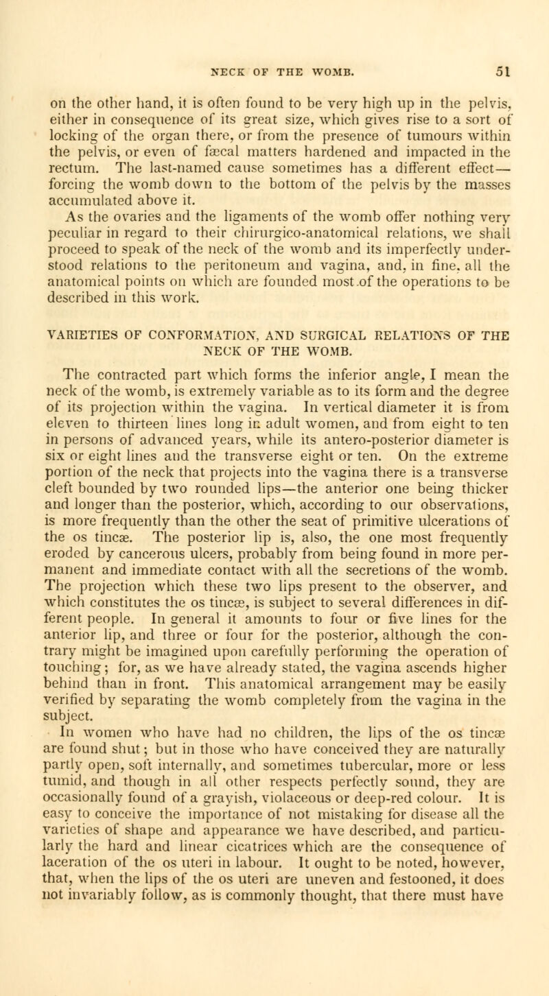 on the other hand, it is often found to be very high up in the pelvis, either in consequence of its great size, which gives rise to a sort of locking of the organ there, or from the presence of tumours within the pelvis, or even of faecal matters hardened and impacted in the rectum. The last-named cause sometimes has a different effect— forcing the womb down to the bottom of the pelvis by the masses accumulated above it. As the ovaries and the ligaments of the womb offer nothing very peculiar in regard to their chirurgico-anatomical relations, we shall proceed to speak of the neck of the womb and its imperfectly under- stood relations to the peritoneum and vagina, and, in fine, all the anatomical points on which are founded most .of the operations to be described in this work. VARIETIES OF CONFORMATION, AND SURGICAL RELATIONS OF THE NECK OF THE WOMB. The contracted part which forms the inferior angle, I mean the neck of the womb, is extremely variable as to its form and the degree of its projection within the vagina. In vertical diameter it is from eleven to thirteen lines long in adult women, and from eight to ten in persons of advanced years, while its antero-posterior diameter is six or eight lines and the transverse eight or ten. On the extreme portion of the neck that projects into the vagina there is a transverse cleft bounded by two rounded lips—the anterior one being thicker and longer than the posterior, which, according to our observations, is more frequently than the other the seat of primitive ulcerations of the os tincae. The posterior lip is, also, the one most frequently eroded by cancerous ulcers, probably from being found in more per- manent and immediate contact with all the secretions of the womb. The projection which these two lips present to the observer, and which constitutes the os tineas, is subject to several differences in dif- ferent people. In general it amounts to four or five lines for the anterior lip, and three or four for the posterior, although the con- trary might be imagined upon carefully performing the operation of touching; for, as we have already stated, the vagina ascends higher behind than in front. This anatomical arrangement may be easily verified by separating the womb completely from the vagina in the subject. In women who have had no children, the lips of the os tineas are found shut ; but in those who have conceived they are naturally partly open, soft internally, and sometimes tubercular, more or less tumid, and though in alt other respects perfectly sound, they are occasionally found of a grayish, violaceous or deep-red colour. It is easy to conceive the importance of not mistaking for disease all the varieties of shape and appearance we have described, and particu- larly the hard and linear cicatrices which are the consequence of laceration of the os uteri in labour. It ought to be noted, however, that, when the lips of the os uteri are uneven and festooned, it does not invariably follow, as is commonly thought, that there must have