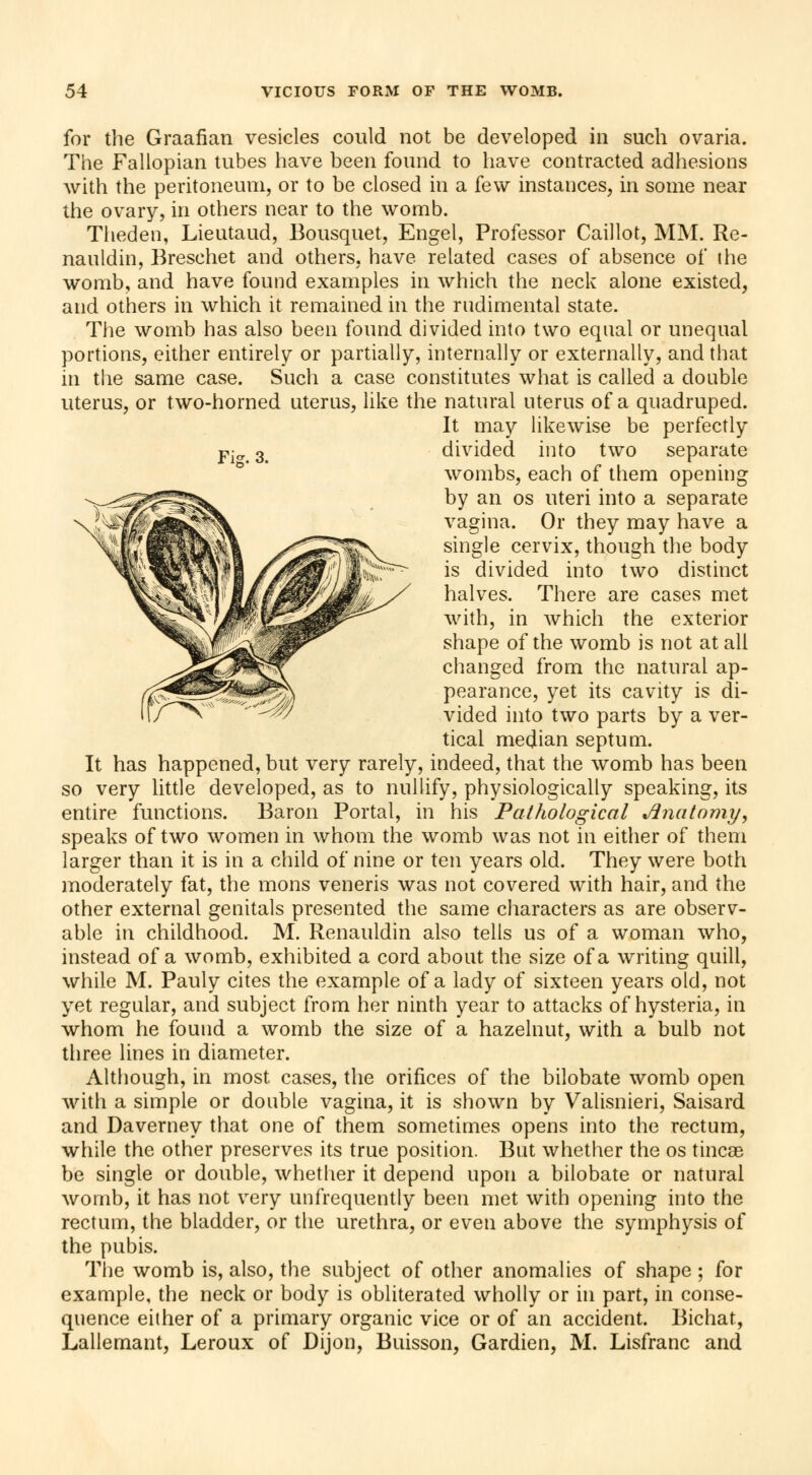 for the Graafian vesicles could not be developed in such ovaria. The Fallopian tubes have been found to have contracted adhesions with the peritoneum, or to be closed in a few instances, in some near the ovary, in others near to the womb. Theden, Lieutaud, Bousquet, Engel, Professor Caillot, MM. Re- nauldin, Breschet and others, have related cases of absence of the womb, and have found examples in which the neck alone existed, and others in which it remained in the rndimental state. The womb has also been found divided into two equal or unequal portions, either entirely or partially, internally or externally, and that in the same case. Such a case constitutes what is called a double uterus, or two-horned uterus, like the natural uterus of a quadruped. It may likewise be perfectly Fi& 3 divided into two separate wombs, each of them opening by an os uteri into a separate vagina. Or they may have a single cervix, though the body is divided into two distinct halves. There are cases met with, in which the exterior shape of the womb is not at all changed from the natural ap- pearance, yet its cavity is di- vided into two parts by a ver- tical median septum. It has happened, but very rarely, indeed, that the womb has been so very little developed, as to nullify, physiologically speaking, its entire functions. Baron Portal, in his Pathological Anatomy, speaks of two women in whom the womb was not in either of them larger than it is in a child of nine or ten years old. They were both moderately fat, the mons veneris was not covered with hair, and the other external genitals presented the same characters as are observ- able in childhood. M. Renauldin also tells us of a woman who, instead of a womb, exhibited a cord about the size of a writing quill, while M. Pauly cites the example of a lady of sixteen years old, not yet regular, and subject from her ninth year to attacks of hysteria, in whom he found a womb the size of a hazelnut, with a bulb not three lines in diameter. Although, in most cases, the orifices of the bilobate womb open with a simple or double vagina, it is shown by Valisnieri, Saisard and Daverney that one of them sometimes opens into the rectum, while the other preserves its true position. But whether the os tincae be single or double, whether it depend upon a bilobate or natural womb, it has not very unfrequently been met with opening into the rectum, the bladder, or the urethra, or even above the symphysis of the pubis. The womb is, also, the subject of other anomalies of shape ; for example, the neck or body is obliterated wholly or in part, in conse- quence either of a primary organic vice or of an accident. Bichat, Lallemant, Leroux of Dijon, Buisson, Gardien, M. Lisfranc and