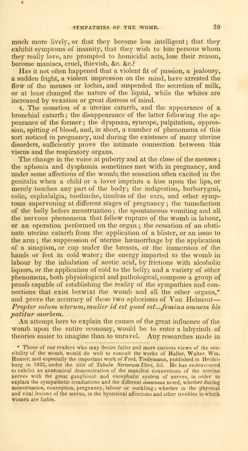 much more lively, or that they become less intelligent ; that they exhibit symptoms of insanity, that they wish to bite persons whom they really love, are prompted to homicidal acts, lose their reason, become maniacs, cruel, thievish, &c. &c? Has it not often happened that a violent fit of passion, a jealousy, a sudden fright, a violent impression on the mind, have arrested the flow of the menses or lochia, and suspended the secretion of milk, or at least changed the nature of the liquid, while the whites are increased by vexation or great distress of mind. 4. The cessation of a uterine catarrh, and the appearance of a bronchial catarrh; the disappearance of the latter following the ap- pearance of the former ; the dyspnoea, syncope, palpitation, oppres- sion, spitting of blood, and, in short, a number of phenomena of this sort noticed in pregnancy, and during the existence of many uterine disorders, sufficiently prove the intimate connection between this viscus and the respiratory organs. The change in the voice at puberty and at the close of the menses ; the aphonia and dysphonia sometimes met with in pregnancy, and under some affections of the womb; the sensation often excited in the genitalia when a child or a lover imprints a kiss upon the lips, or merely touches any part of the body; the indigestion, borborygmi, colic, cephalalgia, toothache, tinnitus of the ears, and other symp- toms supervening at different stages of pregnancy ; the tumefaction of the belly before menstruation ; the spontaneous vomiting and all the nervous phenomena that follow rupture of the womb in labour, or an operation performed on the organ ; the cessation of an obsti- nate uterine catarrh from the application of a blister, or an issue to the arm ; the suppression of uterine haemorrhage by the application of a sinapism, or cup under the breasts, or the immersion of the hands or feet in cold water ; the energy imparted to the womb in labour by the inhalation of acetic acid, by frictions with alcoholic liquors, or the application of cold to the belly; and a variety of other phenomena, both physiological and pathological, compose a group of proofs capable of establishing the reality of the sympathies and con- nections that exist betwixt the womb and all the other organs,* and prove the accuracy of these two aphorisms of Van Helmont— Propter solum uterum}mulier id est quod est....femina omnem bis patitur morbem. An attempt here to explain the causes of the great influence of the womb upon the entire economy, would be to enter a labyrinth of theories easier to imagine than to unravel. Any researches made in * Those of our readers who may desire fuller and more curious views of the sen- sibility of the womb, would do well to consult the works of Haller, Walter, Wm. Hunter, and especially the important work of Fred. Tiedemann, published in Heidel- burg in 1822, under the title of Tabulas Nervorum Uteri, fol. He has endeavoured to exhibit an anatomical demonstration of the manifest connections of the uterine nerves with the great ganglionic and encephalic system of nerves, in order to explain the sympathetic irradiations and the different consensus noted, whether during menstruation, conception, pregnancy, labour or suckling; whether in the physical and vital lesions of the uterus, in the hysterical affections and other troubles to which women are liable.