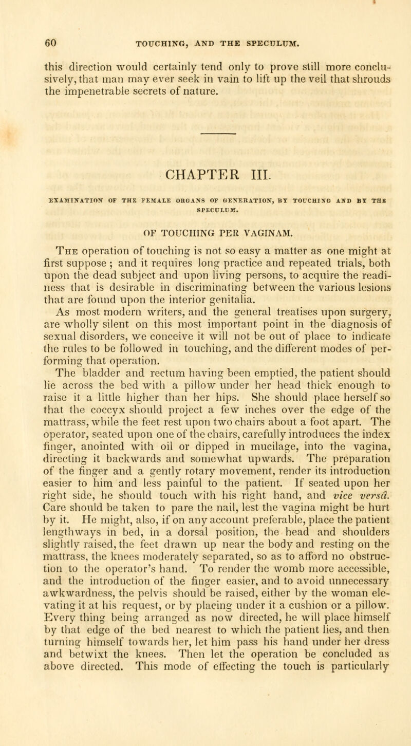 this direction would certainly tend only to prove still more conclu- sively, that man may ever seek in vain to lift up the veil that shrouds the impenetrable secrets of nature. CHAPTER III. EXAMINATION OF THE FEMALE ORGANS OF GENERATION, BT TOUCHING AND BT THE SPECULUM. OF TOUCHING PER VAGIN AM. The operation of touching is not so easy a matter as one might at first suppose ; and it requires long practice and repeated trials, both upon the dead subject and upon living persons, to acquire the readi- ness that is desirable in discriminating between the various lesions that are found upon the interior genitalia. As most modern writers, and the general treatises upon surgery, are wholly silent on this most important point in the diagnosis of sexual disorders, we conceive it will not be out of place to indicate the rules to be followed in touching, and the different modes of per- forming that operation. The bladder and rectum having been emptied, the patient should lie across the bed with a pillow under her head thick enough to raise it a little higher than her hips. She should place herself so that the coccyx should project a few inches over the edge of the mattrass, while the feet rest upon two chairs about a foot apart. The operator, seated upon one of the chairs, carefully introduces the index finger, anointed with oil or dipped in mucilage, into the vagina, directing it backwards and somewhat upwards. The preparation of the finger and a gently rotary movement, render its introduction easier to him and less painful to the patient. If seated upon her right side, he should touch with his right hand, and vice versa. Care should be taken to pare the nail, lest the vagina might be hurt by it. He might, also, if on any account preferable, place the patient lengthways in bed, in a dorsal position, the head and shoulders slightly raised, the feet drawn up near the body and resting on the mattrass, the knees moderately separated, so as to afford no obstruc- tion to the operator's hand. To render the womb more accessible, and the introduction of the finger easier, and to avoid unnecessary awkwardness, the pelvis should be raised, either by the woman ele- vating it at his request, or by placing under it a cushion or a pillow. Every thing being arranged as now directed, he will place himself by that edge of the bed nearest to which the patient lies, and then turning himself towards her, let him pass his hand under her dress and betwixt the knees. Then let the operation be concluded as above directed. This mode of effecting the touch is particularly