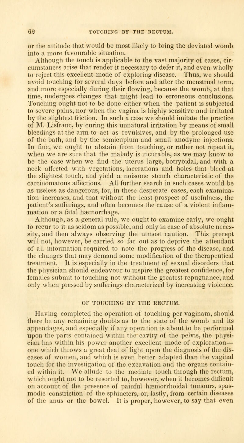 or the attitude that would be most likely to bring the deviated womb into a more favourable situation. Although the touch is applicable to the vast majority of cases, cir- cumstances arise that render it necessary to defer it, and even wholly to reject this excellent mode of exploring disease. Thus, we should avoid touching for several days before and after the menstrual term, and more especially during their flowing, because the womb, at that time, undergoes changes that, might lead to erroneous conclusions. Touching ought not to be done either when the patient is subjected to severe pains, nor when the vagina is highly sensitive and irritated by the slightest friction. In such a case we should imitate the practice of M. Lisfranc, by curing this unnatural irritation by means of small bleedings at the arm to act as revulsives, and by the prolonged use of the bath, and by the semicupium and small anodyne injections. In fine, we ought to abstain from touching, or rather not repeat it, when we are sure that the malady is incurable, as we may know to be the case when we find the uterus large, botryoidal, and with a neck affected with vegetations, lacerations and holes that bleed at the slightest touch, and yield a noisome stench characteristic of the carcinomatous affections. All further search in such cases would be as useless as dangerous, for, in these desperate cases, each examina- tion increases, and that without the least prospect of usefulness, the patient's sufferings, and often becomes the cause of a violent inflam- mation or a fatal haemorrhage. Although, as a general rule, we ought to examine early, we ought to recur to it as seldom as possible, and only in case of absolute neces- sity, and then always observing the utmost caution. This precept will not, however, be carried so far out as to deprive the attendant of all information required to note the progress of the disease, and the changes that may demand some modification of the therapeutical treatment. It is especially in the treatment of sexual disorders that the physician should endeavour to inspire the greatest confidence, for females submit to touching not without the greatest repugnance, and only when pressed by sufferings characterized by increasing violence. OF TOUCHING BY THE RECTUM. Having completed the operation of touching per vaginam, should there be any remaining doubts as to the state of the womb and its appendages, and especially if any operation is about to be performed upon the parts contained within the cavity of the pelvis, the physi- cian has within his power another excellent mode of exploration— one which throws a great deal of light upon the diagnosis of the dis- eases of women, and which is even better adapted than the vaginal touch for the investigation of the excavation and the organs contain- ed within it. We allude to the mediate touch through the rectum, which ought not to be resorted to, however, when it becomes difficult on account of the presence of painful hemorrhoidal tumours, spas- modic constriction of the sphincters, or, lastly, from certain diseases of the anus or the bowel. It is proper, however, to say that even