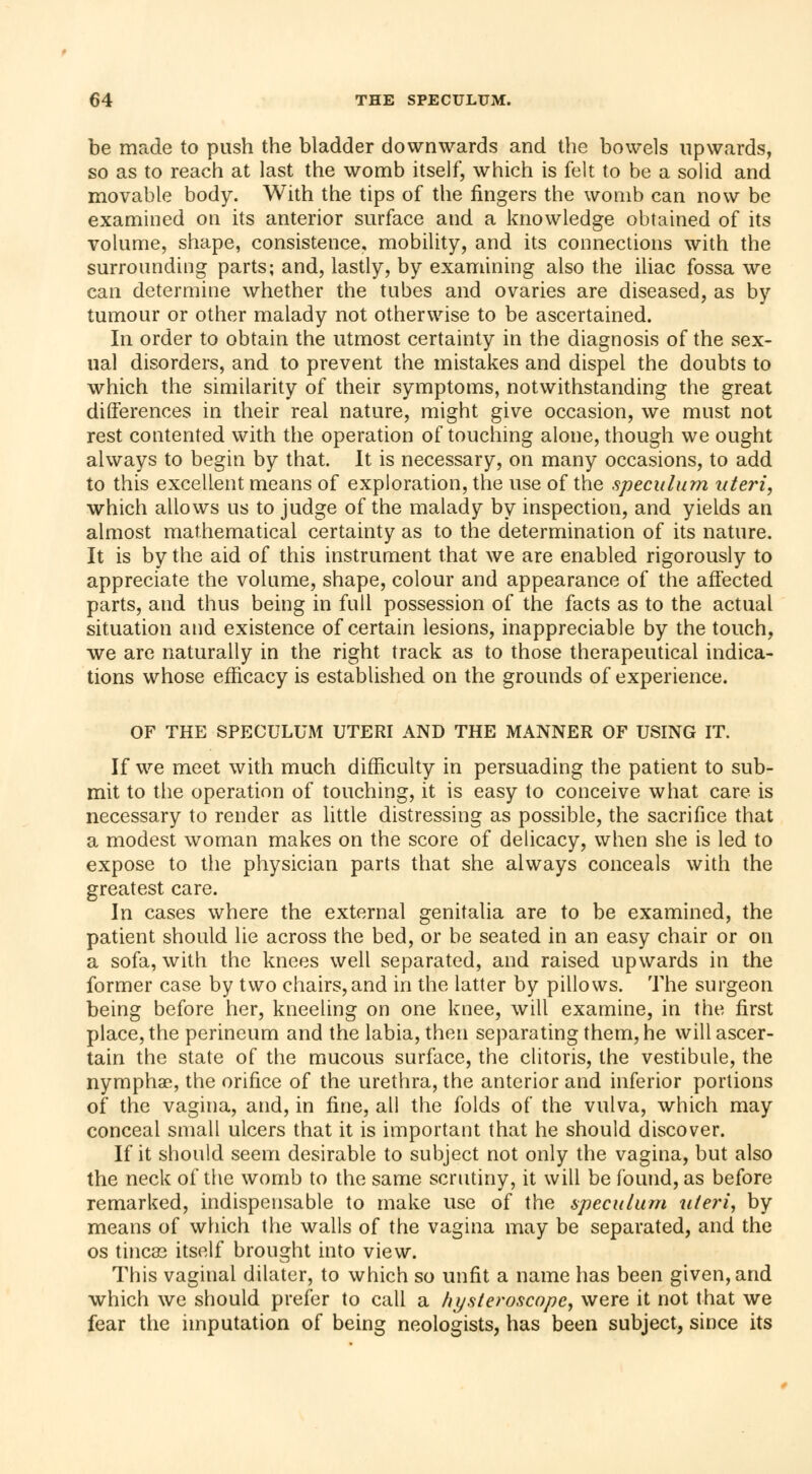 be made to push the bladder downwards and the bowels upwards, so as to reach at last the womb itself, which is felt to be a solid and movable body. With the tips of the fingers the womb can now be examined on its anterior surface and a knowledge obtained of its volume, shape, consistence, mobility, and its connections with the surrounding parts; and, lastly, by examining also the iliac fossa we can determine whether the tubes and ovaries are diseased, as by tumour or other malady not otherwise to be ascertained. In order to obtain the utmost certainty in the diagnosis of the sex- ual disorders, and to prevent the mistakes and dispel the doubts to which the similarity of their symptoms, notwithstanding the great differences in their real nature, might give occasion, we must not rest contented with the operation of touching alone, though we ought always to begin by that. It is necessary, on many occasions, to add to this excellent means of exploration, the use of the speculum uteri, which allows us to judge of the malady by inspection, and yields an almost mathematical certainty as to the determination of its nature. It is by the aid of this instrument that we are enabled rigorously to appreciate the volume, shape, colour and appearance of the affected parts, and thus being in full possession of the facts as to the actual situation and existence of certain lesions, inappreciable by the touch, we are naturally in the right track as to those therapeutical indica- tions whose efficacy is established on the grounds of experience. OF THE SPECULUM UTERI AND THE MANNER OF USING IT. If we meet with much difficulty in persuading the patient to sub- mit to the operation of touching, it is easy to conceive what care is necessary to render as little distressing as possible, the sacrifice that a modest woman makes on the score of delicacy, when she is led to expose to the physician parts that she always conceals with the greatest care. In cases where the external genitalia are to be examined, the patient should lie across the bed, or be seated in an easy chair or on a sofa, with the knees well separated, and raised upwards in the former case by two chairs, and in the latter by pillows. The surgeon being before her, kneeling on one knee, will examine, in the first place, the perineum and the labia, then separating them, he will ascer- tain the state of the mucous surface, the clitoris, the vestibule, the nymphae, the orifice of the urethra, the anterior and inferior portions of the vagina, and, in fine, all the folds of the vulva, which may conceal small ulcers that it is important that he should discover. If it should seem desirable to subject not only the vagina, but also the neck of the womb to the same scrutiny, it will be found, as before remarked, indispensable to make use of the speculum uteri, by means of which the walls of the vagina may be separated, and the os tineas itself brought into view. This vaginal dilater, to which so unfit a name has been given, and which we should prefer to call a hysteroscopc, were it not that we fear the imputation of being neologists, has been subject, since its