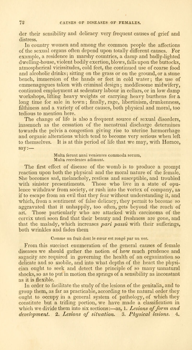 der their sensibility and delicacy very frequent causes of grief and distress. In country women and among the common people the affections of the sexual organs often depend upon totally different causes. For example, a residence in marshy countries, a damp and badly-lighted dwelling-house, violent bodily exertion, blows, falls upon the buttocks, atmospherical vicissitudes, cold feet, the continued use of coarse food and alcoholic drinks ; sitting on the grass or on the ground, or a stone bench, immersion of the hands or feet in cold water ; the use of emmenagogues taken with criminal design ; meddlesome midwifery, continued employment at sedentary labour in cellars, or in low damp workshops, lifting heavy weights or carrying heavy burthens for a long time for sale in town ; finally, rage, libertinism, drunkenness, filthiness and a variety of other causes, both physical and moral, too tedious to mention here. The change of life is also a frequent source of sexual disorders, inasmuch as the cessation of the menstrual discharge determines towards the pelvis a congestion giving rise to uterine haemorrhage and organic alterations which tend to become very serious when left to themselves. It is at this period of life that we may, with Horace, say:— Multa ferunt anni venientes commoda secura, Multa recedentes adimunt. The first effect of disease of the womb is to produce a prompt reaction upon both the physical and the moral nature of the female. She becomes sad, melancholy, restless and susceptible, and troubled with sinister presentiments. Those who live in a state of opu- lence withdraw from society, or rush into the vortex of company, as if to escape from an evil that they fear without understanding it, and which, from a sentiment of false delicacy, they permit to become so aggravated that it unhappily, too often, gets beyond the reach of art. Those particularly who are attacked with carcinoma of the cervix uteri soon find that their beauty and freshness are gone, and that the malady, which increases pari passu with their sufferings, both wrinkles and fades them Comme un fruit dont le cœur est rongé par un ver. From this succinct enumeration of the general causes of female diseases we should gather the notion of how much prudence and sagacity are required in governing the health of an organization so delicate and so mobile, and into what depths of the heart the physi- cian ought to seek and detect the principle of so many unnatural shocks, so as to put in motion the springs of a sensibility as inconstant as it is flexible. In order to facilitate the study of the lesions of the genitalia, and to group them, as far as practicable, according to the natural order they ought to occupy in a general system of pathology, of which they constitute but a trilling portion, we have made a classification in which we divide them into six sections:—as, 1. Lesions of form and development. 2. Lesions of situation. 3. Physical lesions, 4.