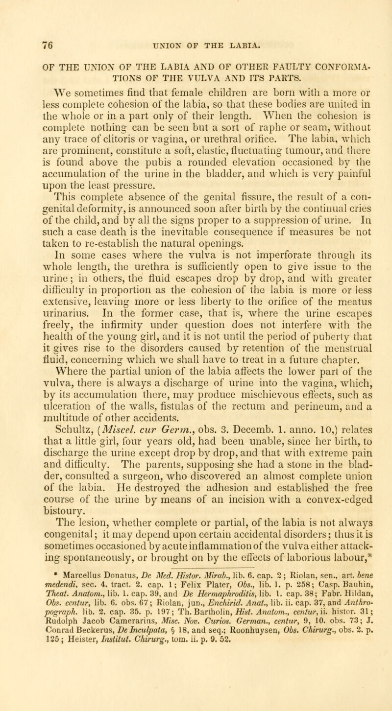 OF THE UNION OF THE LABIA AND OF OTHER FAULTY CONFORMA- TIONS OF THE VULVA AND ITS PARTS. We sometimes find that female children are born with a more or less complete cohesion of the labia, so that these bodies are united in the whole or in a part only of their length. When the cohesion is complete nothing can be seen but a sort of raphe or seam, without any trace of clitoris or vagina, or urethral orifice. The labia, which are prominent, constitute a soft, elastic, fluctuating tumour, and there is found above the pubis a rounded elevation occasioned by the accumulation of the urine in the bladder, and which is very painful upon the least pressure. This complete absence of the genital fissure, the result of a con- genital deformity, is announced soon after birth by the continual cries of the child, and by all. the signs proper to a suppression of urine. In such a case death is the inevitable consequence if measures be not taken to re-establish the natural openings. In some cases where the vulva is not imperforate through its whole length, the urethra is sufficiently open to give issue to the urine ; in others, the fluid escapes drop by drop, and with greater difficulty in proportion as the cohesion of the labia is more or iess extensive, leaving more or less liberty to the orifice of the meatus urinarius. In the former case, that is, where the urine escapes freely, the infirmity under question does not interfere with the health of the young girl, and it is not until the period of puberty that it gives rise to the disorders caused by retention of the menstrual fluid, concerning which we shall have to treat in a future chapter. Where the partial union of the labia affects the lower part of the vulva, there is always a discharge of urine into the vagina, which, by its accumulation there, may produce mischievous effects, such as ulceration of the walls, fistulas of the rectum and perineum, and a multitude of other accidents. Schultz, (Miscel. cur Germ., obs. 3. Decemb. 1. anno. 10,) relates that a little girl, four years old, had been unable, since her birth, to discharge the urine except drop by drop, and that with extreme pain and difficulty. The parents, supposing she had a stone in the blad- der, consulted a surgeon, who discovered an almost complete union of the labia. He destroyed the adhesion and established the free course of the urine by means of an incision with a convex-edged bistoury. The lesion, whether complete or partial, of the labia is not always congenital ; it may depend upon certain accidental disorders ; thus it is sometimes occasioned by acute inflammation of the vulva either attack- ing spontaneously, or brought on by the effects of laborious labour,* * Marcellus Donatus, De Med. Histor. Mirab., lib. 6. cap. 2 ; Riolan, sen., art. bene medendi, sec. 4. tract. 2. cap. 1; Felix Plater, Obs., lib. 1. p. 258; Casp. Bauhin, Theat. Anatom., lib. 1. cap. 39, and De Hermaphroditism lib. I. cap. 38; Fabr. Hildan, Obs. centur, lib. 6. obs. 67; Riolan, jun., Enchirid. Anat., lib. ii. cap. 37, and Anthro- pograph. lib. 2. cap. 35. p. 197; Th. Bartholin, Hist. Anatom., centur, ii. histor. 31; Rudolph Jacob Cameraritis, Misc. Nov. Curios. German., centur, 9, 10. obs. 73; J. Conrad Beckerus, De Inculpata, § 18, and seq.; Roonhuysen, Obs. Chirurg., obs. 2. p. 125 ; Heister, Institut. Chirurg., torn. ii. p. 9. 52.